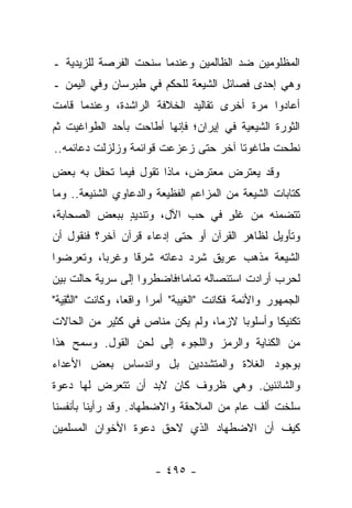 ‫ﺍﻟﻤﻅﻠﻭﻤﻴﻥ ﻀﺩ ﺍﻟﻅﺎﻟﻤﻴﻥ ﻭﻋﻨﺩﻤﺎ ﺴﻨﺤﺕ ﺍﻟﻔﺭﺼﺔ ﻟﻠﺯﻴﺩﻴﺔ ـ‬
‫ﻭﻫﻲ ﺇﺤﺩﻯ ﻓﺼﺎﺌل ﺍﻟﺸﻴﻌﺔ ﻟﻠﺤﻜﻡ ﻓﻲ ﻁﺒﺭﺴﺎﻥ ﻭﻓﻲ ﺍﻟﻴﻤﻥ ـ‬
‫ﺃﻋﺎﺩﻭﺍ ﻤﺭﺓ ﺃﺨﺭﻯ ﺘﻘﺎﻟﻴﺩ ﺍﻟﺨﻼﻓﺔ ﺍﻟﺭﺍﺸﺩﺓ، ﻭﻋﻨﺩﻤﺎ ﻗﺎﻤﺕ‬
‫ﺍﻟﺜﻭﺭﺓ ﺍﻟﺸﻴﻌﻴﺔ ﻓﻲ ﺇﻴﺭﺍﻥ؛ ﻓﺈﻨﻬﺎ ﺃﻁﺎﺤﺕ ﺒﺄﺤﺩ ﺍﻟﻁﻭﺍﻏﻴﺕ ﺜﻡ‬
‫ﻨﻁﺤﺕ ﻁﺎﻏﻭﺘﺎ ﺁﺨﺭ ﺤﺘﻰ ﺯﻋﺯﻋﺕ ﻗﻭﺍﺌﻤﺔ ﻭﺯﻟﺯﻟﺕ ﺩﻋﺎﺌﻤﻪ..‬
                                      ‫ﹰ‬
‫ﻭﻗﺩ ﻴﻌﺘﺭﺽ ﻤﻌﺘﺭﺽ، ﻤﺎﺫﺍ ﺘﻘﻭل ﻓﻴﻤﺎ ﺘﺤﻔل ﺒﻪ ﺒﻌﺽ‬
‫ﻜﺘﺎﺒﺎﺕ ﺍﻟﺸﻴﻌﺔ ﻤﻥ ﺍﻟﻤﺯﺍﻋﻡ ﺍﻟﻔﻅﻴﻌﺔ ﻭﺍﻟﺩﻋﺎﻭﻱ ﺍﻟﺸﻨﻴﻌﺔ.. ﻭﻤﺎ‬
‫ﺘﺘﻀﻤﻨﻪ ﻤﻥ ﻏﻠﻭ ﻓﻲ ﺤﺏ ﺍﻵل، ﻭﺘﻨﺩﻴﺩ ﺒﺒﻌﺽ ﺍﻟﺼﺤﺎﺒﺔ،‬
              ‫ٍ‬                 ‫ٍ‬
‫ﻭﺘﺄﻭﻴل ﻟﻅﺎﻫﺭ ﺍﻟﻘﺭﺁﻥ ﺃﻭ ﺤﺘﻰ ﺇﺩﻋﺎﺀ ﻗﺭﺁﻥ ﺁﺨﺭ؟ ﻓﻨﻘﻭل ﺃﻥ‬
‫ﺍﻟﺸﻴﻌﺔ ﻤﺫﻫﺏ ﻋﺭﻴﻕ ﺸﺭﺩ ﺩﻋﺎﺘﻪ ﺸﺭﻗﺎ ﻭﻏﺭﺒﺎ، ﻭﺘﻌﺭﻀﻭﺍ‬
          ‫‪‬‬     ‫ﹰ‬
‫ﻟﺤﺭﺏ ﺃﺭﺍﺩﺕ ﺍﺴﺘﺌﺼﺎﻟﻪ ﺘﻤﺎ ‪‬ﺎ؛ﻓﺎﻀﻁﺭﻭﺍ ﺇﻟﻰ ﺴﺭﻴﺔ ﺤﺎﻟﺕ ﺒﻴﻥ‬
                           ‫ﻤ‬
‫ﺍﻟﺠﻤﻬﻭﺭ ﻭﺍﻷﺌﻤﺔ ﻓﻜﺎﻨﺕ "ﺍﻟﻐﻴﺒﺔ" ﺃﻤ ‪‬ﺍ ﻭﺍﻗﻌﺎ، ﻭﻜﺎﻨﺕ "ﺍﻟﺘﻘﻴﺔ"‬
  ‫ﱠ ِ‪‬‬           ‫‪‬‬     ‫ﺭ‬
‫ﺘﻜﻨﻴﻜﺎ ﻭﺃﺴﻠﻭﺒﺎ ﻻﺯﻤﺎ، ﻭﻟﻡ ﻴﻜﻥ ﻤﻨﺎﺹ ﻓﻲ ﻜﺜﻴﺭ ﻤﻥ ﺍﻟﺤﺎﻻﺕ‬
                                 ‫‪‬‬    ‫‪‬‬       ‫ﹰ‬
‫ﻤﻥ ﺍﻟﻜﻨﺎﻴﺔ ﻭﺍﻟﺭﻤﺯ ﻭﺍﻟﻠﺠﻭﺀ ﺇﻟﻰ ﻟﺤﻥ ﺍﻟﻘﻭل. ﻭﺴﻤﺢ ﻫﺫﺍ‬
‫ﺒﻭﺠﻭﺩ ﺍﻟﻐﻼﺓ ﻭﺍﻟﻤﺘﺸﺩﺩﻴﻥ ﺒل ﻭﺍﻨﺩﺴﺎﺱ ﺒﻌﺽ ﺍﻷﻋﺩﺍﺀ‬
‫ﻭﺍﻟﺸﺎﺌﻨﻴﻥ. ﻭﻫﻲ ﻅﺭﻭﻑ ﻜﺎﻥ ﻻﺒﺩ ﺃﻥ ﺘﺘﻌﺭﺽ ﻟﻬﺎ ﺩﻋﻭﺓ‬
‫ﺴﻠﺨﺕ ﺃﻟﻑ ﻋﺎﻡ ﻤﻥ ﺍﻟﻤﻼﺤﻘﺔ ﻭﺍﻻﻀﻁﻬﺎﺩ. ﻭﻗﺩ ﺭﺃﻴﻨﺎ ﺒﺄﻨﻔﺴﻨﺎ‬
‫ﻜﻴﻑ ﺃﻥ ﺍﻻﻀﻁﻬﺎﺩ ﺍﻟﺫﻱ ﻻﺤﻕ ﺩﻋﻭﺓ ﺍﻷﺨﻭﺍﻥ ﺍﻟﻤﺴﻠﻤﻴﻥ‬


                       ‫- ٥٩٤ -‬
 