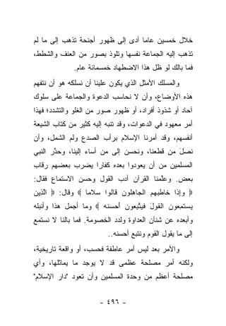 ‫ﺨﻼل ﺨﻤﺴﻴﻥ ﻋﺎ ‪‬ﺎ ﺃﺩﻯ ﺇﻟﻰ ﻅﻬﻭﺭ ﺃﺠﻨﺤﺔ ﺘﺫﻫﺏ ﺇﻟﻰ ﻤﺎ ﻟﻡ‬
                               ‫ﻤ ‪‬‬
‫ﺘﺫﻫﺏ ﺇﻟﻴﻪ ﺍﻟﺠﻤﺎﻋﺔ ﻨﻔﺴﻬﺎ ﻭﺘﻠﻭﺫ ﺒﺼﻭﺭ ﻤﻥ ﺍﻟﻌﻨﻑ ﻭﺍﻟﺸﻁﻁ،‬
               ‫ﻓﻤﺎ ﺒﺎﻟﻙ ﻟﻭ ﻅل ﻫﺫﺍ ﺍﻻﻀﻁﻬﺎﺩ ﺨﻤﺴﻤﺎﺌﺔ ﻋﺎﻡ.‬
‫ﻭﺍﻟﻤﺴﻠﻙ ﺍﻷﻤﺜل ﺍﻟﺫﻱ ﻴﻜﻭﻥ ﻋﻠﻴﻨﺎ ﺃﻥ ﻨﺴﻠﻜﻪ ﻫﻭ ﺃﻥ ﻨﺘﻔﻬﻡ‬
‫ﻫﺫﻩ ﺍﻷﻭﻀﺎﻉ، ﻭﺃﻥ ﻻ ﻨﺤﺎﺴﺏ ﺍﻟﺩﻋﻭﺓ ﻭﺍﻟﺠﻤﺎﻋﺔ ﻋﻠﻰ ﺴﻠﻭﻙ‬
‫ﺁﺤﺎﺩ ﺃﻭ ﺸﺫﻭﺫ ﺃﻓﺭﺍﺩ، ﺃﻭ ﻅﻬﻭﺭ ﺼﻭﺭ ﻤﻥ ﺍﻟﻐﻠﻭ ﻭﺍﻟﺘﺸﺩﺩ؛ ﻓﻬﺫﺍ‬
‫ﺃﻤﺭ ﻤﻌﻬﻭﺩ ﻓﻲ ﺍﻟﺩﻋﻭﺍﺕ، ﻭﻗﺩ ﺘﻨﺒﻪ ﺇﻟﻴﻪ ﻜﺜﻴﺭ ﻤﻥ ﻜﺘﺎﺏ ﺍﻟﺸﻴﻌﺔ‬
                          ‫‪‬‬
‫ﺃﻨﻔﺴﻬﻡ، ﻭﻗﺩ ﺃﻤﺭﻨﺎ ﺍﻹﺴﻼﻡ ﺒﺭﺃﺏ ﺍﻟﺼﺩﻉ ﻭﻟﻡ ﺍﻟﺸﻤل، ﻭﺃﻥ‬
‫ﻨﺼل ﻤﻥ ﻗﻁﻌﻨﺎ، ﻭﻨﺤﺴﻥ ﺇﻟﻰ ﻤﻥ ﺃﺴﺎﺀ ﺇﻟﻴﻨﺎ، ﻭﺤﺫﺭ ﺍﻟﻨﺒﻲ‬
       ‫ﱠ‬                               ‫ﹶ‪‬‬     ‫َ‬
‫ﺍﻟﻤﺴﻠﻤﻴﻥ ﻤﻥ ﺃﻥ ﻴﻌﻭﺩﻭﺍ ﺒﻌﺩﻩ ﻜﻔﺎﺭﺍ ﻴﻀﺭﺏ ﺒﻌﻀﻬﻡ ﺭﻗﺎﺏ‬
                 ‫‪‬‬
‫ﺒﻌﺽ. ﻭﻋﻠﻤﻨﺎ ﺍﻟﻘﺭﺁﻥ ﺃﺩﺏ ﺍﻟﻘﻭل ﻭﺤﺴﻥ ﺍﻻﺴﺘﻤﺎﻉ ﻓﻘﺎل:‬
                                       ‫ﱠ‬
‫‪ ‬ﻭﺇ ﹶﺍ ﹶﺎﻁﺒﻬﻡ ﺍﻟ ‪‬ﺎﻫﹸﻭﻥ ﹶﺎﹸﻭﺍ ﺴﻼ ‪‬ﺎ ‪ ‬ﻭﻗﺎل: ‪ ‬ﺍﻟ ِﻴﻥ‬
‫ﱠﺫ ‪‬‬              ‫‪ ‬ﹶﻤ‬   ‫‪ ِ ‬ﺫ ﺨ ﹶ ‪   ‬ﹾﺠ ِ ﻠ ‪ ‬ﻗ ﻟ‬
‫ﻴﺴﺘﻤ ‪‬ﻭﻥ ﺍﻟﻘﻭل ﻓﻴﺘﺒ ‪‬ﻭﻥ ﺃﺤ ‪‬ﻨﻪ ‪ ‬ﻭﻤﺎ ﺃﺠﻤل ﻫﺫﺍ ﻭﺃﻨﺒﻠﻪ‬
                      ‫‪  ‬ﹶ ِﻌ ‪ ‬ﹾ ﹶ ‪ َ ‬ﹶ ‪ ‬ﱠ ِ ﻌ ‪  َ ‬ﺴ ﹶ ‪‬‬
‫ﻭﺃﺒﻌﺩﻩ ﻋﻥ ﺸﻨﺂﻥ ﺍﻟﻌﺩﺍﻭﺓ ﻭﻟﺩﺩ ﺍﻟﺨﺼﻭﻤﺔ. ﻓﻤﺎ ﺒﺎﻟﻨﺎ ﻻ ﻨﺴﺘﻤﻊ‬
                           ‫‪‬‬
                             ‫ﺇﻟﻰ ﻤﺎ ﻴﻘﻭل ﺍﻟﻘﻭﻡ ﻭﻨﺘﺒﻊ ﺃﺤﺴﻨﻪ..‬
‫ﻭﺍﻷﻤﺭ ﺒﻌﺩ ﻟﻴﺱ ﺃﻤﺭ ﻋﺎﻁﻔﺔ ﻓﺤﺴﺏ، ﺃﻭ ﻭﺍﻗﻌﺔ ﺘﺎﺭﻴﺨﻴﺔ،‬
‫ﻭﻟﻜﻨﻪ ﺃﻤﺭ ﻤﺼﻠﺤﺔ ﻋﻅﻤﻰ ﻗﺩ ﻻ ﻴﻭﺠﺩ ﻤﺎ ﻴﻤﺎﺜﻠﻬﺎ، ﻭﺃﻱ‬
                             ‫‪‬‬
‫ﻤﺼﻠﺤﺔ ﺃﻋﻅﻡ ﻤﻥ ﻭﺤﺩﺓ ﺍﻟﻤﺴﻠﻤﻴﻥ ﻭﺃﻥ ﺘﻌﻭﺩ "ﺩﺍﺭ ﺍﻹﺴﻼﻡ"‬


                         ‫- ٦٩٤ -‬
 