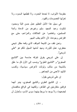 ‫ﻤﻔﺘﻭﺤﺔ ﺍﻷﺒﻭﺍﺏ، ﻻ ﺘﺤﺩﻫﺎ ﺍﻟﺤﺩﻭﺩ، ﻭﻻ ﺘﻘﻁﻌﻬﺎ ﺍﻟﺴﺩﻭﺩ، ﻭﻻ‬
                             ‫ﺘﻌﺯﻟﻬﺎ ﺍﻟﺨﺼﻭﻤﺎﺕ ﻭﺍﻟﻘﻴﻭﺩ.‬
‫ﻓﻲ ﺴﺒﻴل ﻫﺫﺍ ﺍﻷﻤل ﺍﻟﻌﻅﻴﻡ ﻋﻤل ﺤﺴﻥ ﺍﻟﺒ ﱠﺎ ﻭﻤﺤﻤﻭﺩ‬
        ‫‪‬ﻨ‬
‫ﺸﻠﺘﻭﺕ ﻭﻋﺒﺩ ﺍﻟﻤﺠﻴﺩ ﺴﻠﻴﻡ ﻭﻏﻴﺭﻫﻡ ﻤﻥ ﺍﻟﺩﻋﺎﺓ ﻭﺃﺌﻤﺔ‬
‫ﺍﻟﻤﺴﻠﻤﻴﻥ، ﻭﺘﻐﺎﻀﻭﺍ ﻋﻥ ﺍﻟﺨﻼﻓﺎﺕ ﻭﺍﻟﻤﺯﺍﻋﻡ، ﺤﺘﻰ ﻤﻊ‬
                 ‫ﺍﻓﺘﺭﺍﺽ ﻭﺠﻭﺩﻫﺎ، ﻷﻥ ﺍﻷﻫﻡ ﻴﻐﻠﺏ ﺍﻟﻤﻬﻡ.‬
‫ﻭﻨﺤﻥ ﻨﻘﻑ ﻤﻥ ﺍﻟﺸﻴﻌﺔ ﺍﻟﻤﻭﻗﻑ ﺍﻟﺫﻱ ﻭﻗﻌﻪ ﻤﻔﻜﺭ ﺸﻴﻌﻲ‬
‫ﺠﻌﻔﺭﻱ، ﻋﻤل ﻟﻠﺜﻭﺭﺓ، ﻭﻤﻬﺩ ﺃﻤﺎﻤﻬﺎ ﺍﻟﺴﺒﻴل ﺫﻟﻜﻡ ﻫﻭ "ﻋﻠﻲ‬
                            ‫‪‬‬
                                              ‫ﺸﺭﻴﻌﻲ".‬
‫ﺇﻥ ﻋﻠﻲ ﺸﺭﻴﻌﻲ ﻴﻔﺭﻕ ﺘﻔﺭﻗﻪ ﺤﺎﺴﻤﺔ ﺒﻴﻥ "ﺍﻟﺘﺸﻴﻊ‬
‫ﺍﻟﺼﻔﻭﻱ" ﻭ "ﺍﻟﺘﺸﻴﻊ ﺍﻟﻌﻠﻭﻱ" ﻭﻴﻨﺴﺏ ﺇﻟﻰ ﺍﻷﻭل ﻜل ﻤﺎ ﻋﻠﻕ‬
‫ﺒﺎﻟﺸﻴﻌﺔ ﻤﻥ ﻤﺜﺎﻟﺏ ﻭﻟﻭﺜﺎﺕ ﻷﻏﺭﺍﺽ ﺴﻴﺎﺴﻴﺔ، ﻭﻟﻜﺴﺏ‬
                           ‫ﺍﻟﺘﺄﻴﻴﺩ ﺍﻷﻋﻤﻰ ﻤﻥ ﺍﻟﺠﻤﺎﻫﻴﺭ..‬
                             ‫ﺇﻥ ﻋﻠﻲ ﺸﺭﻴﻌﻲ ﻴﻘﻭل:‬
‫- ﺇﻥ ﺍﻟﺘﺸﻴﻊ ﺍﻟﻌﻠﻭﻱ ﻭﺍﻟﺘﺸﻴﻊ ﺍﻟﺼﻔﻭﻱ، ﻴﺒﺩﻭ ﺃﻨﻬﻤﺎ‬
‫ﻓﺭﻗﺘﻴﻥ ﻤﺘﻘﺎﺭﺒﺘﻴﻥ ﻓﻲ ﺍﻟﻅﺎﻫﺭ، ﻭﻟﻜﻨﻬﻤﺎ ﻓﻲ ﺍﻟﻭﺍﻗﻊ ﻤﻨﺎﻗﻀﺘﺎﻥ‬
‫ﻟﺒﻀﻌﻬﻤﺎ، ﻭﻻ ﻴﻭﺠﺩ ﻤﺎ ﻴﺭﺒﻁ ﺒﻴﻨﻬﻤﺎ ﺴﻭﻯ ﺍﻻﺴﻡ، ﺴﺄﺤﺎﻭل ﺃﻥ‬



                      ‫- ٧٩٤ -‬
 