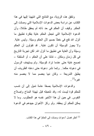 ‫ﻭﺘﺘﻔﻕ ﻫﺫﻩ ﺍﻟﺭﺅﻴﺔ، ﻤﻊ ﺍﻟﻨﺘﺎﺌﺞ ﺍﻟﺘﻲ ﺍﻨﺘﻬﻴﻨﺎ ﺇﻟﻴﻬﺎ ﻓﻲ ﻫﺫﺍ‬
‫ﺍﻟﻜﺘﺎﺏ ﻋﻥ ﺩﺭﺍﺴﺔ ﺒﻌﺽ ﺍﻟﺩﻋﻭﺍﺕ ﺍﻹﺴﻼﻤﻴﺔ ﺍﻟﺘﻲ ﻭﺼﻠﺕ ﺇﻟﻰ‬
‫ﺍﻟﺤﻜﻡ. ﻭﻜﻴﻑ ﺃﻥ ﺍﻟﺤﻜﻡ ﻓﻲ ﺤﺩ ﺫﺍﺘﻪ ﻟﻡ ﻴﺤﻘﻕ ﻁﺎﺌﻼ، ﻭﺃﻥ‬
     ‫ﹰ‬
‫ﺍﻟﺩﻋﻭﺓ ﺍﻹﺴﻼﻤﻴﺔ ﺍﻟﺘﻲ ﺘﺠﻌل ﺍﻟﺤﻜﻡ ﻏﺎﻴﺔ ﺒﻔﻜﺭﺓ ﺘﻁﺒﻴﻕ ﻤﺎ‬
‫ﺃﻨﺯل ﺍﷲ ﺘﻘﻊ ﻓﻲ ﺨﻁﺄ ﺠﺴﻴﻡ ﻷﻥ ﺍﻟﺤﻜﻡ ﻭﺴﻴﻠﺔ. ﻭﻟﻴﺱ ﻏﺎﻴﺔ.‬
‫ﻭﻻ ﻴﺠﻭﺯ ﻟﻠﻭﺴﻴﻠﺔ ﺃﻥ ﺘﻜﻭﻥ ﻏﺎﻴﺔ.. ﻗﺩ ﺘﻘﻭﻟﻭﻥ ﺃﻥ ﺍﻟﺤﻜﻡ‬
‫ﻭﺴﻴﻠﺔ ﻭﺃﻥ ﺍﻟﻐﺎﻴﺔ ﻫﻲ ﺘﻁﺒﻴﻕ ﻤﺎ ﺃﻨﺯل ﺍﷲ. ﻟﻜﻥ ﺘﺠﺭﺒﺔ ﺍﻟﺘﺎﺭﻴﺦ‬
‫ﻓﻲ ﻜل ﺯﻤﺎﻥ ﻭﻤﻜﺎﻥ – ﺘﺩﻟﻨﺎ ﻋﻠﻰ ﺃﻥ ﺍﻟﺤﻜﻡ – ﺃﻭ ﺍﻟﺴﻠﻁﺔ –‬
‫ﺘﺼﺒﺢ ﻏﺎﻴﺔ ﺤﺘﻰ ﻋﻨﺩﻤﺎ ﺘﺭﺍﺩ ﻜﻭﺴﻴﻠﺔ. ﻭﻟﻡ ﻴﺴﺘﻬﺩﻑ ﺍﻟﺭﺴﻭل‬
‫ﻓﻲ ﺩﻋﻭﺘﻪ ﺤﻜﻤﺎ.. ﻭﺇﻨﻤﺎ ﻨﺸﺭ ﺩﻋﻭﺘﻪ ﺤﺘﻰ ﺩﻋﺘﻪ ﺍﻟﻅﺭﻭﻑ ﺃﻥ‬
                                      ‫‪‬‬
‫ﻴﻁﺒﻕ ﺍﻟﺸﺭﻴﻌﺔ – ﻭﻜﺎﻥ ﻨﺒﻴﺎ ﻴﻌﺼﻡ ﻤﻤﺎ ﻻ ﻴﻌﺼﻡ ﻤﻨﻪ‬
       ‫‪‬‬          ‫‪ ‬‬
                                                  ‫ﻏﻴﺭﻩ)1(..‬
‫ﻭﺍﻟﺩﻋﻭﺍﺕ ﺍﻹﺴﻼﻤﻴﺔ ﺒﺼﻔﺔ ﻋﺎﻤﺔ ﺘﻤﻴل ﺇﻟﻰ ﺃﻥ ﺘﻨﺴﺏ‬
‫ﻟﻠﺤﻜﻡ ﻗﻭﺓ ﻟﻴﺴﺕ ﻟﻪ، ﻭﻗﺩ ﺘﺘﻌﺠﻠﻪ ﻗﺒل ﺘﻬﻴﺌﺔ ﺍﻟﻤﻨﺎﺥ ﻭﺇﺼﻼﺡ‬
‫ﺍﻟﻨﻔﻭﺱ. ﻓﻲ ﺤﻴﻥ ﺃﻥ ﻫﺫﺍ ﺍﻷﺨﻴﺭ ﻨﻔﺴﻪ ﻫﻭ ﺍﻟﻤﻁﻠﻭﺏ. ﻭﻤﺎ ﻻ‬
‫ﻴﻤﻜﻥ ﻟﻠﺤﻜﻡ ﺃﻥ ﻴﺤﻘﻘﻪ. ﻭﻟﻭ ﺭﻜﺯ ﺍﻷﺨﻭﺍﻥ ﺠﻬﺩﻫﻡ ﻓﻲ ﺍﻟﺩﻋﻭﺓ‬


                                                           ‫)1(‬
          ‫ﺃﻨﻅﺭ ﻓﺼل "ﺩﻋﻭﺍﺕ ﻭﺼﻠﺕ ﺇﻟﻰ ﺍﻟﺤﻜﻡ" ﻓﻲ ﻫﺫﺍ ﺍﻟﻜﺘﺎﺏ.‬

                         ‫- ٩٤ -‬
 