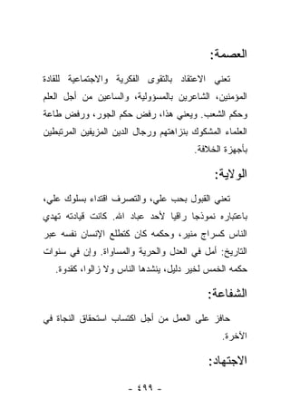 ‫ﺍﻟﻌﺼﻤﺔ:‬
‫ﺘﻌﻨﻲ ﺍﻻﻋﺘﻘﺎﺩ ﺒﺎﻟﺘﻘﻭﻯ ﺍﻟﻔﻜﺭﻴﺔ ﻭﺍﻻﺠﺘﻤﺎﻋﻴﺔ ﻟﻠﻘﺎﺩﺓ‬
‫ﺍﻟﻤﺅﻤﻨﻴﻥ، ﺍﻟﺸﺎﻋﺭﻴﻥ ﺒﺎﻟﻤﺴﺅﻭﻟﻴﺔ، ﻭﺍﻟﺴﺎﻋﻴﻥ ﻤﻥ ﺃﺠل ﺍﻟﻌﻠﻡ‬
‫ﻭﺤﻜﻡ ﺍﻟﺸﻌﺏ. ﻭﻴﻌﻨﻲ ﻫﺫﺍ، ﺭﻓﺽ ﺤﻜﻡ ﺍﻟﺠﻭﺭ، ﻭﺭﻓﺽ ﻁﺎﻋﺔ‬
‫ﺍﻟﻌﻠﻤﺎﺀ ﺍﻟﻤﺸﻜﻭﻙ ﺒﻨﺯﺍﻫﺘﻬﻡ ﻭﺭﺠﺎل ﺍﻟﺩﻴﻥ ﺍﻟﻤﺯﻴﻔﻴﻥ ﺍﻟﻤﺭﺘﺒﻁﻴﻥ‬
                                        ‫ﺒﺄﺠﻬﺯﺓ ﺍﻟﺨﻼﻓﺔ.‬

                                              ‫ﺍﻟﻭﻻﻴﺔ:‬
‫ﺘﻌﻨﻲ ﺍﻟﻘﺒﻭل ﺒﺤﺏ ﻋﻠﻲ، ﻭﺍﻟﺘﺼﺭﻑ ﺍﻗﺘﺩﺍﺀ ﺒﺴﻠﻭﻙ ﻋﻠﻲ،‬
‫ﺒﺎﻋﺘﺒﺎﺭﻩ ﻨﻤﻭﺫ ‪‬ﺎ ﺭﺍﻗﻴﺎ ﻷﺤﺩ ﻋﺒﺎﺩ ﺍﷲ. ﻜﺎﻨﺕ ﻗﻴﺎﺩﺘﻪ ﺘﻬﺩﻱ‬
                               ‫‪‬‬     ‫ﺠ‬
‫ﺍﻟﻨﺎﺱ ﻜﺴﺭﺍﺝ ﻤﻨﻴﺭ، ﻭﺤﻜﻤﻪ ﻜﺎﻥ ﻜﺘﻁﻠﻊ ﺍﻹﻨﺴﺎﻥ ﻨﻔﺴﻪ ﻋﺒﺭ‬
‫ﺍﻟﺘﺎﺭﻴﺦ: ﺃﻤل ﻓﻲ ﺍﻟﻌﺩل ﻭﺍﻟﺤﺭﻴﺔ ﻭﺍﻟﻤﺴﺎﻭﺍﺓ. ﻭﺇﻥ ﻓﻲ ﺴﻨﻭﺍﺕ‬
   ‫ﺤﻜﻤﻪ ﺍﻟﺨﻤﺱ ﻟﺨﻴﺭ ﺩﻟﻴل، ﻴﻨﺸﺩﻫﺎ ﺍﻟﻨﺎﺱ ﻭﻻ ﺯﺍﻟﻭﺍ، ﻜﻘﺩﻭﺓ.‬

                                            ‫ﺍﻟﺸﻔﺎﻋﺔ:‬
‫ﺤﺎﻓﺯ ﻋﻠﻰ ﺍﻟﻌﻤل ﻤﻥ ﺃﺠل ﺍﻜﺘﺴﺎﺏ ﺍﺴﺘﺤﻘﺎﻕ ﺍﻟﻨﺠﺎﺓ ﻓﻲ‬
                                                ‫ﺍﻵﺨﺭﺓ.‬

                                            ‫ﺍﻻﺠﺘﻬﺎﺩ:‬
                      ‫- ٩٩٤ -‬
 