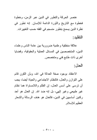 ‫ﻋﻨﺼﺭ ﺍﻟﺤﺭﻜﺔ ﻭﺍﻟﺘﻁﻭﺭ ﻓﻲ ﺍﻟﺩﻴﻥ ﻋﺒﺭ ﺍﻟﺯﻤﻥ، ﻭﺨﻁﻭﺓ‬
‫ﻓﺨﻁﻭﺓ ﻤﻊ ﺍﻟﺘﺎﺭﻴﺦ ﻭﺍﻟﺜﻭﺭﺓ ﺍﻟﺩﺍﺌﻤﺔ ﻟﻺﻨﺴﺎﻥ. ﺇﻨﻪ ﺘﻁﻭﺭ ﻓﻲ‬
 ‫ﻨﻅﺭﺓ ﺍﻟﺩﻴﻥ ﻴﺴﻤﺢ ﺒﺘﻁﻭﺭ ﻤﻨﺴﺠﻡ ﻓﻲ ﺍﻟﻔﻘﻪ ﺤﺴﺏ ﺍﻟﺘﻐﻴﻴﺭﺍﺕ.‬

                                              ‫ﺍﻟﺘﻘﻠﻴﺩ:‬
‫ﻋﻼﻗﺔ ﻤﻨﻁﻘﻴﺔ ﻭﻋﻠﻤﻴﺔ ﻀﺭﻭﺭﻴﺔ ﺒﻴﻥ ﻋﺎﻤﺔ ﺍﻟﻨﺎﺱ ﻭﻋﻠﻤﺎﺀ‬
‫ﺍﻟﺩﻴﻥ، ﺍﻟﻤﺘﺨﺼﺼﻴﻥ ﻓﻲ ﺍﻟﻤﺴﺎﺌل ﺍﻟﻌﻤﻠﻴﺔ ﻭﺍﻟﺤﻘﻭﻗﻴﺔ، ﻭﻗﻀﺎﻴﺎ‬
                       ‫ﺃﺨﺭﻯ ﺫﺍﺕ ﻁﺎﺒﻊ ﻓﻨﻲ ﻭﻤﺘﺨﺼﺹ.‬

                                               ‫ﺍﻟﻌﺩل:‬
‫ﺍﻻﻋﺘﻘﺎﺩ ﺒﻭﺠﻭﺩ ﺼﻔﺔ ﺍﻟﻌﺩﺍﻟﺔ ﻓﻲ ﺍﷲ، ﻭﺒﺄﻥ ﺍﻟﻜﻭﻥ ﻗﺎﺌﻡ‬
‫ﻋﻠﻰ ﺍﻟﺘﻭﺍﺯﻥ ﻭﺍﻟﻌﺩل، ﻓﺎﻟﻨﻅﺎﻡ ﺍﻻﺠﺘﻤﺎﻋﻲ ﻭﺍﻟﺤﻴﺎﺓ ﺃﻴ ‪‬ﺎ، ﻴﺠﺏ‬
      ‫ﻀ‬
‫ﺃﻥ ﺘﺭﺴﻰ ﻋﻠﻰ ﺃﺴﺱ ﺍﻟﻌﺩل، ﺇﻥ ﺍﻟﻅﻠﻡ ﻭﺍﻟﻼﻤﺴﺎﻭﺍﺓ ﻫﻤﺎ ﻨﻅﺎﻡ‬
‫ﻏﻴﺭ ﻁﺒﻴﻌﻲ ﻭﻏﻴﺭ ﺇﻟﻬﻲ، ﺒل ﺇﻨﻪ ﻀﺩ ﺍﷲ. ﺇﻥ ﺍﻟﻌﺩل ﻫﻭ ﺃﺤﺩ‬
‫ﺭﻜﻨﻴﻥ ﺃﺴﺎﺴﻴﻴﻥ ﻓﻲ ﺍﻟﺩﻴﻥ، ﻓﺎﻟﻌﺩل ﻫﻭ ﻫﺩﻑ ﺍﻟﺭﺴﺎﻟﺔ ﻭﺍﻟﺸﻌﺎﺭ‬
                                         ‫ﺍﻟﻌﻅﻴﻡ ﻟﻺﺴﻼﻡ.‬




                      ‫- ٠٠٥ -‬
 