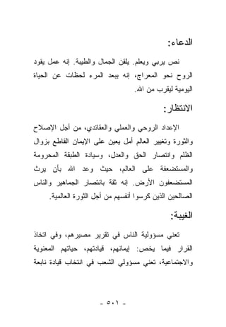 ‫ﺍﻟﺩﻋﺎﺀ:‬
‫ﻨﺹ ﻴﺭﺒﻲ ﻭﻴﻌﻠﻡ. ﻴﻠﻘﻥ ﺍﻟﺠﻤﺎل ﻭﺍﻟﻁﻴﺒﺔ. ﺇﻨﻪ ﻋﻤل ﻴﻘﻭﺩ‬
‫ﺍﻟﺭﻭﺡ ﻨﺤﻭ ﺍﻟﻤﻌﺭﺍﺝ، ﺇﻨﻪ ﻴﺒﻌﺩ ﺍﻟﻤﺭﺀ ﻟﺤﻅﺎﺕ ﻋﻥ ﺍﻟﺤﻴﺎﺓ‬
                                   ‫ﺍﻟﻴﻭﻤﻴﺔ ﻟﻴﻘﺭﺏ ﻤﻥ ﺍﷲ.‬

                                             ‫ﺍﻻﻨﺘﻅﺎﺭ:‬
‫ﺍﻹﻋﺩﺍﺩ ﺍﻟﺭﻭﺤﻲ ﻭﺍﻟﻌﻤﻠﻲ ﻭﺍﻟﻌﻘﺎﺌﺩﻱ، ﻤﻥ ﺃﺠل ﺍﻹﺼﻼﺡ‬
‫ﻭﺍﻟﺜﻭﺭﺓ ﻭﺘﻐﻴﻴﺭ ﺍﻟﻌﺎﻟﻡ ﺃﻤل ﻴﻌﻴﻥ ﻋﻠﻰ ﺍﻹﻴﻤﺎﻥ ﺍﻟﻘﺎﻁﻊ ﺒﺯﻭﺍل‬
‫ﺍﻟﻅﻠﻡ ﻭﺍﻨﺘﺼﺎﺭ ﺍﻟﺤﻕ ﻭﺍﻟﻌﺩل، ﻭﺴﻴﺎﺩﺓ ﺍﻟﻁﺒﻘﺔ ﺍﻟﻤﺤﺭﻭﻤﺔ‬
‫ﻭﺍﻟﻤﺴﺘﻀﻌﻔﺔ ﻋﻠﻰ ﺍﻟﻌﺎﻟﻡ، ﺤﻴﺙ ﻭﻋﺩ ﺍﷲ ﺒﺄﻥ ﻴﺭﺙ‬
‫ﺍﻟﻤﺴﺘﻀﻌﻔﻭﻥ ﺍﻷﺭﺽ. ﺇﻨﻪ ﺜﻘﺔ ﺒﺎﻨﺘﺼﺎﺭ ﺍﻟﺠﻤﺎﻫﻴﺭ ﻭﺍﻟﻨﺎﺱ‬
     ‫ﺍﻟﺼﺎﻟﺤﻴﻥ ﺍﻟﺫﻴﻥ ﻜﺭﺴﻭﺍ ﺃﻨﻔﺴﻬﻡ ﻤﻥ ﺃﺠل ﺍﻟﺜﻭﺭﺓ ﺍﻟﻌﺎﻟﻤﻴﺔ.‬

                                                ‫ﺍﻟﻐﻴﺒﺔ:‬
‫ﺘﻌﻨﻲ ﻤﺴﺅﻭﻟﻴﺔ ﺍﻟﻨﺎﺱ ﻓﻲ ﺘﻘﺭﻴﺭ ﻤﺼﻴﺭﻫﻡ، ﻭﻓﻲ ﺍﺘﺨﺎﺫ‬
‫ﺍﻟﻘﺭﺍﺭ ﻓﻴﻤﺎ ﻴﺨﺹ: ﺇﻴﻤﺎﻨﻬﻡ، ﻗﻴﺎﺩﺘﻬﻡ، ﺤﻴﺎﺘﻬﻡ ﺍﻟﻤﻌﻨﻭﻴﺔ‬
‫ﻭﺍﻻﺠﺘﻤﺎﻋﻴﺔ، ﺘﻌﻨﻲ ﻤﺴﺅﻭﻟﻲ ﺍﻟﺸﻌﺏ ﻓﻲ ﺍﻨﺘﺨﺎﺏ ﻗﻴﺎﺩﺓ ﻨﺎﺒﻌﺔ‬



                      ‫- ١٠٥ -‬
 