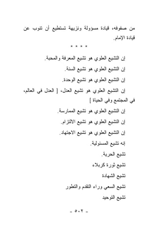 ‫ﻤﻥ ﺼﻔﻭﻓﻪ، ﻗﻴﺎﺩﺓ ﻤﺴﺅﻭﻟﺔ ﻭﻨﺯﻴﻬﺔ ﺘﺴﺘﻁﻴﻊ ﺃﻥ ﺘﻨﻭﺏ ﻋﻥ‬
                                             ‫ﻗﻴﺎﺩﺓ ﺍﻹﻤﺎﻡ.‬
                       ‫****‬
          ‫ﺇﻥ ﺍﻟﺘﺸﻴﻊ ﺍﻟﻌﻠﻭﻱ ﻫﻭ ﺘﺸﻴﻊ ﺍﻟﻤﻌﺭﻓﺔ ﻭﺍﻟﻤﺤﺒﺔ.‬
                    ‫ﺇﻥ ﺍﻟﺘﺸﻴﻊ ﺍﻟﻌﻠﻭﻱ ﻫﻭ ﺘﺸﻴﻊ ﺍﻟﺴﻨﺔ.‬
                  ‫ﺇﻥ ﺍﻟﺘﺸﻴﻊ ﺍﻟﻌﻠﻭﻱ ﻫﻭ ﺘﺸﻴﻊ ﺍﻟﻭﺤﺩﺓ.‬
‫ﺇﻥ ﺍﻟﺘﺸﻴﻊ ﺍﻟﻌﻠﻭﻱ ﻫﻭ ﺘﺸﻴﻊ ﺍﻟﻌﺩل، ] ﺍﻟﻌﺩل ﻓﻲ ﺍﻟﻌﺎﻟﻡ،‬
                                ‫ﻓﻲ ﺍﻟﻤﺠﺘﻤﻊ ﻭﻓﻲ ﺍﻟﺤﻴﺎﺓ [‬
                ‫ﺇﻥ ﺍﻟﺘﺸﻴﻊ ﺍﻟﻌﻠﻭﻱ ﻫﻭ ﺘﺸﻴﻊ ﺍﻟﻤﻤﺎﺭﺴﺔ.‬
                  ‫ﺇﻥ ﺍﻟﺘﺸﻴﻊ ﺍﻟﻌﻠﻭﻱ ﻫﻭ ﺘﺸﻴﻊ ﺍﻻﻟﺘﺯﺍﻡ.‬
                 ‫ﺇﻥ ﺍﻟﺘﺸﻴﻊ ﺍﻟﻌﻠﻭﻱ ﻫﻭ ﺘﺸﻴﻊ ﺍﻻﺠﺘﻬﺎﺩ.‬
                                 ‫ﺇﻨﻪ ﺘﺸﻴﻊ ﺍﻟﻤﺴﺌﻭﻟﻴﺔ.‬
                                       ‫ﺘﺸﻴﻊ ﺍﻟﺤﺭﻴﺔ.‬
                                  ‫ﺘﺸﻴﻊ ﺜﻭﺭﺓ ﻜﺭﺒﻼﺀ‬
                                       ‫ﺘﺸﻴﻊ ﺍﻟﺸﻬﺎﺩﺓ‬
                    ‫ﺘﺸﻴﻊ ﺍﻟﺴﻌﻲ ﻭﺭﺍﺀ ﺍﻟﺘﻘﺩﻡ ﻭﺍﻟﺘﻁﻭﺭ‬
                                       ‫ﺘﺸﻴﻊ ﺍﻟﺘﻭﺤﻴﺩ‬

                      ‫- ٢٠٥ -‬
 