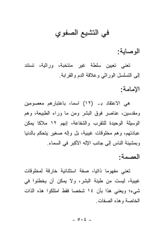 ‫ﻓﻲ ﺍﻟﺘﺸﻴﻊ ﺍﻟﺼﻔﻭﻱ‬

                                            ‫ﺍﻟﻭﺼﺎﻴﺔ:‬
‫ﺘﻌﻨﻲ ﺘﻌﻴﻴﻥ ﺴﻠﻁﺔ ﻏﻴﺭ ﻤﻨﺘﺨﺒﺔ، ﻭﺭﺍﺜﻴﺔ، ﺘﺴﺘﻨﺩ‬
                ‫ﺇﻟﻰ ﺍﻟﺘﺴﻠﺴل ﺍﻟﻭﺭﺍﺜﻲ ﻭﻋﻼﻗﺔ ﺍﻟﺩﻡ ﻭﺍﻟﻘﺭﺍﺒﺔ.‬

                                              ‫ﺍﻹﻤﺎﻤﺔ:‬
‫ﻫﻲ ﺍﻻﻋﺘﻘﺎﺩ ﺒـ )٢١( ﺍﺴ ‪‬ﺎ، ﺒﺎﻋﺘﺒﺎﺭﻫﻡ ﻤﻌﺼﻭﻤﻴﻥ‬
                    ‫ﻤ‬
‫ﻭﻤﻘﺩﺴﻴﻥ، ﻋﻨﺎﺼﺭ ﻓﻭﻕ ﺍﻟﺒﺸﺭ ﻭﻤﻥ ﻤﺎ ﻭﺭﺍﺀ ﺍﻟﻁﺒﻴﻌﺔ، ﻭﻫﻡ‬
                      ‫‪‬‬                      ‫‪‬‬
‫ﺍﻟﻭﺴﻴﻠﺔ ﺍﻟﻭﺤﻴﺩﺓ ﻟﻠﺘﻘﺭﺏ ﻭﺍﻟﺸﻔﺎﻋﺔ، ﺇﻨﻬﻡ ٢١ ﻤﻼﻜﺎ ﻴﻤﻜﻥ‬
      ‫ﹰ‬
‫ﻋﺒﺎﺩﺘﻬﻡ، ﻭﻫﻡ ﻤﺨﻠﻭﻗﺎﺕ ﻏﻴﺒﻴﺔ، ﺒل ﻭﺇﻟﻪ ﺼﻐﻴﺭ ﻴﺘﺤﻜﻡ ﺒﺎﻟﺩﻨﻴﺎ‬
          ‫ﻭﺒﻤﺸﻴﺌﺔ ﺍﻟﻨﺎﺱ ﺇﻟﻰ ﺠﺎﻨﺏ ﺍﻹﻟﻪ ﺍﻷﻜﺒﺭ ﻓﻲ ﺍﻟﺴﻤﺎﺀ.‬

                                             ‫ﺍﻟﻌﺼﻤﺔ:‬
‫ﺘﻌﻨﻲ ﻤﻔﻬﻭ ‪‬ﺎ ﺫﺍﺘﻴﺎ، ﺼﻔﺔ ﺍﺴﺘﺜﻨﺎﺌﻴﺔ ﺨﺎﺭﻗﺔ ﻟﻤﺨﻠﻭﻗﺎﺕ‬
                               ‫‪‬‬     ‫ﻤ‬
‫ﻏﻴﺒﻴﺔ، ﻟﻴﺴﺕ ﻤﻥ ﻁﻴﻨﺔ ﺍﻟﺒﺸﺭ، ﻭﻻ ﻴﻤﻜﻥ ﺃﻥ ﻴﺨﻁﺌﻭﺍ ﻓﻲ‬
‫ﺸﻲﺀ؛ ﻭﻴﻌﻨﻲ ﻫﺫﺍ ﺒﺄﻥ ٤١ ﺸﺨ ‪‬ﺎ ﻓﻘﻁ ﺍﻤﺘﻠﻜﻭﺍ ﻫﺫﻩ ﺍﻟﺫﺍﺕ‬
                       ‫ﺼ‬
                                  ‫ﺍﻟﺨﺎﺼﺔ ﻭﻫﺫﻩ ﺍﻟﺼﻔﺎﺕ.‬


                      ‫- ٤٠٥ -‬
 