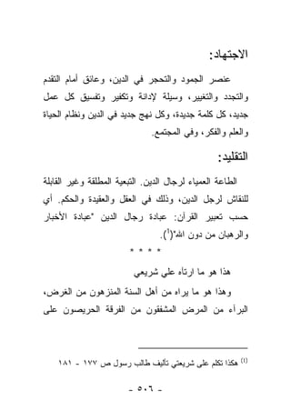 ‫ﺍﻻﺠﺘﻬﺎﺩ:‬
‫ﻋﻨﺼﺭ ﺍﻟﺠﻤﻭﺩ ﻭﺍﻟﺘﺤﺠﺭ ﻓﻲ ﺍﻟﺩﻴﻥ، ﻭﻋﺎﺌﻕ ﺃﻤﺎﻡ ﺍﻟﺘﻘﺩﻡ‬
‫ﻭﺍﻟﺘﺠﺩﺩ ﻭﺍﻟﺘﻐﻴﻴﺭ، ﻭﺴﻴﻠﺔ ﻹﺩﺍﻨﺔ ﻭﺘﻜﻔﻴﺭ ﻭﺘﻔﺴﻴﻕ ﻜل ﻋﻤل‬
‫ﺠﺩﻴﺩ، ﻜل ﻜﻠﻤﺔ ﺠﺩﻴﺩﺓ، ﻭﻜل ﻨﻬﺞ ﺠﺩﻴﺩ ﻓﻲ ﺍﻟﺩﻴﻥ ﻭﻨﻅﺎﻡ ﺍﻟﺤﻴﺎﺓ‬
                               ‫ﻭﺍﻟﻌﻠﻡ ﻭﺍﻟﻔﻜﺭ، ﻭﻓﻲ ﺍﻟﻤﺠﺘﻤﻊ.‬

                                                  ‫ﺍﻟﺘﻘﻠﻴﺩ:‬
‫ﺍﻟﻁﺎﻋﺔ ﺍﻟﻌﻤﻴﺎﺀ ﻟﺭﺠﺎل ﺍﻟﺩﻴﻥ. ﺍﻟﺘﺒﻌﻴﺔ ﺍﻟﻤﻁﻠﻘﺔ ﻭﻏﻴﺭ ﺍﻟﻘﺎﺒﻠﺔ‬
‫ﻟﻠﻨﻘﺎﺵ ﻟﺭﺠل ﺍﻟﺩﻴﻥ، ﻭﺫﻟﻙ ﻓﻲ ﺍﻟﻌﻘل ﻭﺍﻟﻌﻘﻴﺩﺓ ﻭﺍﻟﺤﻜﻡ. ﺃﻱ‬
‫ﺤﺴﺏ ﺘﻌﺒﻴﺭ ﺍﻟﻘﺭﺁﻥ: ﻋﺒﺎﺩﺓ ﺭﺠﺎل ﺍﻟﺩﻴﻥ "ﻋﺒﺎﺩﺓ ﺍﻷﺨﺒﺎﺭ‬
                                 ‫ﻭﺍﻟﺭﻫﺒﺎﻥ ﻤﻥ ﺩﻭﻥ ﺍﷲ")1(.‬
                        ‫****‬
                          ‫ﻫﺫﺍ ﻫﻭ ﻤﺎ ﺍﺭﺘﺂﻩ ﻋﻠﻲ ﺸﺭﻴﻌﻲ‬
‫ﻭﻫﺫﺍ ﻫﻭ ﻤﺎ ﻴﺭﺍﻩ ﻤﻥ ﺃﻫل ﺍﻟﺴﻨﺔ ﺍﻟﻤﻨﺯﻫﻭﻥ ﻤﻥ ﺍﻟﻐﺭﺽ،‬
‫ﺍﻟﺒﺭﺁﺀ ﻤﻥ ﺍﻟﻤﺭﺽ ﺍﻟﻤﺸﻔﻘﻭﻥ ﻤﻥ ﺍﻟﻔﺭﻗﺔ ﺍﻟﺤﺭﻴﺼﻭﻥ ﻋﻠﻰ‬
                                            ‫‪‬‬



                                                           ‫)1(‬
    ‫ﻫﻜﺫﺍ ﺘﻜﻠﻡ ﻋﻠﻰ ﺸﺭﻴﻌﺘﻲ ﺘﺄﻟﻴﻑ ﻁﺎﻟﺏ ﺭﺴﻭل ﺹ ٧٧١ - ١٨١‬

                        ‫- ٦٠٥ -‬
 