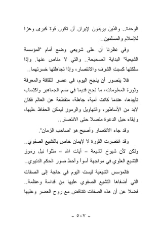 ‫ﺍﻟﻭﺤﺩﺓ.. ﻭﺍﻟﺫﻴﻥ ﻴﺭﻴﺩﻭﻥ ﻹﻴﺭﺍﻥ ﺃﻥ ﺘﻜﻭﻥ ﻗﻭﺓ ﻜﺒﺭﻯ ﻭﻋﺯﺍ‬
 ‫‪‬‬
                                    ‫ﻟﻺﺴﻼﻡ ﻭﺍﻟﻤﺴﻠﻤﻴﻥ..‬
‫ﻭﻓﻲ ﻨﻅﺭﻨﺎ ﺃﻥ ﻋﻠﻰ ﺸﺭﻴﻌﻲ ﻭﻀﻊ ﺃﻤﺎﻡ "ﺍﻟﻤﺅﺴﺴﺔ‬
‫ﺍﻟﺸﻴﻌﻴﺔ" ﺍﻟﺒﺩﺍﻴﺔ ﺍﻟﺼﺤﻴﺤﺔ.. ﻭﺍﻟﺘﻲ ﻻ ﻤﻨﺎﺹ ﻋﻨﻬﺎ. ﻭﺇﺫﺍ‬
 ‫ﺴﻠﻜﺘﻬﺎ ﻜﺴﺒﺕ ﺍﻟﺸﺭﻑ ﻭﺍﻻﻨﺘﺼﺎﺭ، ﻭﺇﺫﺍ ﺘﺠﺎﻫﻠﺘﻬﺎ ﺨﺴﺭﺘﻬﻤﺎ..‬
‫ﻓﻼ ﻴﺘﺼﻭﺭ ﺃﻥ ﻴﻨﺠﺢ ﺍﻟﻴﻭﻡ، ﻓﻲ ﻋﺼﺭ ﺍﻟﺜﻘﺎﻓﺔ ﻭﺍﻟﻤﻌﺭﻓﺔ‬
‫ﻭﺜﻭﺭﺓ ﺍﻟﻤﻌﻠﻭﻤﺎﺕ، ﻤﺎ ﻨﺠﺢ ﻗﺩﻴ ‪‬ﺎ ﻓﻲ ﻀﻡ ﺍﻟﺠﻤﺎﻫﻴﺭ ﻭﺍﻜﺘﺴﺎﺏ‬
                        ‫ﻤ‬
‫ﺘﺄﻴﻴﺩﻫﺎ، ﻋﻨﺩﻤﺎ ﻜﺎﻨﺕ ﺃﻤﻴﺔ، ﺠﺎﻫﻠﺔ، ﻤﻨﻘﻁﻌﺔ ﻋﻥ ﺍﻟﻌﺎﻟﻡ ﻓﻜﺎﻥ‬
‫ﻻﺒﺩ ﻤﻥ ﺍﻷﺴﺎﻁﻴﺭ، ﻭﺍﻟﺘﻬﺎﻭﻴل ﻭﺍﻟﺭﻤﻭﺯ ﻟﻴﻤﻜﻥ ﺍﻟﺤﻔﺎﻅ ﻋﻠﻴﻬﺎ،‬
                ‫ﻭﺇﺒﻘﺎﺀ ﺤﺒل ﺍﻟﺩﻋﻭﺓ ﻤﺘﺼﻼ ﺤﺘﻰ ﺍﻻﻨﺘﺼﺎﺭ..‬
                              ‫ﹰ‬
      ‫ﻭﻗﺩ ﺠﺎﺀ ﺍﻻﻨﺘﺼﺎﺭ ﻭﺃﺼﺒﺢ ﻫﻭ "ﺼﺎﺤﺏ ﺍﻟﺯﻤﺎﻥ".‬
‫ﻭﻗﺩ ﺍﻨﺘﺼﺭﺕ ﺍﻟﺜﻭﺭﺓ ﻻ ﻹﻴﻤﺎﻥ ﺨﺎﺹ ﺒﺎﻟﺘﺸﻴﻊ ﺍﻟﺼﻔﻭﻱ..‬
‫ﻭﻟﻜﻥ ﻷﻥ ﺸﻴﻭﺥ ﺍﻟﺸﻴﻌﺔ – ﺁﻴﺎﺕ ﺍﷲ – ﻤﺜﻠﻭﺍ ﻨﺒل ﺭﻤﻭﺯ‬
‫ﺍﻟﺘﺸﻴﻊ ﺍﻟﻌﻠﻭﻱ ﻓﻲ ﻤﻭﺍﺠﻬﺔ ﺃﺴﻭﺃ ﻭﺃﺤﻁ ﺼﻭﺭ ﺍﻟﺤﻜﻡ ﺍﻟﺩﻨﻴﻭﻱ..‬
‫ﻓﺎﻟﻤﺅﺴﺱ ﺍﻟﺸﻴﻌﻴﺔ ﻟﻴﺴﺕ ﺍﻟﻴﻭﻡ ﻓﻲ ﺤﺎﺠﺔ ﺇﻟﻰ ﺍﻟﺼﻔﺎﺕ‬
‫ﺍﻟﺘﻲ ﺃﻀﻔﺎﻫﺎ ﺍﻟﺘﺸﻴﻊ ﺍﻟﺼﻔﻭﻱ ﻋﻠﻴﻬﺎ ﻤﻥ ﻗﺩﺍﺴﺔ ﻭﻋﻅﻤﺔ..‬
‫ﻓﻀﻼ ﻋﻥ ﺃﻥ ﻫﺫﻩ ﺍﻟﺼﻔﺎﺕ ﺘﺘﻨﺎﻗﺽ ﻤﻊ ﺭﻭﺡ ﺍﻟﻌﺼﺭ ﻭﻋﻠﻴﻬﺎ‬
                                            ‫ﹰ‬



                      ‫- ٧٠٥ -‬
 