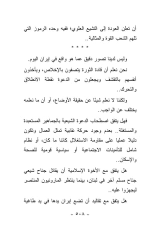 ‫ﺃﻥ ﺘﻌﻠﻥ ﺍﻟﻌﻭﺩﺓ ﺇﻟﻰ ﺍﻟﺘﺸﻴﻊ ﺍﻟﻌﻠﻭﻱ؛ ﻓﻔﻴﻪ ﻭﺤﺩﻩ ﺍﻟﺭﻤﻭﺯ ﺍﻟﺘﻲ‬
                             ‫ﺘﻠﻬﻡ ﺍﻟﺸﻌﺏ ﺍﻟﻘﻭﺓ ﻭﺍﻟﻤﺜﺎﻟﻴﺔ..‬
                       ‫****‬
 ‫ﻭﻟﻴﺱ ﻟﺩﻴﻨﺎ ﺘﺼﻭﺭ ﺩﻗﻴﻕ ﻋﻤﺎ ﻫﻭ ﻭﺍﻗﻊ ﻓﻲ ﺇﻴﺭﺍﻥ ﺍﻟﻴﻭﻡ.‬
‫ﻨﺤﻥ ﻨﻌﻠﻡ ﺃﻥ ﻗﺎﺩﺓ ﺍﻟﺜﻭﺭﺓ ﻴﺘﺼﻔﻭﻥ ﺒﺎﻹﺨﻼﺹ، ﻭﻴﺄﺨﺫﻭﻥ‬
‫ﺃﻨﻔﺴﻬﻡ ﺒﺎﻟﺘﻘﺸﻑ ﻭﻴﺠﻌﻠﻭﻥ ﻤﻥ ﺍﻟﺩﻋﻭﺓ ﻨﻘﻁﺔ ﺍﻻﻨﻁﻼﻕ‬
                                              ‫ﻭﺍﻟﺘﺤﺭﻙ..‬
‫ﻭﻟﻜﻨﻨﺎ ﻻ ﻨﻌﻠﻡ ﺸﻴﺌﺎ ﻋﻥ ﺤﻘﻴﻘﺔ ﺍﻷﻭﻀﺎﻉ، ﺃﻭ ﺃﻥ ﻤﺎ ﻨﻌﻠﻤﻪ‬
                                 ‫ً‬
                                    ‫ﻴﺨﺘﻠﻑ ﻋﻥ ﺍﻟﻭﺍﺠﺏ..‬
‫ﻓﻬل ﻴﺘﻔﻕ ﺍﺼﻁﺤﺎﺏ ﺍﻟﺩﻋﻭﺓ ﺍﻟﺸﻴﻌﻴﺔ ﺒﺎﻟﺠﻤﺎﻫﻴﺭ ﺍﻟﻤﺴﺘﻌﺒﺩﺓ‬
‫ﻭﺍﻟﻤﺴﺘﻐﻠﺔ.. ﺒﻌﺩﻡ ﻭﺠﻭﺩ ﺤﺭﻜﺔ ﻨﻘﺎﺒﻴﺔ ﺘﻤﺜل ﺍﻟﻌﻤﺎل ﻭﺘﻜﻭﻥ‬
‫ﺩﻟﻴﻼ ﻋﻤﻠﻴﺎ ﻋﻠﻰ ﻤﻘﺎﻭﻤﺔ ﺍﻻﺴﺘﻐﻼل ﻜﺎﺌﻨﺎ ﻤﺎ ﻜﺎﻥ، ﺃﻭ ﻨﻅﺎﻡ‬
                 ‫ﹰ‬                        ‫‪‬‬    ‫ﹰ‬
‫ﺸﺎﻤل ﻟﻠﺘﺄﻤﻴﻨﺎﺕ ﺍﻻﺠﺘﻤﺎﻋﻴﺔ ﺃﻭ ﺴﻴﺎﺴﻴﺔ ﻗﻭﻤﻴﺔ ﻟﻠﺼﺤﺔ‬
                                             ‫ﻭﺍﻹﺴﻜﺎﻥ..‬
‫ﻫل ﻴﺘﻔﻕ ﻤﻊ ﺍﻷﺨﻭﺓ ﺍﻹﺴﻼﻤﻴﺔ ﺃﻥ ﻴﻘﺎﺘل ﺠﻨﺎﺡ ﺸﻴﻌﻲ‬
‫ﺠﻨﺎﺡ ﻤﺴﻠﻡ ﺁﺨﺭ ﻓﻲ ﻟﺒﻨﺎﻥ، ﺒﻴﻨﻤﺎ ﻴﻨﺘﻅﺭ ﺍﻟﻤﺎﺭﻭﻨﻴﻭﻥ ﺍﻟﻤﻨﺘﺼﺭ‬
                                         ‫ﻟﻴﺠﻬﺯﻭﺍ ﻋﻠﻴﻪ..‬
‫ﻫل ﻴﺘﻔﻕ ﻤﻊ ﺘﻘﺎﻟﻴﺩ ﺃﻥ ﺘﻀﻊ ﺇﻴﺭﺍﻥ ﻴﺩﻫﺎ ﻓﻲ ﻴﺩ ﻁﺎﻏﻴﺔ‬

                      ‫- ٨٠٥ -‬
 