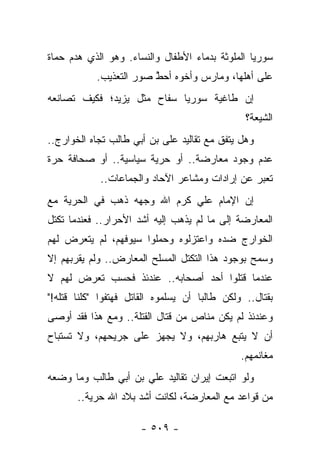 ‫ﺴﻭﺭﻴﺎ ﺍﻟﻤﻠﻭﺜﺔ ﺒﺩﻤﺎﺀ ﺍﻷﻁﻔﺎل ﻭﺍﻟﻨﺴﺎﺀ. ﻭﻫﻭ ﺍﻟﺫﻱ ﻫﺩﻡ ﺤﻤﺎﺓ‬
            ‫ﻋﻠﻰ ﺃﻫﻠﻬﺎ، ﻭﻤﺎﺭﺱ ﻭﺃﺨﻭﻩ ﺃﺤﻁ ﺼﻭﺭ ﺍﻟﺘﻌﺫﻴﺏ.‬
                         ‫‪ ‬ﱠ‬       ‫‪ ‬‬
‫ﺇﻥ ﻁﺎﻏﻴﺔ ﺴﻭﺭﻴﺎ ﺴﻔﺎﺡ ﻤﺜل ﻴﺯﻴﺩ؛ ﻓﻜﻴﻑ ﺘﺼﺎﻨﻌﻪ‬
                                                 ‫ﺍﻟﺸﻴﻌﺔ؟‬
‫ﻭﻫل ﻴﺘﻔﻕ ﻤﻊ ﺘﻘﺎﻟﻴﺩ ﻋﻠﻰ ﺒﻥ ﺃﺒﻲ ﻁﺎﻟﺏ ﺘﺠﺎﻩ ﺍﻟﺨﻭﺍﺭﺝ..‬
‫ﻋﺩﻡ ﻭﺠﻭﺩ ﻤﻌﺎﺭﻀﺔ.. ﺃﻭ ﺤﺭﻴﺔ ﺴﻴﺎﺴﻴﺔ.. ﺃﻭ ﺼﺤﺎﻓﺔ ﺤﺭﺓ‬
             ‫ﺘﻌﺒﺭ ﻋﻥ ﺇﺭﺍﺩﺍﺕ ﻭﻤﺸﺎﻋﺭ ﺍﻵﺤﺎﺩ ﻭﺍﻟﺠﻤﺎﻋﺎﺕ..‬
‫ﺇﻥ ﺍﻹﻤﺎﻡ ﻋﻠﻲ ﻜﺭﻡ ﺍﷲ ﻭﺠﻬﻪ ﺫﻫﺏ ﻓﻲ ﺍﻟﺤﺭﻴﺔ ﻤﻊ‬
‫ﺍﻟﻤﻌﺎﺭﻀﺔ ﺇﻟﻰ ﻤﺎ ﻟﻡ ﻴﺫﻫﺏ ﺇﻟﻴﻪ ﺃﺸﺩ ﺍﻷﺤﺭﺍﺭ.. ﻓﻌﻨﺩﻤﺎ ﺘﻜﺘل‬
‫ﺍﻟﺨﻭﺍﺭﺝ ﻀﺩﻩ ﻭﺍﻋﺘﺯﻟﻭﻩ ﻭﺤﻤﻠﻭﺍ ﺴﻴﻭﻓﻬﻡ، ﻟﻡ ﻴﺘﻌﺭﺽ ﻟﻬﻡ‬
‫ﻭﺴﻤﺢ ﺒﻭﺠﻭﺩ ﻫﺫﺍ ﺍﻟﺘﻜﺘل ﺍﻟﻤﺴﻠﺢ ﺍﻟﻤﻌﺎﺭﺽ.. ﻭﻟﻡ ﻴﻘﺭﺒﻬﻡ ﺇﻻ‬
‫ﻋﻨﺩﻤﺎ ﻗﺘﻠﻭﺍ ﺃﺤﺩ ﺃﺼﺤﺎﺒﻪ.. ﻋﻨﺩﺌﺫ ﻓﺤﺴﺏ ﺘﻌﺭﺽ ﻟﻬﻡ ﻻ‬
‫ﺒﻘﺘﺎل.. ﻭﻟﻜﻥ ﻁﺎﻟ ‪‬ﺎ ﺃﻥ ﻴﺴﻠﻤﻭﻩ ﺍﻟﻘﺎﺘل ﻓﻬﺘﻔﻭﺍ "ﻜﻠﻨﺎ ﻗﺘﻠﻪ!"‬
                                      ‫ﺒ‬
‫ﻭﻋﻨﺩﺌﺫ ﻟﻡ ﻴﻜﻥ ﻤﻨﺎﺹ ﻤﻥ ﻗﺘﺎل ﺍﻟﻘﺘﻠﺔ.. ﻭﻤﻊ ﻫﺫﺍ ﻓﻘﺩ ﺃﻭﺼﻰ‬
‫ﺃﻥ ﻻ ﻴﺘﺒﻊ ﻫﺎﺭﺒﻬﻡ، ﻭﻻ ﻴﺠﻬﺯ ﻋﻠﻰ ﺠﺭﻴﺤﻬﻡ، ﻭﻻ ﺘﺴﺘﺒﺎﺡ‬
                                                ‫ﻤﻐﺎﻨﻤﻬﻡ.‬
‫ﻭﻟﻭ ﺍﺘﺒﻌﺕ ﺇﻴﺭﺍﻥ ﺘﻘﺎﻟﻴﺩ ﻋﻠﻲ ﺒﻥ ﺃﺒﻲ ﻁﺎﻟﺏ ﻭﻤﺎ ﻭﻀﻌﻪ‬
       ‫ﻤﻥ ﻗﻭﺍﻋﺩ ﻤﻊ ﺍﻟﻤﻌﺎﺭﻀﺔ، ﻟﻜﺎﻨﺕ ﺃﺸﺩ ﺒﻼﺩ ﺍﷲ ﺤﺭﻴﺔ..‬

                       ‫- ٩٠٥ -‬
 