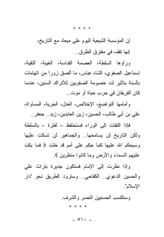 ‫****‬
     ‫ﺇﻥ ﺍﻟﻤﺅﺴﺴﺔ ﺍﻟﺸﻴﻌﻴﺔ ﺍﻟﻴﻭﻡ ﻋﻠﻰ ﻤﻴﻌﺎﺩ ﻤﻊ ﺍﻟﺘﺎﺭﻴﺦ،‬
                       ‫ﺇﻨﻬﺎ ﺘﻘﻑ ﻓﻲ ﻤﻔﺘﺭﻕ ﺍﻟﻁﺭﻕ..‬
‫ﻭﺭﺍﺅﻫﺎ ﺍﻟﺴﻠﻁﺔ، ﺍﻟﻌﺼﻤﺔ ﺍﻟﻘﺩﺍﺴﺔ، ﺍﻟﻐﻴﺒﺔ، ﺍﻟﺘﻘﻴﺔ،‬
  ‫‪‬‬
‫ﺇﺴﻤﺎﻋﻴل ﺍﻟﺼﻔﻭﻱ، ﺍﻟﺸﺎﻩ ﻋﺒﺎﺱ، ﻤﺎ ﺃﻟﺼﻕ ﺯﻭﺭﺍ ﻤﻥ ﺍﺘﻬﺎﻤﺎﺕ‬
            ‫‪‬‬
‫ﺒﺎﻟﺴﻨﺔ ﺒﺘﺄﺜﻴﺭ ﻟﺩﺩ ﺨﺼﻭﻤﺔ ﺍﻟﺼﻔﻭﻴﻴﻥ ﻟﻸﺘﺭﺍﻙ ﺍﻟﺴﻨﻴﻥ، ﻋﻨﺩﻤﺎ‬
          ‫‪‬‬
                   ‫ﻜﺎﻥ ﺍﻟﻔﺭﻴﻘﺎﻥ ﻓﻲ ﺤﺭﺏ ﺤﻴﺎﺓ ﺃﻭ ﻤﻭﺕ..‬
‫ﻭﺃﻤﺎﻤﻬﺎ ﺍﻟﺘﻭﺍﻀﻊ، ﺍﻹﺨﻼﺹ، ﺍﻟﻌﺩل، ﺍﻟﺤﺭﻴﺔ، ﺍﻟﻤﺴﺎﻭﺍﺓ،‬
  ‫ﻋﻠﻲ ﺒﻥ ﺃﺒﻲ ﻁﺎﻟﺏ، ﺍﻟﺤﺴﻴﻥ، ﺯﻴﻥ ﺍﻟﻌﺎﺒﺩﻴﻥ، ﺯﻴﺩ.. ﺠﻌﻔﺭ..‬
‫ﻓﺈﺫﺍ ﺍﻟﺘﻔﺘﺕ ﺇﻟﻰ ﺍﻟﻭﺭﺍﺀ ﻓﺴﺘﺤﺘﻔﻅ – ﻟﻔﺘﺭﺓ – ﺒﺎﻟﺴﻠﻁﺔ‬
‫ﻭﻟﻜﻥ ﺍﻟﺘﺎﺭﻴﺦ ﻟﻥ ﻴﺴﺎﻤﺤﻬﺎ.. ﻭﺍﻟﺠﻤﺎﻫﻴﺭ ﻟﻥ ﺘﺴﻜﺕ ﻋﻠﻴﻬﺎ‬
‫ﻭﺴﻴﺤﻜﻡ ﺍﷲ ﻋﻠﻴﻬﺎ ﻜﻤﺎ ﺤﻜﻡ ﻋﻠﻰ ﺃﻤﻡ ﻗﺩ ﺨﻠﺕ ‪ ‬ﻓ ‪‬ﺎ ﺒﻜﺕ‬
‫ﹶﻤ ‪ ‬ﹶ ﹾ‬
             ‫‪‬ﻠﻴ ِﻡ ﺍﻟﺴ ‪‬ﺎﺀ ‪‬ﺍﻷﺭﺽ ﻭ ‪‬ﺎ ﹶﺎ ﹸﻭﺍ ﻤﻨﻅ ِﻴﻥ ‪.‬‬
                ‫ﻋ ﹶ ‪‬ﻬ ‪ ‬ﻤ ‪ ‬ﻭ َ ‪  ‬ﻤ ﻜ ﻨ ‪ ‬ﹾ ﹶﺭ ‪‬‬
‫ﻭﺇﺫﺍ ﻨﻅﺭﺕ ﺇﻟﻰ ﺍﻹﻤﺎﻡ ﻓﺴﺘﻜﻭﻥ ﺠﺩﻴﺭﺓ ﺒﺘﺭﺍﺙ ﻋﻠﻲ‬
                                 ‫ﹶ‬
‫ﻭﺍﻟﺤﺴﻴﻥ ﺍﻟﺩﻋﻭﻱ.. ﺍﻟﻜﻔﺎﺤﻲ.. ﻭﺴﺘﺭﻭﺩ ﺍﻟﻁﺭﻴﻕ ﻨﺤﻭ "ﺩﺍﺭ‬
                                               ‫ﺍﻹﺴﻼﻡ".‬
                ‫ﻭﺴﺘﻜﺴﺏ ﺍﻟﺤﺴﻨﻴﻴﻥ ﺍﻟﻨﺼﺭ ﻭﺍﻟﺸﺭﻑ.‬
                                   ‫‪‬‬
                    ‫****‬

                      ‫- ٠١٥ -‬
 