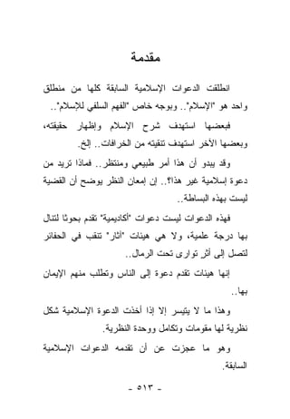 ‫ﻤﻘﺩﻤﺔ‬
‫ﺍﻨﻁﻠﻘﺕ ﺍﻟﺩﻋﻭﺍﺕ ﺍﻹﺴﻼﻤﻴﺔ ﺍﻟﺴﺎﺒﻘﺔ ﻜﻠﻬﺎ ﻤﻥ ﻤﻨﻁﻠﻕ‬
 ‫ﻭﺍﺤﺩ ﻫﻭ "ﺍﻹﺴﻼﻡ".. ﻭﺒﻭﺠﻪ ﺨﺎﺹ "ﺍﻟﻔﻬﻡ ﺍﻟﺴﻠﻔﻲ ﻟﻺﺴﻼﻡ"..‬
‫ﻓﺒﻌﻀﻬﺎ ﺍﺴﺘﻬﺩﻑ ﺸﺭﺡ ﺍﻹﺴﻼﻡ ﻭﺇﻅﻬﺎﺭ ﺤﻘﻴﻘﺘﻪ،‬
         ‫ﻭﺒﻌﻀﻬﺎ ﺍﻵﺨﺭ ﺍﺴﺘﻬﺩﻑ ﺘﻨﻘﻴﺘﻪ ﻤﻥ ﺍﻟﺨﺭﺍﻓﺎﺕ.. ﺇﻟﺦ.‬
‫ﻭﻗﺩ ﻴﺒﺩﻭ ﺃﻥ ﻫﺫﺍ ﺃﻤﺭ ﻁﺒﻴﻌﻲ ﻭﻤﻨﺘﻅﺭ.. ﻓﻤﺎﺫﺍ ﺘﺭﻴﺩ ﻤﻥ‬
‫ﺩﻋﻭﺓ ﺇﺴﻼﻤﻴﺔ ﻏﻴﺭ ﻫﺫﺍ؟.. ﺇﻥ ﺇﻤﻌﺎﻥ ﺍﻟﻨﻅﺭ ﻴﻭﻀﺢ ﺃﻥ ﺍﻟﻘﻀﻴﺔ‬
                                    ‫ﻟﻴﺴﺕ ﺒﻬﺫﻩ ﺍﻟﺒﺴﺎﻁﺔ..‬
‫ﻓﻬﺫﻩ ﺍﻟﺩﻋﻭﺍﺕ ﻟﻴﺴﺕ ﺩﻋﻭﺍﺕ "ﺃﻜﺎﺩﻴﻤﻴﺔ" ﺘﻘﺩﻡ ﺒﺤﻭﺜﺎ ﻟﺘﻨﺎل‬
       ‫ﹰ‬
‫ﺒﻬﺎ ﺩﺭﺠﺔ ﻋﻠﻤﻴﺔ، ﻭﻻ ﻫﻲ ﻫﻴﺌﺎﺕ "ﺁﺜﺎﺭ" ﺘﻨﻘﺏ ﻓﻲ ﺍﻟﺤﻔﺎﺌﺭ‬
                      ‫ﻟﺘﺼل ﺇﻟﻰ ﺃﺜﺭ ﺘﻭﺍﺭﻯ ﺘﺤﺕ ﺍﻟﺭﻤﺎل..‬
                                    ‫ٍ ‪‬‬
‫ﺇﻨﻬﺎ ﻫﻴﺌﺎﺕ ﺘﻘﺩﻡ ﺩﻋﻭﺓ ﺇﻟﻰ ﺍﻟﻨﺎﺱ ﻭﺘﻁﻠﺏ ﻤﻨﻬﻡ ﺍﻹﻴﻤﺎﻥ‬
                                                      ‫ﺒﻬﺎ..‬
‫ﻭﻫﺫﺍ ﻤﺎ ﻻ ﻴﺘﻴﺴﺭ ﺇﻻ ﺇﺫﺍ ﺃﺨﺫﺕ ﺍﻟﺩﻋﻭﺓ ﺍﻹﺴﻼﻤﻴﺔ ﺸﻜل‬
                ‫ﻨﻅﺭﻴﺔ ﻟﻬﺎ ﻤﻘﻭﻤﺎﺕ ﻭﺘﻜﺎﻤل ﻭﻭﺤﺩﺓ ﺍﻟﻨﻅﺭﻴﺔ.‬
‫ﻭﻫﻭ ﻤﺎ ﻋﺠﺯﺕ ﻋﻥ ﺃﻥ ﺘﻘﺩﻤﻪ ﺍﻟﺩﻋﻭﺍﺕ ﺍﻹﺴﻼﻤﻴﺔ‬
                                                ‫ﺍﻟﺴﺎﺒﻘﺔ.‬

                       ‫- ٣١٥ -‬
 