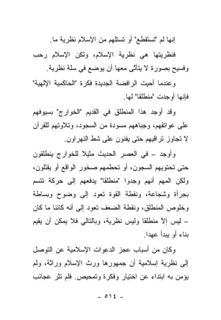 ‫ﺇﻨﻬﺎ ﻟﻡ "ﺘﺴﺘﻘﻁﻊ" ﺃﻭ ﺘﺴﺘﻠﻬﻡ ﻤﻥ ﺍﻹﺴﻼﻡ ﻨﻅﺭﻴﺔ ﻤﺎ.‬
‫ﻓﻨﻅﺭﻴﺘﻬﺎ ﻫﻲ ﻨﻅﺭﻴﺔ ﺍﻹﺴﻼﻡ، ﻭﻟﻜﻥ ﺍﻹﺴﻼﻡ ﺭﺤﺏ‬
‫‪‬‬
    ‫ﻭﻓﺴﻴﺢ ﺒﺼﻭﺭﺓ ﻻ ﻴﺘﺄﺘﻰ ﻤﻌﻬﺎ ﺃﻥ ﻴﻭﻀﻊ ﻓﻲ ﺴﻠﺔ ﻨﻅﺭﻴﺔ.‬
                                ‫ﱠ‬            ‫‪‬‬
‫ﻭﻋﻨﺩﻤﺎ ﺃﺤﻴﺕ ﺍﻟﺭﺍﻓﻀﺔ ﺍﻟﺠﺩﻴﺩﺓ ﻓﻜﺭﺓ "ﺍﻟﺤﺎﻜﻤﻴﺔ ﺍﻹﻟﻬﻴﺔ"‬
                               ‫ﻓﺈﻨﻬﺎ ﺃﻭﺠﺩﺕ "ﻤﻨﻁﻠﻘﺎ" ﻟﻬﺎ.‬
                                      ‫ﹰ‬
‫ﻭﻗﺩ ﺃﻭﺠﺩ ﻫﺫﺍ ﺍﻟﻤﻨﻁﻠﻕ ﻓﻲ ﺍﻟﻘﺩﻴﻡ "ﺍﻟﺨﻭﺍﺭﺝ" ﺒﺴﻴﻭﻓﻬﻡ‬
‫ﻋﻠﻰ ﻋﻭﺍﺘﻘﻬﻡ، ﻭﺠﺒﺎﻫﻬﻡ ﻤﺴﻭﺩﺓ ﻤﻥ ﺍﻟﺴﺠﻭﺩ، ﻭﺘﻼﻭﺘﻬﻡ ﻟﻠﻘﺭﺁﻥ‬
                           ‫‪  ‬‬
          ‫ﻻ ﺘﺠﺎﻭﺯ ﺘﺭﺍﻗﻴﻬﻡ ﺤﺘﻰ ﻴﻔﻨﻭﻥ ﻋﻠﻰ ﺸﻁ ﺍﻟﻨﻬﺭﺍﻭﻥ.‬
‫ﻭﺃﻭﺠﺩ – ﻓﻲ ﺍﻟﻌﺼﺭ ﺍﻟﺤﺩﻴﺙ ﻤﺜﻴﻼ ﻟﻠﺨﻭﺍﺭﺝ ﻴﻨﻁﻠﻘﻭﻥ‬
                ‫ﹰ‬
‫ﺤﺘﻰ ﺘﺤﺘﻭﻴﻬﻡ ﺍﻟﺴﺠﻭﻥ، ﺃﻭ ﺘﺤﻁﻤﻬﻡ ﺼﺨﻭﺭ ﺍﻟﻭﺍﻗﻊ ﺃﻭ ﻴﻘﺘﻠﻭﻥ،‬
‫ﻭﻟﻜﻥ ﺍﻟﻤﻬﻡ ﺃﻨﻬﻡ ﻭﺠﺩﻭﺍ "ﻤﻨﻁﻠﻘﺎ" ﻴﺩﻓﻌﻬﻡ ﺇﻟﻰ ﺤﺭﻜﺔ ﺘﺘﺴﻡ‬
                       ‫ﹰ‬
‫ﺒﺠﺭﺃﺓ ﻭﺸﺠﺎﻋﺔ، ﻭﻨﻘﻁﺔ ﺍﻟﻘﻭﺓ ﺘﻌﻭﺩ ﺇﻟﻰ ﻭﻀﻭﺡ ﻭﺒﺴﺎﻁﺔ‬
‫ﻭﺨﻠﻭﺹ ﺍﻟﻤﻨﻁﻠﻕ، ﻭﻨﻘﻁﺔ ﺍﻟﻀﻌﻑ ﺘﻌﻭﺩ ﺇﻟﻰ ﺃﻨﻪ ﻜﺎﺌﻨﺎ ﻤﺎ ﻜﺎﻥ‬
        ‫ﹰ‬
‫– ﻟﻴﺱ ﺇﻻ ﻤﻨﻁﻠﻘﺎ ﻭﻟﻴﺱ ﻨﻅﺭﻴﺔ، ﻭﺒﺎﻟﺘﺎﻟﻲ ﻓﻼ ﻴﻤﻜﻥ ﺃﻥ ﻴﻘﻴﻡ‬
                                      ‫ﹰ‬     ‫ﱠ‬
                                      ‫ﺒﻨﺎﺀ ﺃﻭ ﻴﺒﺩﺃ ﻋﻬﺩﺍ.‬
                                        ‫‪‬‬           ‫‪‬‬
‫ﻭﻜﺎﻥ ﻤﻥ ﺃﺴﺒﺎﺏ ﻋﺠﺯ ﺍﻟﺩﻋﻭﺍﺕ ﺍﻹﺴﻼﻤﻴﺔ ﻋﻥ ﺍﻟﺘﻭﺼل‬
‫ﺇﻟﻰ ﻨﻅﺭﻴﺔ ﺇﺴﻼﻤﻴﺔ ﺃﻥ ﺠﻤﻬﻭﺭﻫﺎ ﻭﺭﺙ ﺍﻹﺴﻼﻡ ﻭﺭﺍﺜﺔ، ﻭﻟﻡ‬
     ‫ﹰ‬
‫ﻴﺅﻤﻥ ﺒﻪ ﺍﺒﺘﺩﺍﺀ ﻋﻥ ﺍﺨﺘﻴﺎﺭ ﻭﻓﻜﺭﺓ ﻭﺘﻤﺤﻴﺹ. ﻓﻠﻡ ﺘﺜﺭ ﻋﺠﺎﺌﺏ‬
      ‫ﹸِ ‪‬‬                            ‫‪‬‬

                      ‫- ٤١٥ -‬
 