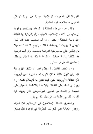 ‫ﺍﻟﻔﻬﻡ ﺍﻟﺴﻠﻔﻲ ﻟﻠﺩﻋﻭﺍﺕ ﺍﻹﺴﻼﻤﻴﺔ ﺤﺠﺒﻬﺎ ﻋﻥ ﺭﺅﻴﺔ ﺍﻹﺴﻼﻡ‬
                            ‫ﺍﻟﺤﻘﻴﻘﻲ – ﺇﺴﻼﻡ ﻤﺎ ﻗﺒل ﺍﻟﺴﻠﻔﻴﺔ.‬
‫ﻭﻜﺎﻥ ﻤﻤﺎ ﺩﻋﻡ ﻫﺫﻩ ﺍﻟﺤﻘﻴﻘﺔ ﺃﻥ ﺍﻟﺩﻋﺎﺓ ﺍﻹﺴﻼﻤﻴﻴﻥ ﺭﻜﺯﻭﺍ‬
                                      ‫‪‬‬
‫ﺩﺭﺍﺴﺘﻬﻡ ﻓﻲ ﺍﻟﺜﻘﺎﻓﺔ ﺍﻹﺴﻼﻤﻴﺔ ﺍﻟﺘﻘﻠﻴﺩﻴﺔ، ﻭﻟﻡ ﻴﺸﺭﻜﻭﺍ ﺒﻬﺎ ﺍﻟﺜﻘﺎﻓﺔ‬
‫ﺍﻷﻭﺭﻭﺒﻴﺔ ﺍﻟﺤﺩﻴﺜﺔ.. ﺤﺘﻰ ﻭﺇﻥ ﺃﻟﻡ ﺒﻌﻀﻬﻡ ﺒﻬﺎ، ﻓﻤﺎ ﻜﺎﻥ‬
‫ﺍﻹﻴﻤﺎﻥ ﺍﻟﻤﻭﺭﻭﺙ ﻟﺩﻴﻬﻡ ﺒﻘﺩﺍﺴﺔ ﺍﻹﺴﻼﻡ ﻟﻴﺩﻉ ﺇﻻ ﻫﺎﻤﺸﺎ ﻀﺌﻴﻼ‬
‫ﹰ‬     ‫ﹰ‬
‫ﻤﻥ ﺍﻟﺘﺄﺜﻴﺭ ﻋﻠﻰ ﻤﻭﻀﻭﻋﻴﺔ ﺍﻟﺩﺭﺍﺴﺔ ﻭﺠﺩﻴﺘﻬﺎ، ﻭﻟﻭ ﺃﻨﻬﻡ ﺩﺭﺴﻭﺍ‬
‫ﻫﺫﻩ ﺍﻟﺜﻘﺎﻓﺔ ﺩﺭﺍﺴﺔ ﻋﻤﻴﻘﺔ، ﻭﺃﺨﺫﻭﻫﺎ ﻤﺄﺨﺫﺍ ﺠﺎﺩﺍ ﻟﺤﻘﻕ ﻟﻬﻡ ﺫﻟﻙ‬
              ‫ﹰ ‪‬‬
                                 ‫ﻨﻭ ‪‬ﺎ ﻤﻥ ﺍﻟﺘﻜﺎﻤل ﻓﻲ ﺍﻟﻔﻜﺭ.‬
                                                       ‫ﻋ‬
‫ﻭﻤﻥ ﺍﻟﺨﻁﺄ ﺍﻟﻔﺎﺤﺵ ﺃﻥ ﻴﻅﻥ ﺃﺤﺩ ﺃﻥ ﺍﻟﺜﻘﺎﻓﺔ ﺍﻷﻭﺭﻭﺒﻴﺔ‬
‫ﻻﺒﺩ ﻭﺃﻥ ﺘﻜﻭﻥ ﻤﻨﺎﻗﻀﺔ ﻟﻺﺴﻼﻡ ﺒﺤﻜﻡ ﺼﺩﻭﺭﻫﺎ ﻋﻥ ﺃﻭﺭﻭﺒﺎ،‬
‫ﻷﻥ ﺍﻟﺜﻘﺎﻓﺔ ﺍﻷﻭﺭﻭﺒﻴﺔ ﺘﺩﻴﻥ ﻓﻴﻤﺎ ﺘﺩﻴﻥ ﺒﻪ ﻟﻺﺴﻼﻡ ﻨﻔﺴﻪ، ﻭﻻ‬
‫ﻴﺠﻭﺯ ﺃﻥ ﻨﺤﻜﻡ ﻋﻠﻰ ﺍﻟﺜﻘﺎﻓﺎﺕ ﺒﺎﻷﺯﻤﻨﺔ ﻭﺍﻷﻤﻜﻨﺔ ﻭﺍﻟﻤﻌﻴﺎﺭ ﻋﻠﻰ‬
‫ﺍﻟﺼﺤﺔ ﺃﻭ ﺍﻟﻔﺴﺎﺩ ﻫﻭ ﺍﻟﻤﻌﻴﺎﺭ ﺍﻟﻤﻭﻀﻭﻋﻲ ﺍﻟﺫﻱ ﻭﺠﻬﻨﺎ ﺇﻟﻴﻪ‬
                ‫ﺍﻟﻘﺭﺁﻥ ﺍﻟﻜﺭﻴﻡ ﻭﻋﻠﻤﻨﺎ ﺇﻴﺎﻩ ﺍﻟﺭﺴﻭل ﺍﻟﻜﺭﻴﻡ ‪.‬‬
‫ﻭﺍﺴﺘﻐﺭﻕ ﺍﻟﺩﻋﺎﺓ ﺍﻹﺴﻼﻤﻴﻭﻥ ﻓﻲ ﺩﺭﺍﺴﺎﺘﻬﻡ ﺍﻹﺴﻼﻤﻴﺔ،‬
‫ﻭﺭﻜﺯﻭﺍ ﺍﻟﻌﻨﺎﻴﺔ ﻋﻠﻰ ﺍﻟﺠﻭﺍﻨﺏ ﺍﻟﻨﻅﺭﻴﺔ ﻓﻲ ﺍﻟﺩﻋﻭﺓ ﻤﺜل ﺼﺩﻕ‬



                        ‫- ٦١٥ -‬
 