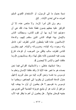 ‫ﻨﺴﺒﺔ ﺤﺩﻴﺙ ﻤﺎ ﺇﻟﻰ ﺍﻟﺭﺴﻭل، ﺃﻭ ﺍﻻﺴﺘﺨﺩﺍﻡ ﺍﻟﻠﻐﻭﻱ ﺍﻟﺴﻠﻴﻡ‬
                                         ‫ٍ‬    ‫ِ‬
                              ‫ﻟﺤﺭﻑ ﻤﺎ ﻓﻲ ﺇﺤﺩﻯ ﺍﻵﻴﺎﺕ.. ﺇﻟﺦ.‬
‫ﻭﻫﻭ ﻭﺇﻥ ﻜﺎﻥ ﺃﻤ ‪‬ﺍ ﻻﺯﻤﺎ. ﻭﻻ ﻤﻨﺎﺹ ﻋﻨﻪ، ﺇﻻ ﺃﻥ‬
                     ‫‪‬‬    ‫ﺭ‬
‫ﺍﻟﺘﺭﻜﻴﺯ ﻋﻠﻴﻪ ﺠﻌﻠﻬﻡ ﻴﻨﺴﻭﻥ ﻨﻘﻁﺔ ﻫﺎﻤﺔ ﺠ ‪‬ﺍ، ﺘﻠﻙ ﻫﻲ ﺃﻥ‬
            ‫ﺩ‬
‫ﺩﻋﻭﺘﻬﻡ ﺇﻨﻤﺎ ﺃﺭﻴﺩ ﺒﻬﺎ ﺃﻥ ﺘﻘﻭﻡ ﻟﻠﻨﺎﺱ، ﻭﺴﻴﻁﺎﻟﺏ ﺍﻟﻨﺎﺱ‬
                                    ‫ُ‬
‫ﺒﺎﻹﻴﻤﺎﻥ ﺒﻬﺎ؛ ﻓﻬﻨﺎﻙ ﺍﻟﻨﺎﺱ ﺍﻟﺫﻴﻥ ﺴﻨﻘﺩﻡ ﺇﻟﻴﻬﻡ، ﻭﺍﻟﺩﻋﺎﺓ‬
‫ﺍﻹﺴﻼﻤﻴﻭﻥ ﻋﺎﺩﺓ ﻗﻠﻤﺎ ﻴﻠﺤﻅﻭﻥ ﺍﻟﻨﺎﺱ ﻜﻁﺭﻑ ﺁﺨﺭ، ﻓﺎﻋل‬
‫ﻭﻟﻪ ﻭﺠﻭﺩﻩ ﻭﻟﻪ ﻜﻴﺎﻨﻪ، ﻭﻀﺭﻭﺭﺍﺘﻪ ﻭﺁﻟﻴﺎﺘﻪ. ﻓﻬﻡ ﻴﻨﻅﺭﻭﻥ‬
‫ﻟﻠﻨﺎﺱ ﻜﻁﺭﻑ ﺴﺎﻟﺏ ﻴﺘﻠﻘﻰ ﻤﻥ ﺍﻟﻤﻭﺠﺏ، ﺃﻭ ﻜﻭﻋﺎﺀ ﻓﺎﺭﻍ‬
                          ‫ﱠ‬
‫ﻴﺼﺏ ﻓﻴﻪ ﺍﻟﻤﻀﻤﻭﻥ ﻜﺄﻨﻪ ﺨﻠﻕ ﻟﻬﺫﺍ، ﻭﻗﺩ ﻴﺴﺘﺸﻬﺩﻭﻥ ‪ ‬ﻭ ‪‬ﺎ‬
 ‫‪‬ﻤ‬                         ‫ﹸ‬                    ‫‪‬‬
                            ‫ﺨﻠﻘﺕ ﺍﻟﺠﻥ ‪‬ﺍﻹﻨﺱ ﺇﻻ ﻟﻴﻌﺒ ‪‬ﻭﻥ ‪.‬‬
                               ‫ﹶ ﹶ ﹾ ﹸ ﹾ ِ ‪ ‬ﻭ ِ ﹾ ‪ ِ ‬ﱠ ِ ‪  ‬ﺩ ِ‬
‫ﻭﻫﺫﺍ ﺍﺴﺘﺸﻬﺎﺩ ﺨﺎﻁﺊ – ﻭﺍﻻﺴﺘﺸﻬﺎﺩ ﺍﻟﻘﺭﺁﻨﻲ ﻓﻴﻤﺎ ﻨﺤﻥ‬
‫ﺒﺼﺩﺩﻩ ﻫﻭ ﻤﺎ ﺘﻌﺒﺭ ﻋﻨﻪ ﺍﻵﻴﺔ ‪ ‬ﻭﻟﻘﺩ ﺨﻠﻘ ﹶﺎ ﺍﻹﻨ ‪‬ﺎﻥ ‪‬ﻨﻌﻠﻡ ‪‬ﺎ‬
 ‫‪ ‬ﹶ ﹶ ‪ ‬ﹶ ﹶ ﹾﻨ ِ ﹾﺴ ‪ ‬ﻭ ﹶ ‪ ‬ﹶ ‪ ‬ﻤ‬       ‫‪‬‬
‫ﺘﻭﺴﻭﺱ ﺒﻪ ﻨﻔﺴﻪ ﻭﻨﺤﻥ ﺃﻗﺭﺏ ِﻟﻴ ِ ﻤﻥ ﺤﺒل ﺍﻟﻭ ِﻴﺩ ‪ ‬ﻓﻬل‬
      ‫ﹸ ‪ ِ ِ  ِ  ‬ﹶ ﹾ ‪   ‬ﹶ ‪ َ  ‬ﹾ ‪  ‬ﺇ ﹶ ‪ ‬ﻪ ِ ‪ ِ   ‬ﹾ ‪‬ﺭ ِ‬
‫ﺤﺎﻭل ﺍﻟﺩﻋﺎﺓ ﺍﻟﻤﺴﻠﻤﻭﻥ ﺃﻥ ﻴﺘﻘﺭﺒﻭﺍ ﺇﻟﻰ ﺍﻟﺠﻤﺎﻫﻴﺭ، ﻭﻴﻌﻠﻤﻭﺍ ﻤﺎ‬
                            ‫‪‬‬
‫ﺘﻭﺴﻭﺱ ﺒﻪ ﻨﻔﻭﺴﻬﻡ..؟ ﻫل ﻴﻌﻠﻤﻭﻥ ﺃﻥ ﺃﻭل ﻤﺎ ﻴﻬﺩﻑ ﺇﻟﻴﻪ‬
‫ﻤﺭﺍﻫﻕ ﺃﻭ ﺸﺎﺏ ﻫﻭ ﺃﻥ ﻴﺸﺒﻊ ﻏﺭﻴﺯﺘﻪ ﺍﻟﺠﻨﺴﻴﺔ ﺍﻟﺘﻲ ﺘﻌﻭﻱ ﺒﻴﻥ‬
                              ‫‪ِ ‬‬
‫ﺠﻨﺒﻴﻪ ﻜﻭﺤﺵ ﺠﺎﺌﻊ؟.. ﻫل ﻴﻌﻠﻤﻭﻥ ﺃﻥ ﺃﻫﻡ ﻤﺎ ﻴﻔﻜﺭ ﻓﻴﻪ ﺍﻷﺏ‬


                            ‫- ٧١٥ -‬
 