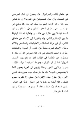 ‫ﻫﻭ ﺇﻁﻌﺎﻡ ﺃﺒﻨﺎﺌﻪ ﻭﻜﺴﻭﺘﻬﻡ؟.. ﻫل ﻴﻌﻠﻤﻭﻥ ﺃﻥ ﺁﻤﺎل ﺍﻟﻤﺭﻀﻰ‬
‫ﻫﻲ ﺍﻟﺼﺤﺔ، ﻭﺃﻥ ﺁﻤﺎل ﺍﻟﻤﺴﺠﻭﻨﻴﻥ ﻫﻲ ﺍﻟﺤﺭﻴﺔ؟ ﺇﻥ ﺍﷲ ﺘﻌﺎﻟﻰ‬
‫ﻴﻌﻠﻡ ﻫﺫﺍ، ﻭﻫﻭ ﺃﻗﺭﺏ ﺇﻟﻴﻬﻡ ﻤﻥ ﺤﺒل ﺍﻟﻭﺭﻴﺩ، ﻭﻗﺩ ﻭﻀﻊ ﻓﻲ‬
‫ﺍﻹﺴﻼﻡ ﻭﺴﺎﺌل ﻭﻁﺭﻕ ﻟﺘﺤﻘﻴﻕ ﺁﻤﺎﻟﻬﻡ ﻭﺤل ﻤﺸﺎﻜﻠﻬﻡ. ﻭﻟﻜﻥ‬
‫ﺍﻟﺩﻋﺎﺓ ﺍﻹﺴﻼﻤﻴﻴﻥ ﻏﻔﻠﻭﺍ ﻋﻥ ﻫﺫﺍ – ﻭﺘﺠﺎﻫﻠﻭﺍ ﺍﻟﺼﻠﺔ ﺍﻟﻭﺜﻴﻘﺔ‬
‫ﻤﺎ ﺒﻴﻥ ﺍﻹﺴﻼﻡ ﻭﺍﻟﻨﺎﺱ، ﻭﻟﻡ ﻴﻨﻅﺭﻭﺍ ﺇﻟﻰ ﺍﻹﺴﻼﻡ ﻤﻥ ﻤﻨﻁﻠﻕ‬
‫ﺍﻟﻨﺎﺱ، ﺃﻭ ﻓﻲ ﻤﺭﺁﺓ ﺍﻟﻤﺸﺎﻜل ﻭﺍﻻﺤﺘﻴﺎﺠﺎﺕ ﻭﺍﻟﻤﺸﺎﻋﺭ ﻭﺍﻵﻻﻡ‬
‫– ﻜﺄﻥ ﺍﻹﺴﻼﻡ ﺘﺠﺭﻴﺩ ﻤﻨﺒﺕ ﻋﻥ ﺍﻟﻨﺎﺱ ﺃﻭ ﺍﻟﺤﻴﺎﺓ، ﻭﺍﺘﺠﺎﻫﺎﺕ‬
                             ‫‪ ‬ﱞ‬
‫ﻭﻁﺭﻕ ﺩﺭﺍﺴﺘﻬﻡ ﻟﻺﺴﻼﻡ ﺘﻨﻡ ﻋﻥ ﻫﺫﺍ، ﻓﻬﻡ ﻓﻲ ﺍﻟﻘﺭﺁﻥ ﻤﺜﻼ ﻻ‬
  ‫ﹰ‬
‫ﻴﺘﺤﺩﺜﻭﻥ ﻋﻥ ﺍﻟﺤﻜﻤﺔ ﻓﻲ ﺍﻵﻴﺎﺕ ﻗﺩﺭ ﻤﺎ ﻴﺩﺭﺴﻭﻥ "ﺃﺴﺒﺎﺏ‬
‫ﺍﻟﻨﺯﻭل" ﻜﻤﺎ ﻟﻭ ﺃﻥ ﺍﻟﻘﺭﺁﻥ ﻤﺠﻤﻭﻋﺔ "ﺤﻭﺍﺩﻴﺕ" ﻨﺯﻟﺕ ﺍﻵﻴﺎﺕ‬
‫ﺒﺴﺒﺒﻬﺎ. ﻭﺍﻨﺘﻬﻰ ﺍﻷﻤﺭ. ﻭﻋﺒﺜﺎ ﻴﻘﻭﻟﻭﻥ ﺃﻥ ﺍﻟﻌﺒﺭﺓ ﺒﻌﻤﻭﻡ ﺍﻟﻠﻔﻅ‬
                              ‫ﹰ‬           ‫‪‬‬
‫ﻻ ﺒﺨﺼﻭﺹ ﺍﻟﺴﺒﺏ" ﻷﻨﻪ ﻤﺎ ﺩﺍﻡ ﻫﻨﺎﻙ ﺴﺒﺏ ﻤﻌﻴﻥ، ﻓﻘﺩ ﻗﻀﻲ‬
‫ﹸ ‪‬‬
‫ﺍﻷﻤﺭ، ﻭﻟﻥ ﻴﻜﻭﻥ ﻟﻬﺫﻩ ﺍﻹﺸﺎﺭﺓ ﻤﻥ ﻤﻌﻨﻰ ﺇﻻ ﺘﺸﻭﻴﻪ ﻋﻤﻭﻡ‬
‫ﺍﻟﻠﻔﻅ، ﻭﻫﺫﺍ ﺃﻴ ‪‬ﺎ ﻤﺎ ﻴﻔﻌﻠﻭﻨﻪ ﻓﻲ ﺍﻋﺘﺒﺎﺭ ﺍﻟﻌﻠﺔ ﻓﻲ ﺍﻟﻘﻴﺎﺱ‬
           ‫ِﱠ‬                         ‫ﻀ‬
‫ﻭﻟﻴﺱ ﺍﻟﺤﻜﻤﺔ، ﻷﻥ ﺍﻟﻌﻠﺔ ﻤﻐﻠﻘﺔ، ﺃﻭ ﺒﺘﻌﺒﺭﻫﻡ "ﻤﻨﻀﺒﻁﺔ" ﻭﻟﻜﻥ‬
                                       ‫ﺍﻟﺤﻜﻤﺔ ﻤﻔﺘﻭﺤﺔ..‬
                       ‫****‬


                      ‫- ٨١٥ -‬
 