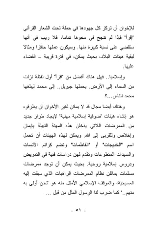 ‫ﻟﻺﺨﻭﺍﻥ ﺃﻥ ﺘﺭﻜﺯ ﻜل ﺠﻬﻭﺩﻫﺎ ﻓﻲ ﺤﻤﻠﺔ ﺘﺤﺕ ﺍﻟﺸﻌﺎﺭ ﺍﻟﻘﺭﺁﻨﻲ‬
‫"ﺇﻗﺭﺃ" ﻓﺈﺫﺍ ﻟﻡ ﺘﻨﺠﺢ ﻓﻲ ﻤﺤﻭﻫﺎ ﺘﻤﺎ ‪‬ﺎ، ﻓﻼ ﺭﻴﺏ ﻓﻲ ﺃﻨﻬﺎ‬
                 ‫ﻤ‬
‫ﺴﺘﻘﻀﻲ ﻋﻠﻰ ﻨﺴﺒﺔ ﻜﺒﻴﺭﺓ ﻤﻨﻬﺎ. ﻭﺴﻴﻜﻭﻥ ﻋﻤﻠﻬﺎ ﺤﺎﻓ ‪‬ﺍ ﻭﻤﺜﺎﻻ‬
‫ﹰ‬      ‫ﺯ‬
‫ﻟﺒﻘﻴﺔ ﻫﻴﺌﺎﺕ ﺍﻟﺒﻼﺩ، ﺒﺤﻴﺙ ﻴﻤﻜﻥ، ﻓﻲ ﻓﺘﺭﺓ ﻗﺭﻴﺒﺔ – ﺍﻟﻘﻀﺎﺀ‬
                                               ‫ﻋﻠﻴﻬﺎ.‬
‫ﻭﺇﺴﻼﻤ ‪‬ﺎ.. ﻓﻬل ﻫﻨﺎﻙ ﺃﻓﻀل ﻤﻥ "ﺍﻗﺭﺃ" ﺃﻭل ﻟﻔﻅﺔ ﻨﺯﻟﺕ‬
               ‫ﹾ ‪ْ‬‬                      ‫ﻴ‬
‫ﻤﻥ ﺍﻟﺴﻤﺎﺀ ﺇﻟﻰ ﺍﻷﺭﺽ. ﻴﺤﻤﻠﻬﺎ ﺠﺒﺭﻴل.. ﺇﻟﻰ ﻤﺤﻤﺩ ﻟﻴﺒﻠﻐﻬﺎ‬
                                      ‫ﻤﺤﻤﺩ ﻟﻠﻨﺎﺱ...؟‬
‫ﻭﻫﻨﺎﻙ ﺃﻴ ‪‬ﺎ ﻤﺠﺎل ﻗﺩ ﻻ ﻴﻤﻜﻥ ﻟﻐﻴﺭ ﺍﻷﺨﻭﺍﻥ ﺃﻥ ﻴﻁﺭﻗﻭﻩ‬
                                      ‫ﻀ‬
‫ﻫﻭ ﺇﻨﺸﺎﺀ ﻫﻴﺌﺎﺕ "ﺼﻭﻓﻴﺔ ﺇﺴﻼﻤﻴﺔ ﻤﻬﻨﻴﺔ" ﻹﻴﺠﺎﺩ ﻁﺭﺍﺯ ﺠﺩﻴﺩ‬
‫ﻤﻥ ﺍﻟﻤﻤﺭﻀﺎﺕ ﺍﻟﻼﺘﻲ ﻴﺩﺨﻠﻥ ﻫﺫﻩ ﺍﻟﻤﻬﻨﺔ ﺍﻟﻨﺒﻴﻠﺔ ﺒﺈﻴﻤﺎﻥ‬
‫ﻭﺇﺨﻼﺹ ﻭﻟﻠﻘﺭﺒﻰ ﺇﻟﻰ ﺍﷲ. ﻭﻴﻤﻜﻥ ﻟﻬﺫﻩ ﺍﻟﻬﻴﺌﺎﺕ ﺃﻥ ﺘﺤﻤل‬
‫ﺍﺴﻡ "ﺍﻟﺨﺩﻴﺠﺎﺕ" ﺃﻭ "ﺍﻟﻔﺎﻁﻤﺎﺕ" ﻭﺘﻀﻡ ﻜﺭﺍﺌﻡ ﺍﻵﻨﺴﺎﺕ‬
‫ﻭﺍﻟﺴﻴﺩﺍﺕ ﺍﻟﻤﺘﻁﻭﻋﺎﺕ ﻭﺘﻘﺩﻡ ﻟﻬﻥ ﺩﺭﺍﺴﺎﺕ ﻓﻨﻴﺔ ﻓﻲ ﺍﻟﺘﻤﺭﻴﺽ‬
‫ﻭﺩﺭﻭﺱ ﺇﺴﻼﻤﻴﺔ ﺭﻭﺤﻴﺔ. ﺒﺤﻴﺙ ﻴﻤﻜﻥ ﺃﻥ ﺘﻭﺠﺩ ﻤﻤﺭﻀﺎﺕ‬
‫ﻤﺴﻠ ‪‬ﺎﺕ ﻴﻤﺎﺜﻠﻥ ﻨﻅﺎﻡ ﺍﻟﻤﻤﺭﻀﺎﺕ ﺍﻟﺭﺍﻫﺒﺎﺕ ﺍﻟﺫﻱ ﺴﺒﻘﺕ ﺇﻟﻴﻪ‬
                                               ‫ﻤ‬
‫ﺍﻟﻤﺴﻴﺤﻴﺔ، ﻭﺍﻟﻤﻭﻗﻑ ﺍﻹﺴﻼﻤﻲ ﺍﻷﻤﺜل ﻤﻨﻪ ﻫﻭ "ﻨﺤﻥ ﺃﻭﻟﻰ ﺒﻪ‬
          ‫ﻤﻨﻬﻡ.." ﻜﻤﺎ ﻀﺭﺏ ﻟﻨﺎ ﺍﻟﺭﺴﻭل ﺍﻟﻤﺜل ﻤﻥ ﻗﺒل …‬


                      ‫- ١٥ -‬
 