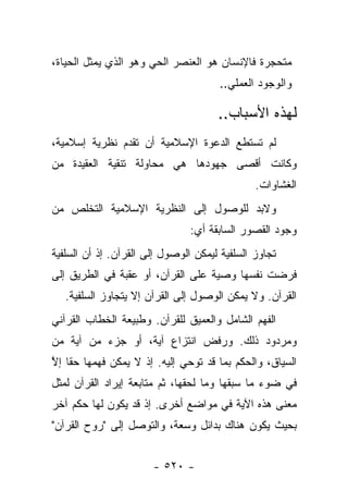 ‫ﻤﺘﺤﺠﺭﺓ ﻓﺎﻹﻨﺴﺎﻥ ﻫﻭ ﺍﻟﻌﻨﺼﺭ ﺍﻟﺤﻲ ﻭﻫﻭ ﺍﻟﺫﻱ ﻴﻤﺜل ﺍﻟﺤﻴﺎﺓ،‬
                                               ‫‪‬‬
                                      ‫ﻭﺍﻟﻭﺠﻭﺩ ﺍﻟﻌﻤﻠﻲ..‬

                                      ‫ﻟﻬﺫﻩ ﺍﻷﺴﺒﺎﺏ..‬
‫ﻟﻡ ﺘﺴﺘﻁﻊ ﺍﻟﺩﻋﻭﺓ ﺍﻹﺴﻼﻤﻴﺔ ﺃﻥ ﺘﻘﺩﻡ ﻨﻅﺭﻴﺔ ﺇﺴﻼﻤﻴﺔ،‬
‫ﻭﻜﺎﻨﺕ ﺃﻗﺼﻰ ﺠﻬﻭﺩﻫﺎ ﻫﻲ ﻤﺤﺎﻭﻟﺔ ﺘﻨﻘﻴﺔ ﺍﻟﻌﻘﻴﺩﺓ ﻤﻥ‬
                                               ‫ﺍﻟﻐﺸﺎﻭﺍﺕ.‬
‫ﻭﻻﺒﺩ ﻟﻠﻭﺼﻭل ﺇﻟﻰ ﺍﻟﻨﻅﺭﻴﺔ ﺍﻹﺴﻼﻤﻴﺔ ﺍﻟﺘﺨﻠﺹ ﻤﻥ‬
                                ‫ﻭﺠﻭﺩ ﺍﻟﻘﺼﻭﺭ ﺍﻟﺴﺎﺒﻘﺔ ﺃﻱ:‬
‫ﺘﺠﺎﻭﺯ ﺍﻟﺴﻠﻔﻴﺔ ﻟﻴﻤﻜﻥ ﺍﻟﻭﺼﻭل ﺇﻟﻰ ﺍﻟﻘﺭﺁﻥ. ﺇﺫ ﺃﻥ ﺍﻟﺴﻠﻔﻴﺔ‬
‫ﻓﺭﻀﺕ ﻨﻔﺴﻬﺎ ﻭﺼﻴﺔ ﻋﻠﻰ ﺍﻟﻘﺭﺁﻥ، ﺃﻭ ﻋﻘﺒﺔ ﻓﻲ ﺍﻟﻁﺭﻴﻕ ﺇﻟﻰ‬
   ‫ﺍﻟﻘﺭﺁﻥ. ﻭﻻ ﻴﻤﻜﻥ ﺍﻟﻭﺼﻭل ﺇﻟﻰ ﺍﻟﻘﺭﺁﻥ ﺇﻻ ﻴﺘﺠﺎﻭﺯ ﺍﻟﺴﻠﻔﻴﺔ.‬
‫ﺍﻟﻔﻬﻡ ﺍﻟﺸﺎﻤل ﻭﺍﻟﻌﻤﻴﻕ ﻟﻠﻘﺭﺁﻥ. ﻭﻁﺒﻴﻌﺔ ﺍﻟﺨﻁﺎﺏ ﺍﻟﻘﺭﺁﻨﻲ‬
‫ﻭﻤﺭﺩﻭﺩ ﺫﻟﻙ. ﻭﺭﻓﺽ ﺍﻨﺘﺯﺍﻉ ﺁﻴﺔ، ﺃﻭ ﺠﺯﺀ ﻤﻥ ﺁﻴﺔ ﻤﻥ‬
‫ﺍﻟﺴﻴﺎﻕ، ﻭﺍﻟﺤﻜﻡ ﺒﻤﺎ ﻗﺩ ﺘﻭﺤﻲ ﺇﻟﻴﻪ. ﺇﺫ ﻻ ﻴﻤﻜﻥ ﻓﻬﻤﻬﺎ ﺤﻘﺎ ﺇﻻ‬
‫ﹰ ﱠ‬                                        ‫‪‬‬
‫ﻓﻲ ﻀﻭﺀ ﻤﺎ ﺴﺒﻘﻬﺎ ﻭﻤﺎ ﻟﺤﻘﻬﺎ، ﺜﻡ ﻤﺘﺎﺒﻌﺔ ﺇﻴﺭﺍﺩ ﺍﻟﻘﺭﺁﻥ ﻟﻤﺜل‬
‫ﻤﻌﻨﻰ ﻫﺫﻩ ﺍﻵﻴﺔ ﻓﻲ ﻤﻭﺍﻀﻊ ﺃﺨﺭﻯ. ﺇﺫ ﻗﺩ ﻴﻜﻭﻥ ﻟﻬﺎ ﺤﻜﻡ ﺁﺨﺭ‬
      ‫‪‬‬
‫ﺒﺤﻴﺙ ﻴﻜﻭﻥ ﻫﻨﺎﻙ ﺒﺩﺍﺌل ﻭﺴﻌﺔ، ﻭﺍﻟﺘﻭﺼل ﺇﻟﻰ "ﺭﻭﺡ ﺍﻟﻘﺭﺁﻥ"‬


                       ‫- ٠٢٥ -‬
 