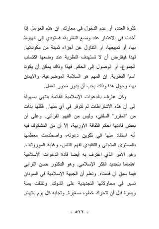 ‫ﻜﺜﺭﺓ ﺍﻟﻌﺩﺩ، ﺃﻭ ﻋﺩﻡ ﺍﻟﺩﺨﻭل ﻓﻲ ﻤﻌﺎﺭﻙ. ﺇﻥ ﻫﺫﻩ ﺍﻟﻌﻭﺍﻤل ﺇﺫﺍ‬
‫ﺃﺨﺫﺕ ﻓﻲ ﺍﻻﻋﺘﺒﺎﺭ ﻋﻨﺩ ﻭﻀﻊ ﺍﻟﻨﻅﺭﻴﺔ، ﻓﺴﺘﺅﺩﻱ ﺇﻟﻰ ﺍﻟﻬﺒﻭﻁ‬
                                                 ‫ُ‬
‫ﺒﻬﺎ، ﺃﻭ ﺘﻤﻴﻴﻌﻬﺎ، ﺃﻭ ﺍﻟﺘﻨﺎﺯل ﻋﻥ ﺃﺠﺯﺍﺀ ﺜﻤﻴﻨﺔ ﻤﻥ ﻤﻜﻭﻨﺎﺘﻬﺎ.‬
‫ﻟﻬﺫﺍ ﻓﻴﻔﺘﺭﺽ ﺃﻥ ﻻ ﺘﺴﺘﻬﺩﻑ ﺍﻟﻨﻅﺭﻴﺔ ﻋﻨﺩ ﻭﻀﻌﻬﺎ ﺍﻜﺘﺴﺎﺏ‬
‫ﺍﻟﺠﻤﻭﻉ، ﺃﻭ ﺍﻟﻭﺼﻭل ﺇﻟﻰ ﺍﻟﺤﻜﻡ. ﻓﻬﺫﺍ ﻭﺫﺍﻙ ﻴﻤﻜﻥ ﺃﻥ ﻴﻜﻭﻨﺎ‬
‫"ﺴﻡ" ﺍﻟﻨﻅﺭﻴﺔ. ﺇﻥ ﺍﻟﻤﻬﻡ ﻫﻭ ﺍﻟﺴﻼﻤﺔ ﺍﻟﻤﻭﻀﻭﻋﻴﺔ، ﻭﺍﻹﻴﻤﺎﻥ‬
         ‫ﺒﻬﺎ، ﻭﺤﻭل ﻫﺫﺍ ﻭﺫﺍﻙ ﻴﺠﺏ ﺃﻥ ﻴﺩﻭﺭ ﻤﺤﻭﺭ ﺍﻟﻌﻤل.‬
‫ﻭﻜل ﻋﺎﺭﻑ ﺒﺎﻟﺩﻋﻭﺍﺕ ﺍﻹﺴﻼﻤﻴﺔ ﺍﻟﻘﺎﺌﻤﺔ ﻴﻨﺘﻬﻲ ﺒﺴﻬﻭﻟﺔ‬
‫ﺇﻟﻰ ﺃﻥ ﻫﺫﻩ ﺍﻻﺸﺘﺭﺍﻁﺎﺕ ﻟﻡ ﺘﺘﻭﻓﺭ ﻓﻲ ﺃﻱ ﻤﻨﻬﺎ.. ﻓﻜﻠﻬﺎ ﺒﺩﺃﺕ‬
                  ‫‪‬‬
‫ﻤﻥ "ﺍﻟﻤﻘﺭﺭ" ﺍﻟﺴﻠﻔﻲ، ﻭﻟﻴﺱ ﻤﻥ ﺍﻟﻔﻬﻡ ﺍﻟﻘﺭﺁﻨﻲ. ﻭﻋﻠﻰ ﺃﻥ‬
‫ﺒﻌﺽ ﻗﺎﺩﺘﻬﺎ ﺃﺤﻜﻡ ﺍﻟﺜﻘﺎﻓﺔ ﺍﻷﻭﺭﺒﻴﺔ، ﺇﻻ ﺃﻥ ﻤﻥ ﺍﻟﻤﺸﻜﻭﻙ ﻓﻴﻪ‬
                  ‫ﱠ‬
‫ﺃﻨﻪ ﺍﺴﺘﻔﺎﺩ ﻤﻨﻬﺎ ﻓﻲ ﺘﻜﻭﻴﻥ ﺩﻋﻭﺘﻪ، ﻭﺍﺼﻁﺩﻤﺕ ﻤﻌﻅﻤﻬﺎ‬
‫ﺒﺎﻟﻤﺴﺘﻭﻯ ﺍﻟﻤﺘﺠﻨﻲ ﻭﺍﻟﺘﻘﻠﻴﺩﻱ ﻟﻔﻬﻡ ﺍﻟﻨﺎﺱ، ﻭﻏﻠﺒﺔ ﺍﻟﻤﻭﺭﻭﺜﺎﺕ.‬
‫ﻭﻫﻭ ﺍﻷﻤﺭ ﺍﻟﺫﻱ ﺍﻋﺘﺭﻑ ﺒﻪ ﺃﻴ ‪‬ﺎ ﻗﺎﺩﺓ ﺍﻟﺩﻋﻭﺍﺕ ﺍﻹﺴﻼﻤﻴﺔ‬
                      ‫ﻀ‬
‫ﺍﻫﺘﻤﺎ ‪‬ﺎ ﺒﺘﺠﺩﻴﺩ ﺍﻟﻔﻜﺭ ﺍﻹﺴﻼﻤﻲ. ﻭﻫﻭ ﺍﻟﺩﻜﺘﻭﺭ ﺤﺴﻥ ﺍﻟﺘﺭﺍﺒﻲ‬
                                              ‫ﻤ‬
‫ﻓﻴﻤﺎ ﺴﺒﻕ ﺃﻥ ﻗﺩﻤﻨﺎﻩ. ﻭﻨﻌﻠﻡ ﺃﻥ ﺍﻟﺠﺒﻬﺔ ﺍﻹﺴﻼﻤﻴﺔ ﻓﻲ ﺍﻟﺴﻭﺩﺍﻥ‬
‫ﺘﺴﻴﺭ ﻓﻲ ﻤﺤﺎﻭﻻﺘﻬﺎ ﺍﻟﺘﺠﺩﻴﺩﻴﺔ ﻋﻠﻰ ﺍﻟﺸﻭﻙ. ﻭﺘﺘﻠﻔﺕ ﻴﻤﻨﺔ‬
‫‪ ‬ﹰ‬
‫ﻭﻴﺴﺭﺓ ﻗﺒل ﺃﻥ ﺘﺘﺤﺭﻙ ﺨﻁﻭﻩ ﺼﻐﻴﺭﺓ. ﻭﺘﺠﺎﺒﻪ ﻜل ﻴﻭﻡ ﺒﺎﺘﻬﺎﻡ.‬
                                                  ‫‪‬‬


                      ‫- ٢٢٥ -‬
 