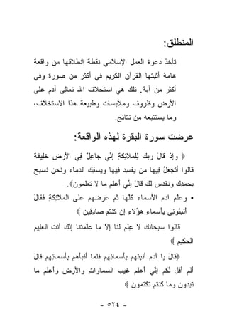 ‫ﺍﻟﻤﻨﻁﻠﻕ:‬
‫ﺘﺄﺨﺫ ﺩﻋﻭﺓ ﺍﻟﻌﻤل ﺍﻹﺴﻼﻤﻲ ﻨﻘﻁﺔ ﺍﻨﻁﻼﻗﻬﺎ ﻤﻥ ﻭﺍﻗﻌﺔ‬
‫ﻫﺎﻤﺔ ﺃﺜﺒﺘﻬﺎ ﺍﻟﻘﺭﺁﻥ ﺍﻟﻜﺭﻴﻡ ﻓﻲ ﺃﻜﺜﺭ ﻤﻥ ﺼﻭﺭﺓ ﻭﻓﻲ‬
‫ﺃﻜﺜﺭ ﻤﻥ ﺁﻴﺔ. ﺘﻠﻙ ﻫﻲ ﺍﺴﺘﺨﻼﻑ ﺍﷲ ﺘﻌﺎﻟﻰ ﺁﺩﻡ ﻋﻠﻰ‬
‫ﺍﻷﺭﺽ ﻭﻅﺭﻭﻑ ﻭﻤﻼﺒﺴﺎﺕ ﻭﻁﺒﻴﻌﺔ ﻫﺫﺍ ﺍﻻﺴﺘﺨﻼﻑ،‬
                                     ‫ﻭﻤﺎ ﻴﺴﺘﺘﺒﻌﻪ ﻤﻥ ﻨﺘﺎﺌﺞ.‬

                  ‫ﻋﺭﻀﺕ ﺴﻭﺭﺓ ﺍﻟﺒﻘﺭﺓ ﻟﻬﺫﻩ ﺍﻟﻭﺍﻗﻌﺔ:‬
‫‪ ‬ﻭﺇﺫ ﹶﺎل ﺭﺒﻙ ِﻠ ‪‬ﻼ ِﻜ ِ ﺇ ﱢﻲ ‪‬ﺎﻋل ِﻲ ﺍﻷﺭ ِ ﺨ ِﻴﻔ ﹰ‬
‫َ ‪‬ﺽ ﹶﻠ ﹶﺔ‬     ‫‪ ِ‬ﹾ ﻗ َ ‪   ‬ﻟ ﹾﻤ ﹶﺌ ﹶﺔ ِﻨ ﺠ ِ ٌ ﻓ‬
‫ﹶﺎﹸﻭﺍ ﺃﺘﺠ ‪‬ل ِﻴ ‪‬ﺎ ‪‬ﻥ ﻴﻔﺴﺩ ِﻴ ‪‬ﺎ ﻭﻴﺴﻔﻙ ﺍﻟﺩ ‪‬ﺎﺀ ﻭﻨﺤﻥ ﻨﺴ ‪‬ﺢ‬
‫ﻗ ﻟ َ ﹶ ‪‬ﻌ ُ ﻓ ﻬ ﻤ ‪ ‬ﹾ ِ ‪ ‬ﻓ ﻬ ‪  ِ   ‬ﻤ ‪  ‬ﹶ ‪  ‬ﹸ ‪‬ﺒ ‪‬‬
               ‫ﺒﺤﻤﺩﻙ ﻭﻨﻘ ‪‬ﺱ ﻟ ‪ ‬ﹶﺎل ﺇ ﱢﻲ ﺃﻋﻠﻡ ‪‬ﺎ ﻻ ﺘﻌﻠ ‪‬ﻭﻥ‪.‬‬
                 ‫ِ ‪   ِ  ‬ﹸ ﹶﺩ ‪ ‬ﹶﻙ ﻗ َ ِﻨ َ ‪ ‬ﹶ ‪ ‬ﻤ ﹶ ﹶ ‪ ‬ﹶﻤ ‪‬‬
‫▪ ﻭﻋﻠﻡ ﺁﺩﻡ ﺍﻷﺴ ‪‬ﺎﺀ ﻜﻠ ‪‬ﺎ ﺜ ‪ ‬ﻋﺭﻀﻬﻡ ﻋ ﹶﻰ ﺍﻟ ‪‬ﻼ ِﻜ ِ ﻓ ﹶﺎل‬
‫‪  ‬ﱠ ‪  َ   ‬ﻤ ‪ ‬ﹸ ﱠ ﻬ ﹸﻡ ‪      ‬ﻠ ﹾ ﻤ ﹶ ﺌ ﹶ ﺔ ﹶ ﻘ َ‬
                   ‫ﺃﻨﺒ ُﻭ ِﻲ ﺒﺄﺴ ‪‬ﺎﺀ ‪‬ﺅﻻ ِ ِﻥ ﻜﻨﺘﻡ ‪‬ﺎﺩ ِﻴﻥ ‪‬‬
                     ‫َ ﹾ ِﺌ ﻨ ِ َ ‪‬ﻤ ِ ﻫ ُ ﹶﺀ ﺇ ﹸ ﹾ ﹸ ‪ ‬ﺼ ِﻗ ‪‬‬
‫ﹶﺎﹸﻭﺍ ﺴﺒ ‪‬ﺎﻨ ‪ ‬ﻻ ﻋﻠﻡ ﻟ ﹶﺎ ﺇﻻ ‪‬ﺎ ﻋﻠﻤﺘ ﹶﺎ ﺇﻨﻙ َﻨﺕ ﺍﻟﻌ ِﻴﻡ‬
‫ﻗ ﻟ ‪ ‬ﺤ ﹶﻙ ﹶ ِ ﹾ ‪ ‬ﹶﻨ ِ ﱠ ﻤ ‪‬ﱠ ‪ ‬ﹶﻨ ِ ﱠ ‪ ‬ﺃ ﹶ ﹾ ‪‬ﻠ ‪‬‬
                                                               ‫ﺍﻟﺤ ِﻴﻡ ‪‬‬
                                                                 ‫ﹾ ‪‬ﻜ ‪‬‬
‫‪ ‬ﹶﺎل ‪‬ﺎ ﺁﺩﻡ ﺃﻨﺒﺌﻬﻡ ﺒﺄﺴ ‪‬ﺎﺌﻬﻡ ﻓﻠ ‪‬ﺎ ﺃﻨﺒﺄﻫﻡ ﺒﺄﺴ ‪‬ﺎﺌﻬﻡ ﹶﺎل‬
‫ﻗ َ ﻴ ‪ َ  ‬ﹾ ِ ْ ‪ َ ِ  ‬ﻤ ِ ِ ‪ ‬ﹶ ﹶﻤ َ ﹾ ‪ َ ِ   َ ‬ﻤ ِ ِ ‪ ‬ﻗ َ‬
‫ﺃﻟﻡ ﺃ ﹸل ﻟﻜﻡ ﺇ ﱢﻲ ﺃﻋﻠﻡ ﻏﻴ ‪ ‬ﺍﻟﺴ ‪‬ﺎ ‪‬ﺍﺕ ‪‬ﺍﻷﺭ ِ ‪‬ﺃﻋﻠﻡ ‪‬ﺎ‬
 ‫َ ﹶ ‪َ ‬ﻗ ﱠ ﹸ ‪ِ ‬ﻨ َ ‪ ‬ﹶ ‪ ‬ﹶ ‪‬ﺏ ‪‬ﻤ ﻭ ِ ﻭ َ ‪‬ﺽ ﻭَ ‪ ‬ﹶ ‪ ‬ﻤ‬
                                          ‫ﺘﺒ ‪‬ﻭﻥ ﻭ ‪‬ﺎ ﻜﻨﺘﻡ ﺘﻜﺘ ‪‬ﻭﻥ ‪‬‬
                                            ‫ﹸ ‪‬ﺩ ‪  ‬ﻤ ﹸ ﹾ ﹸ ‪ ‬ﹶ ﹾ ﹸ ﻤ ‪‬‬

                              ‫- ٤٢٥ -‬
 