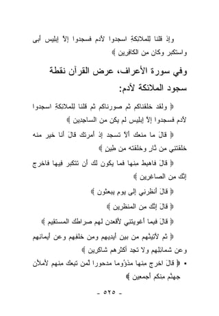 ‫ﻭﺇﺫ ﻗﻠ ﹶﺎ ِﻠ ‪‬ﻼ ِﻜ ِ ﺍﺴﺠ ‪‬ﻭﺍ ﻵ ‪  ‬ﻓ ‪  ‬ﻭﺍ ﺇﻻ ﺇﺒِﻴﺱ ﺃ ‪‬ﻰ‬
 ‫‪ ِ‬ﹾ ﹸ ﹾﻨ ﻟ ﹾﻤ ﹶﺌ ﹶﺔ ‪ ‬ﺩ َﺩﻡ ﹶﺴﺠﺩ ِ ﱠ ِ ‪‬ﻠ ‪َ ‬ﺒ‬
                                 ‫‪‬ﺍﺴﺘﻜ ‪  ‬ﻭ ﹶﺎﻥ ﻤﻥ ﺍﻟ ﹶﺎﻓ ِﻴ ‪ ‬‬
                                   ‫ﻭ ‪ ‬ﹶ ﹾﺒﺭ ‪ ‬ﻜ ‪  ِ ‬ﹾ ﻜ ِﺭ ﻥ‬

      ‫ﻭﻓﻲ ﺴﻭﺭﺓ ﺍﻷﻋﺭﺍﻑ، ﻋﺭﺽ ﺍﻟﻘﺭﺁﻥ ﻨﻘﻁﺔ‬
                                    ‫ﺴﺠﻭﺩ ﺍﻟﻤﻼﺌﻜﺔ ﻵﺩﻡ:‬
‫‪ ‬ﻟﻘﺩ ﺨﻠﻘ ﹶﺎﻜﻡ ﺜ ‪ ‬ﺼﻭﺭ ﹶﺎﻜﻡ ﺜ ‪ ‬ﻗﻠ ﹶﺎ ِﻠ ‪‬ﻼ ِﻜ ِ ﺍﺴﺠ ‪‬ﻭﺍ‬
  ‫ﻭ ﹶ ﹶ ‪ ‬ﹶ ﹶ ﹾﻨ ﹸ ‪ ‬ﹸﻡ ‪  ‬ﻨ ﹸ ‪ ‬ﹸﻡ ﹸ ﹾﻨ ﻟ ﹾﻤ ﹶﺌ ﹶﺔ ‪ ‬ﺩ‬
              ‫ﻵ ‪  ‬ﻓ ‪  ‬ﻭﺍ ﺇﻻ ﺇﺒ ِﻴﺱ ﻟﻡ ﻴ ﹸﻥ ﻤﻥ ﺍﻟ ‪‬ﺎﺠ ِﻴﻥ ‪‬‬
                ‫َﺩﻡ ﹶﺴﺠﺩ ِ ﱠ ِ ‪‬ﻠ ‪ ‬ﹶ ‪ ‬ﻜ ‪  ‬ﺴ ِﺩ ‪‬‬
‫‪ ‬ﹶﺎل ‪‬ﺎ ‪‬ﻨ ‪  ‬ﺃﻻ ﺘﺴﺠ ‪ ‬ﺇﺫ ﺃﻤﺭﺘﻙ ﹶﺎل ﺃ ﹶﺎ ﺨﻴﺭ ‪‬ﻨﻪ‬
‫ﻗ َ ﻤ ﻤ ﹶﻌﻙ َ ﱠ ﹶ ‪ ‬ﺩ ِ ﹾ َ ‪  ‬ﹸ ‪ ‬ﻗ َ َﻨ ﹶ ‪  ‬ﻤ ﹾ ‪‬‬
                           ‫ﺨﻠﻘﺘ ِﻲ ِﻥ ﱠﺎﺭ ‪‬ﺨﻠﻘﺘﻪ ِﻥ ِﻴﻥ ‪‬‬
                             ‫ﹶ ﹶ ﹾ ﹶﻨ ﻤ ﻨ ٍ ﻭ ﹶ ﹶ ﹾ ﹶ ‪ ‬ﻤ ﻁ ٍ‬
‫‪ ‬ﹶﺎل ﹶﺎﻫﺒﻁ ﻤﻨ ‪‬ﺎ ﻓ ‪‬ﺎ ﻴ ﹸﻭﻥ ﻟ ‪َ ‬ﻥ ﺘﺘﻜﺒ ‪ِ ‬ﻴ ‪‬ﺎ ﹶﺎﺨﺭﺝ‬
‫ﻗ َ ﻓ ‪ ِ ‬ﹾ ِ ﹾﻬ ﹶﻤ ‪‬ﻜ ‪ ‬ﹶﻙ ﺃ ﹶ ﹶ ﹶ ‪‬ﺭ ﻓ ﻬ ﻓ ﹾ ‪ ‬‬
                                          ‫ﺇﻨﻙ ﻤﻥ ﺍﻟ ‪‬ﺎﻏ ِﻴﻥ ‪‬‬
                                            ‫ِ ﱠ ‪  ِ ‬ﺼ ِﺭ ‪‬‬
                        ‫‪ ‬ﹶﺎل ﺃﻨﻅﺭ ِﻲ ﺇ ﹶﻰ ﻴﻭﻡ ﻴﺒﻌ ﹸﻭﻥ ‪‬‬
                          ‫ﻗ َ َ ﹾ ِ ‪‬ﻨ ِ ﻟ ‪    ِ  ‬ﺜ ‪‬‬
                               ‫‪ ‬ﹶﺎل ﺇﻨﻙ ﻤﻥ ﺍﻟﻤﻨﻅ ِﻴﻥ ‪‬‬
                                 ‫ﻗ َ ِ ﱠ ‪  ِ ‬ﹾ ‪ ‬ﹾ ﹶﺭ ‪‬‬
   ‫‪ ‬ﹶﺎل ﻓﺒ ‪‬ﺎ ﺃﻏﻭﻴﺘ ِﻲ ﻷﻗﻌﺩ ‪ ‬ﻟﻬﻡ ﺼ ‪‬ﺍﻁ ‪ ‬ﺍﻟﻤﺴﺘ ِﻴﻡ ‪‬‬
     ‫ﻗ َ ﹶ ِﻤ َ ﹾ ‪  ‬ﹶﻨ َ ﹾ ‪ ‬ﻥ ﹶ ‪ِ  ‬ﺭ ﹶﻙ ﹾ ‪  ‬ﹶﻘ ‪‬‬
‫‪ ‬ﺜ ‪ ‬ﻵﺘﻴﻨ ‪‬ﻡ ‪‬ﻥ ﺒﻴﻥ ﺃﻴ ِﻴﻬﻡ ﻭﻤﻥ ﺨﻠ ِ ِﻡ ﻭﻋﻥ ﺃﻴ ‪‬ﺎﻨﻬﻡ‬
‫ﹸﻡ َ ِ ‪ ‬ﱠﻬ ﻤ ‪ َ ِ  ‬ﺩ ِ ‪  ِ  ‬ﹶ ﹾﻔﻬ ‪ َ    ‬ﻤ ِ ِ ‪‬‬
                    ‫ﻭﻋﻥ ﺸ ‪‬ﺎﺌﻠﻬﻡ ‪‬ﻻ ﺘﺠﺩ ﺃﻜﺜﺭﻫﻡ ﹶﺎﻜ ِﻴ ‪ ‬‬
                      ‫ﺸ ِﺭ ﻥ‬          ‫‪   ‬ﹶﻤ ِ ِ ِ ‪ ‬ﻭ ﹶ ﹶ ِ ‪‬‬
‫▪ ‪ ‬ﹶﺎل ﺍﺨﺭﺝ ﻤﻨ ‪‬ﺎ ﻤﺫ ُﻭ ‪‬ﺎ ﻤﺩ ‪‬ﻭ ‪‬ﺍ ﻟﻤﻥ ﺘ ِ ‪  ‬ﻤﻨﻬﻡ ﻷﻤﻸﻥ‬
‫ﻗ َ ﹾ ‪ ِ  ‬ﹾﻬ ‪ ‬ﹾﺅ ﻤ ‪ ‬ﺤ ﺭ ﱠ ‪  ‬ﹶﺒﻌﻙ ِ ﹾ ‪ َ  َ  ‬‬
                                       ‫ﺠﻬﻨﻡ ﻤﻨﻜﻡ ﺃﺠﻤ ِﻴﻥ ‪‬‬
                                         ‫‪  ‬ﱠ ‪ ِ ‬ﹾ ﹸ ‪  َ ‬ﻌ ‪‬‬

                          ‫- ٥٢٥ -‬
 