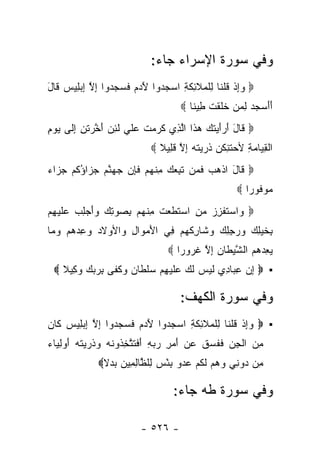 ‫ﻭﻓﻲ ﺴﻭﺭﺓ ﺍﻹﺴﺭﺍﺀ ﺠﺎﺀ:‬
‫‪ ‬ﻭﺇﺫ ﻗﻠ ﹶﺎ ِﻠ ‪‬ﻼ ِﻜ ِ ﺍﺴﺠ ‪‬ﻭﺍ ﻵ ‪  ‬ﻓ ‪  ‬ﻭﺍ ﺇﻻ ﺇﺒ ِﻴﺱ ﹶﺎل‬
‫‪ ِ‬ﹾ ﹸ ﹾﻨ ﻟ ﹾﻤ ﹶﺌ ﹶﺔ ‪ ‬ﺩ َﺩﻡ ﹶﺴﺠﺩ ِ ﱠ ِ ‪‬ﻠ ‪ ‬ﻗ َ‬
                                           ‫ﺃﺃﺴﺠﺩ ﻟﻤﻥ ﺨﻠﻘﺕ ِﻴ ﹰﺎ ‪‬‬
                                              ‫ََ ‪   ِ   ‬ﹶ ﹶ ﹾ ﹶ ﻁ ﻨ‬
‫‪ ‬ﹶﺎل ﺃ ‪‬ﺃﻴﺘ ‪ ‬ﻫ ﹶﺍ ﺍﻟ ِﻱ ﻜﺭﻤﺕ ﻋﻠﻲ ﻟﺌﻥ ﺃﺨﺭﺘ ِ ﺇ ﹶﻰ ﻴﻭﻡ‬
‫ﻗ َ َﺭَ ‪ ‬ﹶﻙ ‪‬ﺫ ﱠﺫ ﹶ ‪  ‬ﹶ ‪ ‬ﹶ ‪ ‬ﹶ ِ ‪ َ ‬ﱠ ‪ ‬ﹶﻥ ِﻟ ‪ِ  ‬‬
                                 ‫ﺍﻟﻘ ‪‬ﺎﻤﺔ ﻷﺤﺘ ِﻜﻥ ﺫ ‪ ‬ﺘﻪ ﺇﻻ ﻗ ِﻴﻼ ‪‬‬
                                   ‫ﹾ ِﻴ ‪  ِ ‬ﹶﻨ ﹶ ‪ ‬ﹸﺭﻴ ﹶ ‪ ِ ‬ﱠ ﹶﻠ ﹰ‬
‫‪ ‬ﹶﺎل ﺍﺫﻫﺏ ﻓ ‪‬ﻥ ﺘ ِ ‪  ‬ﻤﻨﻬﻡ ﻓﺈﻥ ﺠﻬﻨﻡ ﺠ ‪‬ﺍﺅﻜﻡ ﺠ ‪‬ﺍﺀ‬
‫ﻗ َ ﹾ ‪  ‬ﹶﻤ ﹶﺒﻌﻙ ِ ﹾ ‪  ‬ﹶ ِ ‪   ‬ﱠ ‪ ‬ﺯ ُ ﹸ ‪ ‬ﺯ ‪‬‬
                                                             ‫ﻤﻭ ﹸﻭ ‪‬ﺍ ‪‬‬
                                                                ‫‪ ‬ﻓ ﺭ‬
‫‪ ‬ﺍﺴﺘﻔﺯﺯ ﻤﻥ ﺍﺴﺘﻁﻌﺕ ﻤﻨﻬﻡ ﺒﺼﻭﺘﻙ ﻭﺃﺠﻠﺏ ﻋﻠﻴ ِﻡ‬
 ‫ﻭ ‪ ‬ﹶ ﹾ ِ ‪  ِ  ‬ﹶ ﹶ ‪ ‬ﹶ ِ ﹾ ‪   ِ  َ   ِ   ِ  ‬ﹶ ‪‬ﻬ‬
‫ِﺨﻴ ِ ‪ ‬ﻭﺭﺠﻠﻙ ﻭ ﹶﺎﺭﻜﻬﻡ ِﻲ ﺍﻷﻤ ‪‬ﺍل ‪‬ﺍﻷﻭﻻﺩ ﻭﻋﺩﻫﻡ ﻭ ‪‬ﺎ‬
 ‫‪    ِ ‬ﻤ‬   ‫َ ‪‬ﻭ ِ ﻭ‬   ‫ﺒ ﹶ ‪‬ﻠﻙ ‪  ِ ِ  ‬ﺸ ِ ﹾ ‪  ‬ﻓ‬
                                       ‫ﻴﻌﺩﻫﻡ ﺍﻟﺸﻴ ﹶﺎﻥ ﺇﻻ ﻏ ‪‬ﻭ ‪‬ﺍ ‪‬‬
                                          ‫‪    ِ ‬ﱠ ‪‬ﻁ ‪ ِ ‬ﱠ ﹸ ﺭ ﺭ‬
  ‫▪ ‪ ‬ﺇﻥ ﻋ ‪‬ﺎ ِﻱ ﻟﻴ ‪ ‬ﻟ ‪ ‬ﻋﻠﻴﻬﻡ ﺴﻠ ﹶﺎﻥ ﻭﻜ ﹶﻰ ﺒﺭﺒﻙ ﻭ ِﻴﻼ ‪‬‬
    ‫ِ ‪ِ ‬ﺒ ﺩ ﹶ ‪‬ﺱ ﹶﻙ ‪ ‬ﹶ ‪   ِ ‬ﹾﻁ ‪  ‬ﹶﻔ ِ ‪   ‬ﻜ ﹰ‬

                                           ‫ﻭﻓﻲ ﺴﻭﺭﺓ ﺍﻟﻜﻬﻑ:‬
‫▪ ‪ ‬ﻭﺇﺫ ﻗﻠ ﹶﺎ ِﻠ ‪‬ﻼ ِﻜ ِ ﺍﺴﺠ ‪‬ﻭﺍ ﻵ ‪  ‬ﻓ ‪  ‬ﻭﺍ ﺇﻻ ﺇﺒ ِﻴﺱ ﹶﺎﻥ‬
‫‪ ِ‬ﹾ ﹸ ﹾﻨ ﻟ ﹾﻤ ﹶﺌ ﹶﺔ ‪ ‬ﺩ َﺩﻡ ﹶﺴﺠﺩ ِ ﱠ ِ ‪‬ﻠ ‪ ‬ﻜ ‪‬‬
‫ﻤﻥ ﺍﻟﺠﻥ ﻓﻔ ‪‬ﻕ ﻋﻥ ﺃﻤ ِ ﺭﺒﻪ ﺃﻓﺘﺘﺨ ﹸﻭﻨﻪ ﻭﺫ ‪ ‬ﺘﻪ ﺃﻭﻟ ‪‬ﺎﺀ‬
‫ِ ‪ ‬ﹾ ِ ‪ ‬ﹶ ﹶ ﺴ ﹶ ‪  َ  ‬ﺭ ‪ َ ِ  ‬ﹶ ﹶ ﱠ ِ ﺫ ﹶ ‪  ‬ﹸ ﺭ ﻴ ﹶ ‪ِ  َ ‬ﻴ ‪‬‬
                ‫ِﻥ ‪‬ﻭ ِﻲ ﻭﻫﻡ ﻟﻜﻡ ﻋﺩﻭ ﺒﺌﺱ ِﻠ ﱠﺎﻟ ِﻴﻥ ﺒﺩﻻ‪‬‬
                 ‫ﻤ ﺩ ﻨ ‪   ‬ﹶ ﹸ ‪  ْ ِ    ‬ﻟ ﻅ ِﻤ ‪ ‬ﹰ‬

                                        ‫ﻭﻓﻲ ﺴﻭﺭﺓ ﻁﻪ ﺠﺎﺀ:‬

                              ‫- ٦٢٥ -‬
 