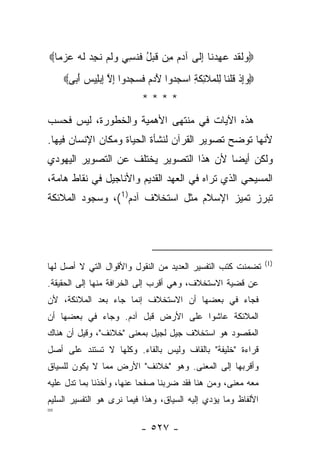 ‫‪ ‬ﻟﻘﺩ ﻋﻬﺩ ﹶﺎ ﺇ ﹶﻰ ﺁﺩﻡ ِﻥ ﻗﺒل ﻓﻨ ِ ‪ ‬ﻭﻟﻡ ﻨﺠﺩ ﻟﻪ ﻋﺯ ‪‬ﺎ‪‬‬
  ‫ﻭ ﹶ ﹶ ‪ ِ  ‬ﻨ ِﻟ ‪  ‬ﻤ ﹶ ‪ ُ ‬ﹶ ﹶﺴﻲ ‪ ‬ﹶ ‪ ‬ﹶ ِ ‪ ‬ﹶ ‪  ‬ﻤ‬
    ‫‪‬ﻭﺇﺫ ﻗﻠ ﹶﺎ ِﻠ ‪‬ﻼ ِﻜ ِ ﺍﺴﺠ ‪‬ﻭﺍ ﻵ ‪  ‬ﻓ ‪  ‬ﻭﺍ ﺇﻻ ﺇﺒِﻴﺱ ﺃ ‪‬ﻰ‪‬‬
      ‫‪ ِ‬ﹾ ﹸ ﹾﻨ ﻟ ﹾﻤ ﹶﺌ ﹶﺔ ‪ ‬ﺩ َﺩﻡ ﹶﺴﺠﺩ ِ ﱠ ِ ‪‬ﻠ ‪َ ‬ﺒ‬
                            ‫****‬
‫ﻫﺫﻩ ﺍﻵﻴﺎﺕ ﻓﻲ ﻤﻨﺘﻬﻰ ﺍﻷﻫﻤﻴﺔ ﻭﺍﻟﺨﻁﻭﺭﺓ، ﻟﻴﺱ ﻓﺤﺴﺏ‬
‫ﻷﻨﻬﺎ ﺘﻭﻀﺢ ﺘﺼﻭﻴﺭ ﺍﻟﻘﺭﺁﻥ ﻟﻨﺸﺄﺓ ﺍﻟﺤﻴﺎﺓ ﻭﻤﻜﺎﻥ ﺍﻹﻨﺴﺎﻥ ﻓﻴﻬﺎ.‬
‫ﻭﻟﻜﻥ ﺃﻴ ‪‬ﺎ ﻷﻥ ﻫﺫﺍ ﺍﻟﺘﺼﻭﻴﺭ ﻴﺨﺘﻠﻑ ﻋﻥ ﺍﻟﺘﺼﻭﻴﺭ ﺍﻟﻴﻬﻭﺩﻱ‬
                                         ‫ﻀ‬
‫ﺍﻟﻤﺴﻴﺤﻲ ﺍﻟﺫﻱ ﺘﺭﺍﻩ ﻓﻲ ﺍﻟﻌﻬﺩ ﺍﻟﻘﺩﻴﻡ ﻭﺍﻷﻨﺎﺠﻴل ﻓﻲ ﻨﻘﺎﻁ ﻫﺎﻤﺔ،‬
‫ﺘﺒﺭﺯ ﺘﻤﻴﺯ ﺍﻹﺴﻼﻡ ﻤﺜل ﺍﺴﺘﺨﻼﻑ ﺁﺩﻡ)1 (، ﻭﺴﺠﻭﺩ ﺍﻟﻤﻼﺌﻜﺔ‬




                                                                   ‫)1(‬
‫ﺘﻀﻤﻨﺕ ﻜﺘﺏ ﺍﻟﺘﻔﺴﻴﺭ ﺍﻟﻌﺩﻴﺩ ﻤﻥ ﺍﻟﻨﻘﻭل ﻭﺍﻷﻗﻭﺍل ﺍﻟﺘﻲ ﻻ ﺃﺼل ﻟﻬﺎ‬
‫ﻋﻥ ﻗﻀﻴﺔ ﺍﻻﺴﺘﺨﻼﻑ، ﻭﻫﻲ ﺃﻗﺭﺏ ﺇﻟﻰ ﺍﻟﺨﺭﺍﻓﺔ ﻤﻨﻬﺎ ﺇﻟﻰ ﺍﻟﺤﻘﻴﻘﺔ.‬
‫ﻓﺠﺎﺀ ﻓﻲ ﺒﻌﻀﻬﺎ ﺃﻥ ﺍﻻﺴﺘﺨﻼﻑ ﺇﻨﻤﺎ ﺠﺎﺀ ﺒﻌﺩ ﺍﻟﻤﻼﺌﻜﺔ، ﻷﻥ‬
‫ﺍﻟﻤﻼﺌﻜﺔ ﻋﺎﺸﻭﺍ ﻋﻠﻰ ﺍﻷﺭﺽ ﻗﺒل ﺁﺩﻡ. ﻭﺠﺎﺀ ﻓﻲ ﺒﻌﻀﻬﺎ ﺃﻥ‬
‫ﺍﻟﻤﻘﺼﻭﺩ ﻫﻭ ﺍﺴﺘﺨﻼﻑ ﺠﻴل ﻟﺠﻴل ﺒﻤﻌﻨﻰ "ﺨﻼﺌﻑ"، ﻭﻗﻴل ﺃﻥ ﻫﻨﺎﻙ‬
‫ﻗﺭﺍﺀﺓ "ﺨﻠﻴﻔﺔ" ﺒﺎﻟﻘﺎﻑ ﻭﻟﻴﺱ ﺒﺎﻟﻔﺎﺀ. ﻭﻜﻠﻬﺎ ﻻ ﺘﺴﺘﻨﺩ ﻋﻠﻰ ﺃﺼل‬
‫ﻭﺃﻗﺭﺒﻬﺎ ﺇﻟﻰ ﺍﻟﻤﻌﻨﻰ. ﻭﻫﻭ "ﺨﻼﺌﻑ" ﺍﻷﺭﺽ ﻤﻤﺎ ﻻ ﻴﻜﻭﻥ ﻟﻠﺴﻴﺎﻕ‬
‫ﻤﻌﻪ ﻤﻌﻨﻰ، ﻭﻤﻥ ﻫﻨﺎ ﻓﻘﺩ ﻀﺭﺒﻨﺎ ﺼﻔ ‪‬ﺎ ﻋﻨﻬﺎ، ﻭﺃﺨﺫﻨﺎ ﺒﻤﺎ ﺘﺩل ﻋﻠﻴﻪ‬
                           ‫ﺤ‬
‫ﺍﻷﻟﻔﺎﻅ ﻭﻤﺎ ﻴﺅﺩﻱ ﺇﻟﻴﻪ ﺍﻟﺴﻴﺎﻕ، ﻭﻫﺫﺍ ﻓﻴﻤﺎ ﻨﺭﻯ ﻫﻭ ﺍﻟﺘﻔﺴﻴﺭ ﺍﻟﺴﻠﻴﻡ‬
‫=‬
                            ‫- ٧٢٥ -‬
 