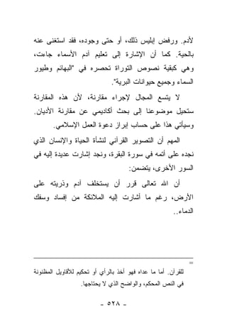 ‫ﻷﺩﻡ. ﻭﺭﻓﺽ ﺇﺒﻠﻴﺱ ﺫﻟﻙ، ﺃﻭ ﺤﺘﻰ ﻭﺠﻭﺩﻩ، ﻓﻘﺩ ﺍﺴﺘﻐﻨﻰ ﻋﻨﻪ‬
‫ﺒﺎﻟﺤﻴﺔ. ﻜﻤﺎ ﺃﻥ ﺍﻹﺸﺎﺭﺓ ﺇﻟﻰ ﺘﻌﻠﻴﻡ ﺁﺩﻡ ﺍﻷﺴﻤﺎﺀ ﺠﺎﺀﺕ،‬
‫ﻭﻫﻲ ﻜﺒﻘﻴﺔ ﻨﺼﻭﺹ ﺍﻟﺘﻭﺭﺍﺓ ﺘﺤﺼﺭﻩ ﻓﻲ "ﺍﻟﺒﻬﺎﺌﻡ ﻭﻁﻴﻭﺭ‬
                               ‫ﺍﻟﺴﻤﺎﺀ ﻭﺠﻤﻴﻊ ﺤﻴﻭﺍﻨﺎﺕ ﺍﻟﺒﺭﻴﺔ".‬
‫ﻻ ﻴﺘﺴﻊ ﺍﻟﻤﺠﺎل ﻹﺠﺭﺍﺀ ﻤﻘﺎﺭﻨﺔ، ﻷﻥ ﻫﺫﻩ ﺍﻟﻤﻘﺎﺭﻨﺔ‬
‫ﺴﺘﺤﻴل ﻤﻭﻀﻭﻋﻨﺎ ﺇﻟﻰ ﺒﺤﺙ ﺃﻜﺎﺩﻴﻤﻲ ﻋﻥ ﻤﻘﺎﺭﻨﺔ ﺍﻷﺩﻴﺎﻥ.‬
       ‫ﻭﺴﻴﺄﺘﻲ ﻫﺫﺍ ﻋﻠﻰ ﺤﺴﺎﺏ ﺇﺒﺭﺍﺯ ﺩﻋﻭﺓ ﺍﻟﻌﻤل ﺍﻹﺴﻼﻤﻲ.‬
‫ﺍﻟﻤﻬﻡ ﺃﻥ ﺍﻟﺘﺼﻭﻴﺭ ﺍﻟﻘﺭﺁﻨﻲ ﻟﻨﺸﺄﺓ ﺍﻟﺤﻴﺎﺓ ﻭﺍﻹﻨﺴﺎﻥ ﺍﻟﺫﻱ‬
‫ﻨﺠﺩﻩ ﻋﻠﻰ ﺃﺘﻤﻪ ﻓﻲ ﺴﻭﺭﺓ ﺍﻟﺒﻘﺭﺓ، ﻭﻨﺠﺩ ﺇﺸﺎﺭﺕ ﻋﺩﻴﺩﺓ ﺇﻟﻴﻪ ﻓﻲ‬
                                      ‫ﺍﻟﺴﻭﺭ ﺍﻷﺨﺭﻯ، ﻴﺘﻀﻤﻥ:‬
‫ﺃﻥ ﺍﷲ ﺘﻌﺎﻟﻰ ﻗﺭﺭ ﺃﻥ ﻴﺴﺘﺨﻠﻑ ﺁﺩﻡ ﻭﺫﺭﻴﺘﻪ ﻋﻠﻰ‬
‫ﺍﻷﺭﺽ، ﺭﻏﻡ ﻤﺎ ﺃﺸﺎﺭﺕ ﺇﻟﻴﻪ ﺍﻟﻤﻼﺌﻜﺔ ﻤﻥ ﺇﻓﺴﺎﺩ ﻭﺴﻔﻙ‬
                                                       ‫ﺍﻟﺩﻤﺎﺀ..‬




                                                               ‫=‬
‫ﻟﻠﻘﺭﺁﻥ. ﺃﻤﺎ ﻤﺎ ﻋﺩﺍﻩ ﻓﻬﻭ ﺃﺨﺫ ﺒﺎﻟﺭﺃﻱ ﺃﻭ ﺘﺤﻜﻴﻡ ﻟﻸﻗﺎﻭﻴل ﺍﻟﻤﻅﻨﻭﻨﺔ‬
                  ‫ﻓﻲ ﺍﻟﻨﺹ ﺍﻟﻤﺤﻜﻡ، ﻭﺍﻟﻭﺍﻀﺢ ﺍﻟﺫﻱ ﻻ ﻴﺤﺘﺎﺠﻬﺎ.‬

                          ‫- ٨٢٥ -‬
 