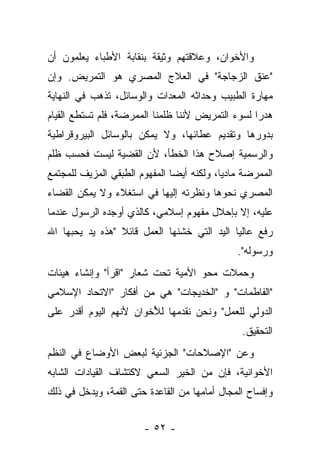 ‫ﻭﺍﻷﺨﻭﺍﻥ، ﻭﻋﻼﻗﺘﻬﻡ ﻭﺜﻴﻘﺔ ﺒﻨﻘﺎﺒﺔ ﺍﻷﻁﺒﺎﺀ ﻴﻌﻠﻤﻭﻥ ﺃﻥ‬
‫"ﻋﻨﻕ ﺍﻟﺯﺠﺎﺠﺔ" ﻓﻲ ﺍﻟﻌﻼﺝ ﺍﻟﻤﺼﺭﻱ ﻫﻭ ﺍﻟﺘﻤﺭﻴﺽ. ﻭﺇﻥ‬
‫ﻤﻬﺎﺭﺓ ﺍﻟﻁﺒﻴﺏ ﻭﺤﺩﺍﺜﻪ ﺍﻟﻤﻌﺩﺍﺕ ﻭﺍﻟﻭﺴﺎﺌل، ﺘﺫﻫﺏ ﻓﻲ ﺍﻟﻨﻬﺎﻴﺔ‬
‫ﻫﺩﺭﺍ ﻟﺴﻭﺀ ﺍﻟﺘﻤﺭﻴﺽ ﻷﻨﻨﺎ ﻅﻠﻤﻨﺎ ﺍﻟﻤﻤﺭﻀﺔ، ﻓﻠﻡ ﺘﺴﺘﻁﻊ ﺍﻟﻘﻴﺎﻡ‬
                                                   ‫‪‬‬
‫ﺒﺩﻭﺭﻫﺎ ﻭﺘﻘﺩﻴﻡ ﻋﻁﺎﺌﻬﺎ، ﻭﻻ ﻴﻤﻜﻥ ﺒﺎﻟﻭﺴﺎﺌل ﺍﻟﺒﻴﺭﻭﻗﺭﺍﻁﻴﺔ‬
‫ﻭﺍﻟﺭﺴﻤﻴﺔ ﺇﺼﻼﺡ ﻫﺫﺍ ﺍﻟﺨﻁﺄ، ﻷﻥ ﺍﻟﻘﻀﻴﺔ ﻟﻴﺴﺕ ﻓﺤﺴﺏ ﻅﻠﻡ‬
‫ﺍﻟﻤﻤﺭﻀﺔ ﻤﺎﺩ ‪‬ﺎ، ﻭﻟﻜﻨﻪ ﺃﻴ ‪‬ﺎ ﺍﻟﻤﻔﻬﻭﻡ ﺍﻟﻁﺒﻘﻲ ﺍﻟﻤﺯﻴﻑ ﻟﻠﻤﺠﺘﻤﻊ‬
                               ‫ﻀ‬            ‫ﻴ‬
‫ﺍﻟﻤﺼﺭﻱ ﻨﺤﻭﻫﺎ ﻭﻨﻅﺭﺘﻪ ﺇﻟﻴﻬﺎ ﻓﻲ ﺍﺴﺘﻐﻼﺀ ﻭﻻ ﻴﻤﻜﻥ ﺍﻟﻘﻀﺎﺀ‬
‫ﻋﻠﻴﻪ، ﺇﻻ ﺒﺈﺤﻼل ﻤﻔﻬﻭﻡ ﺇﺴﻼﻤﻲ، ﻜﺎﻟﺫﻱ ﺃﻭﺠﺩﻩ ﺍﻟﺭﺴﻭل ﻋﻨﺩﻤﺎ‬
‫ﺭﻓﻊ ﻋﺎﻟﻴﺎ ﺍﻟﻴﺩ ﺍﻟﺘﻲ ﺨﺸﻨﻬﺎ ﺍﻟﻌﻤل ﻗﺎﺌﻼ "ﻫﺫﻩ ﻴﺩ ﻴﺤﺒﻬﺎ ﺍﷲ‬
                 ‫ﹰ‬                           ‫‪‬‬
                                                ‫ﻭﺭﺴﻭﻟﻪ".‬
‫ﻭﺤﻤﻼﺕ ﻤﺤﻭ ﺍﻷﻤﻴﺔ ﺘﺤﺕ ﺸﻌﺎﺭ "ﺍﻗﺭﺃ" ﻭﺇﻨﺸﺎﺀ ﻫﻴﺌﺎﺕ‬
‫"ﺍﻟﻔﺎﻁﻤﺎﺕ" ﻭ "ﺍﻟﺨﺩﻴﺠﺎﺕ" ﻫﻲ ﻤﻥ ﺃﻓﻜﺎﺭ "ﺍﻻﺘﺤﺎﺩ ﺍﻹﺴﻼﻤﻲ‬
‫ﺍﻟﺩﻭﻟﻲ ﻟﻠﻌﻤل" ﻭﻨﺤﻥ ﻨﻘﺩﻤﻬﺎ ﻟﻸﺨﻭﺍﻥ ﻷﻨﻬﻡ ﺍﻟﻴﻭﻡ ﺃﻗﺩﺭ ﻋﻠﻰ‬
                        ‫ُ‬
                                                 ‫ﺍﻟﺘﺤﻘﻴﻕ.‬
‫ﻭﻋﻥ "ﺍﻹﺼﻼﺤﺎﺕ" ﺍﻟﺠﺯﺌﻴﺔ ﻟﺒﻌﺽ ﺍﻷﻭﻀﺎﻉ ﻓﻲ ﺍﻟﻨﻅﻡ‬
‫ﺍﻷﺨﻭﺍﻨﻴﺔ، ﻓﺈﻥ ﻤﻥ ﺍﻟﺨﻴﺭ ﺍﻟﺴﻌﻲ ﻻﻜﺘﺸﺎﻑ ﺍﻟﻘﻴﺎﺩﺍﺕ ﺍﻟﺸﺎﺒﻪ‬
‫ﻭﺇﻓﺴﺎﺡ ﺍﻟﻤﺠﺎل ﺃﻤﺎﻤﻬﺎ ﻤﻥ ﺍﻟﻘﺎﻋﺩﺓ ﺤﺘﻰ ﺍﻟﻘﻤﺔ، ﻭﻴﺩﺨل ﻓﻲ ﺫﻟﻙ‬


                        ‫- ٢٥ -‬
 