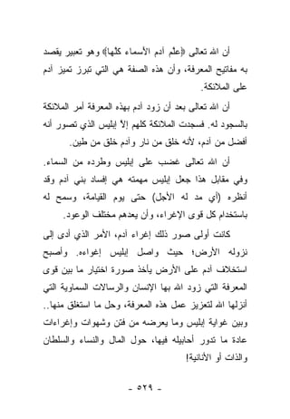 ‫ﺃﻥ ﺍﷲ ﺘﻌﺎﻟﻰ ‪‬ﻋﻠﻡ ﺁﺩﻡ ﺍﻷﺴ ‪‬ﺎﺀ ﻜﻠ ‪‬ﺎ‪ ‬ﻭﻫﻭ ﺘﻌﺒﻴﺭ ﻴﻘﺼﺩ‬
   ‫‪‬‬             ‫‪‬ﱠ ‪ َ   ‬ﻤ ‪ ‬ﹸﱠﻬ‬
‫ﺒﻪ ﻤﻔﺎﺘﻴﺢ ﺍﻟﻤﻌﺭﻓﺔ، ﻭﺃﻥ ﻫﺫﻩ ﺍﻟﺼﻔﺔ ﻫﻲ ﺍﻟﺘﻲ ﺘﺒﺭﺯ ﺘﻤﻴﺯ ﺁﺩﻡ‬
                                           ‫ﻋﻠﻰ ﺍﻟﻤﻼﺌﻜﺔ.‬
‫ﺃﻥ ﺍﷲ ﺘﻌﺎﻟﻰ ﺒﻌﺩ ﺃﻥ ﺯﻭﺩ ﺁﺩﻡ ﺒﻬﺫﻩ ﺍﻟﻤﻌﺭﻓﺔ ﺃﻤﺭ ﺍﻟﻤﻼﺌﻜﺔ‬
                              ‫‪‬‬
‫ﺒﺎﻟﺴﺠﻭﺩ ﻟﻪ. ﻓﺴﺠﺩﺕ ﺍﻟﻤﻼﺌﻜﺔ ﻜﻠﻬﻡ ﺇﻻ ﺇﺒﻠﻴﺱ ﺍﻟﺫﻱ ﺘﺼﻭﺭ ﺃﻨﻪ‬
     ‫‪‬‬              ‫ﱠ‬
       ‫ﺃﻓﻀل ﻤﻥ ﺁﺩﻡ، ﻷﻨﻪ ﺨﻠﻕ ﻤﻥ ﻨﺎﺭ ﻭﺁﺩﻡ ﺨﻠﻕ ﻤﻥ ﻁﻴﻥ.‬
                                 ‫ﹸ‬
‫ﺃﻥ ﺍﷲ ﺘﻌﺎﻟﻰ ﻏﻀﺏ ﻋﻠﻰ ﺇﺒﻠﻴﺱ ﻭﻁﺭﺩﻩ ﻤﻥ ﺍﻟﺴﻤﺎﺀ.‬
‫ﻭﻓﻲ ﻤﻘﺎﺒل ﻫﺫﺍ ﺠﻌل ﺇﺒﻠﻴﺱ ﻤﻬﻤﺘﻪ ﻫﻲ ﺇﻓﺴﺎﺩ ﺒﻨﻲ ﺁﺩﻡ ﻭﻗﺩ‬
‫ﺃﻨﻅﺭﻩ )ﺃﻱ ﻤﺩ ﻟﻪ ﺍﻷﺠل( ﺤﺘﻰ ﻴﻭﻡ ﺍﻟﻘﻴﺎﻤﺔ، ﻭﺴﻤﺢ ﻟﻪ‬
     ‫ﺒﺎﺴﺘﺨﺩﺍﻡ ﻜل ﻗﻭﻯ ﺍﻹﻏﺭﺍﺀ، ﻭﺃﻥ ﻴﻌﺩﻫﻡ ﻤﺨﺘﻠﻑ ﺍﻟﻭﻋﻭﺩ.‬
‫ﻜﺎﻨﺕ ﺃﻭﻟﻰ ﺼﻭﺭ ﺫﻟﻙ ﺇﻏﺭﺍﺀ ﺁﺩﻡ، ﺍﻷﻤﺭ ﺍﻟﺫﻱ ﺃﺩﻯ ﺇﻟﻰ‬
     ‫‪‬‬
‫ﻨﺯﻭﻟﻪ ﺍﻷﺭﺽ؛ ﺤﻴﺙ ﻭﺍﺼل ﺇﺒﻠﻴﺱ ﺇﻏﻭﺍﺀﻩ. ﻭﺃﺼﺒﺢ‬
‫ﺍﺴﺘﺨﻼﻑ ﺁﺩﻡ ﻋﻠﻰ ﺍﻷﺭﺽ ﻴﺄﺨﺫ ﺼﻭﺭﺓ ﺍﺨﺘﻴﺎﺭ ﻤﺎ ﺒﻴﻥ ﻗﻭﻯ‬
‫ﺍﻟﻤﻌﺭﻓﺔ ﺍﻟﺘﻲ ﺯﻭﺩ ﺍﷲ ﺒﻬﺎ ﺍﻹﻨﺴﺎﻥ ﻭﺍﻟﺭﺴﺎﻻﺕ ﺍﻟﺴﻤﺎﻭﻴﺔ ﺍﻟﺘﻲ‬
                                      ‫‪‬‬
‫ﺃﻨﺯﻟﻬﺎ ﺍﷲ ﻟﺘﻌﺯﻴﺯ ﻋﻤل ﻫﺫﻩ ﺍﻟﻤﻌﺭﻓﺔ، ﻭﺤل ﻤﺎ ﺍﺴﺘﻐﻠﻕ ﻤﻨﻬﺎ..‬
‫ﻭﺒﻴﻥ ﻏﻭﺍﻴﺔ ﺇﺒﻠﻴﺱ ﻭﻤﺎ ﻴﻌﺭﻀﻪ ﻤﻥ ﻓﺘﻥ ﻭﺸﻬﻭﺍﺕ ﻭﺇﻏﺭﺍﺀﺍﺕ‬
‫ﻋﺎﺩﺓ ﻤﺎ ﺘﺩﻭﺭ ﺃﺤﺎﺒﻴﻠﻪ ﻓﻴﻬﺎ، ﺤﻭل ﺍﻟﻤﺎل ﻭﺍﻟﻨﺴﺎﺀ ﻭﺍﻟﺴﻠﻁﺎﻥ‬
                                      ‫ﻭﺍﻟﺫﺍﺕ ﺃﻭ ﺍﻷﻨﺎﻨﻴﺔ!‬

                       ‫- ٩٢٥ -‬
 