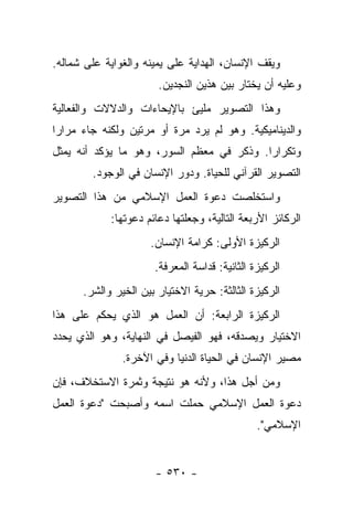 ‫ﻭﻴﻘﻑ ﺍﻹﻨﺴﺎﻥ، ﺍﻟﻬﺩﺍﻴﺔ ﻋﻠﻰ ﻴﻤﻴﻨﻪ ﻭﺍﻟﻐﻭﺍﻴﺔ ﻋﻠﻰ ﺸﻤﺎﻟﻪ.‬
                       ‫ﻭﻋﻠﻴﻪ ﺃﻥ ﻴﺨﺘﺎﺭ ﺒﻴﻥ ﻫﺫﻴﻥ ﺍﻟﻨﺠﺩﻴﻥ.‬
‫ﻭﻫﺫﺍ ﺍﻟﺘﺼﻭﻴﺭ ﻤﻠﻴﺊ ﺒﺎﻹﻴﺤﺎﺀﺍﺕ ﻭﺍﻟﺩﻻﻻﺕ ﻭﺍﻟﻔﻌﺎﻟﻴﺔ‬
‫ﻭﺍﻟﺩﻴﻨﺎﻤﻴﻜﻴﺔ. ﻭﻫﻭ ﻟﻡ ﻴﺭﺩ ﻤﺭﺓ ﺃﻭ ﻤﺭﺘﻴﻥ ﻭﻟﻜﻨﻪ ﺠﺎﺀ ﻤﺭﺍﺭﺍ‬
 ‫‪‬‬
‫ﻭﺘﻜﺭﺍﺭﺍ. ﻭﺫﻜﺭ ﻓﻲ ﻤﻌﻅﻡ ﺍﻟﺴﻭﺭ، ﻭﻫﻭ ﻤﺎ ﻴﺅﻜﺩ ﺃﻨﻪ ﻴﻤﺜل‬
                       ‫‪‬‬                  ‫‪‬‬
        ‫ﺍﻟﺘﺼﻭﻴﺭ ﺍﻟﻘﺭﺁﻨﻲ ﻟﻠﺤﻴﺎﺓ. ﻭﺩﻭﺭ ﺍﻹﻨﺴﺎﻥ ﻓﻲ ﺍﻟﻭﺠﻭﺩ.‬
‫ﻭﺍﺴﺘﺨﻠﺼﺕ ﺩﻋﻭﺓ ﺍﻟﻌﻤل ﺍﻹﺴﻼﻤﻲ ﻤﻥ ﻫﺫﺍ ﺍﻟﺘﺼﻭﻴﺭ‬
            ‫ﺍﻟﺭﻜﺎﺌﺯ ﺍﻷﺭﺒﻌﺔ ﺍﻟﺘﺎﻟﻴﺔ، ﻭﺠﻌﻠﺘﻬﺎ ﺩﻋﺎﺌﻡ ﺩﻋﻭﺘﻬﺎ:‬
                     ‫ﺍﻟﺭﻜﻴﺯﺓ ﺍﻷﻭﻟﻰ: ﻜﺭﺍﻤﺔ ﺍﻹﻨﺴﺎﻥ.‬
                      ‫ﺍﻟﺭﻜﻴﺯﺓ ﺍﻟﺜﺎﻨﻴﺔ: ﻗﺩﺍﺴﺔ ﺍﻟﻤﻌﺭﻓﺔ.‬
      ‫ﺍﻟﺭﻜﻴﺯﺓ ﺍﻟﺜﺎﻟﺜﺔ: ﺤﺭﻴﺔ ﺍﻻﺨﺘﻴﺎﺭ ﺒﻴﻥ ﺍﻟﺨﻴﺭ ﻭﺍﻟﺸﺭ.‬
‫ﺍﻟﺭﻜﻴﺯﺓ ﺍﻟﺭﺍﺒﻌﺔ: ﺃﻥ ﺍﻟﻌﻤل ﻫﻭ ﺍﻟﺫﻱ ﻴﺤﻜﻡ ﻋﻠﻰ ﻫﺫﺍ‬
‫ﺍﻻﺨﺘﻴﺎﺭ ﻭﻴﺼﺩﻗﻪ، ﻓﻬﻭ ﺍﻟﻔﻴﺼل ﻓﻲ ﺍﻟﻨﻬﺎﻴﺔ، ﻭﻫﻭ ﺍﻟﺫﻱ ﻴﺤﺩﺩ‬
               ‫ﻤﺼﻴﺭ ﺍﻹﻨﺴﺎﻥ ﻓﻲ ﺍﻟﺤﻴﺎﺓ ﺍﻟﺩﻨﻴﺎ ﻭﻓﻲ ﺍﻵﺨﺭﺓ.‬
‫ﻭﻤﻥ ﺃﺠل ﻫﺫﺍ، ﻭﻷﻨﻪ ﻫﻭ ﻨﺘﻴﺠﺔ ﻭﺜﻤﺭﺓ ﺍﻻﺴﺘﺨﻼﻑ، ﻓﺈﻥ‬
‫ﺩﻋﻭﺓ ﺍﻟﻌﻤل ﺍﻹﺴﻼﻤﻲ ﺤﻤﻠﺕ ﺍﺴﻤﻪ ﻭﺃﺼﺒﺤﺕ "ﺩﻋﻭﺓ ﺍﻟﻌﻤل‬
                                               ‫ﺍﻹﺴﻼﻤﻲ".‬


                      ‫- ٠٣٥ -‬
 