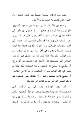 ‫ﻴﻠﻑ ﻫﺫﻩ ﺍﻟﺭﻜﺎﺌﺯ ﺠﻤﻴ ‪‬ﺎ ﻭﻴﺤﻴﻁ ﺒﻬﺎ ﺍﻟﻌﺩل ﺍﻟﻤﺸﺘﻕ ﻤﻥ‬
                           ‫ﻌ‬
                  ‫"ﺍﻟﺤﻕ" ﺍﻟﺫﻱ ﻗﺎﻤﺕ ﺒﻪ ﺍﻟﺴﻤﻭﺍﺕ ﻭﺍﻷﺭﺽ.‬
‫ﻴﺘﻀﺢ ﻤﻥ ﺫﻟﻙ ﺃﻨﻨﺎ ﻨﺸﺘﻕ ﺩﻋﻭﺘﻨﺎ ﻤﻥ ﺼﻤﻴﻡ ﺍﻟﺘﺼﻭﻴﺭ‬
‫ﺍﻟﻘﺭﺁﻨﻲ. ﻭﺃﻨﻨﺎ ﻟﻡ ﻨﺴﺘﺠﺩ ﺘﻨﻅﻴﺭﺍ – ﺃﻭ ﻨﺤﺎﻭل ﺃﻥ ﻨﻠﺠﺄ ﺇﻟﻰ‬
                        ‫‪‬‬
‫ﺍﻨﺘﻔﺎﺀ ﻤﺒﺎﺩﺉ ﻤﻌﻴﻨﺔ، ﻭﻤﺤﺎﻭﻟﺔ ﺍﻟﺘﻠﻔﻴﻕ ﺒﻴﻨﻬﺎ ﻋﻠﻰ ﻏﻴﺭ ﺃﺴﺎﺱ ﺃﻭ‬
‫ﻋﻠﻰ ﺃﺴﺒﺎﺏ ﺍﻟﻬﻭﻯ، ﻜﻤﺎ ﻗﺩ ﻴﻅﻥ ﺍﻟﺒﻌﺽ. ﺇﻨﻨﺎ ﻋﻤﺩﻨﺎ ﺇﻟﻰ‬
‫ﺃﻗﺩﺱ ﻤﻘﺩﺴﺎﺕ ﺍﻹﺴﻼﻡ. ﻭﻫﻭ ﺍﻟﻘﺭﺁﻥ ﺍﻟﻜﺭﻴﻡ، ﻓﻨﻘﻠﻨﺎ ﻤﻨﻪ ﺁﻴﺎﺕ‬
‫ﺒﻴﻨﺎﺕ ﻭﺍﻀﺤﺔ ﻭﻤﻜﺭﺭﺓ ﻓﻲ ﺃﻜﺜﺭ ﻤﻥ ﺴﻭﺭﺓ، ﺜﻡ ﺃﺤﻜﻤﻨﺎ ﻤﻥ‬
‫ﻫﺫﻩ ﺍﻵﻴﺎﺕ ﻨﻅﺭﻴﺘﻨﺎ، ﻓﺈﺫﺍ ﻜﺎﻥ ﻟﻨﺎ ﻤﻥ ﻓﻀل ﻓﻬﻭ ﺘﺭﺠﻤﺔ‬
‫ﺍﻟﻤﻌﺎﻨﻲ ﺍﻟﺘﻲ ﺘﻀﻤﻨﺘﻬﺎ ﻫﺫﻩ ﺍﻵﻴﺎﺕ، ﺩﻭﻥ ﺘﻌﺴﻑ ﻤﻥ ﺃﻱ ﻨﻭﻉ،‬
‫ﺃﻭ ﺘﻁﻭﻴﻊ ﻻ ﻴﺴﻤﺢ ﺒﻪ ﺍﻟﻤﻌﻨﻰ. ﻭﺇﻨﻤﺎ ﺍﺴﺘﻁﻌﻨﺎ ﺫﻟﻙ ﻷﻨﻨﺎ ﻟﻡ‬
‫ﻨﻨﻅﺭ ﻓﻲ ﻫﺫﻩ ﺍﻵﻴﺎﺕ ﺒﻌﻴﻭﻥ ﺍﻷﺴﻼﻑ، ﺃﻭ ﻨﻘﺭﺃﻫﺎ ﻓﻲ ﺍﻟﺘﻔﺎﺴﻴﺭ‬
‫ﺃﻭ ﻨﺴﻤﺢ ﻟﻺﺴﺭﺍﺌﻴﻠﻴﺎﺕ ﻭﺍﻟﻨﻘﻭل ﺃﻥ ﺘﻔﺘﺎﺕ ﻋﻠﻰ ﺍﻟﻤﻌﻨﻰ، ﻟﻘﺩ‬
             ‫ﺘﺭﻜﻨﺎ ﺍﻟﻤﻌﻨﻰ ﺍﻟﻘﺭﺁﻨﻲ ﻴﻘﻭﺩﻨﺎ ﻓﻘﺎﺩﻨﺎ ﺇﻟﻰ ﻨﻅﺭﻴﺘﻨﺎ.‬
‫ﻜﻤﺎ ﻴﺠﺏ ﺍﻹﺸﺎﺭﺓ ﺃﻴ ‪‬ﺎ ﺇﻟﻰ ﺃﻥ ﺍﻟﺭﻜﺎﺌﺯ ﺍﻟﺘﻲ‬
                     ‫ﻀ‬
‫ﺍﺴﺘﺨﻠﺼﻨﺎﻫﺎ ﻤﺘﺭﺍﺒﻁﺔ ﺒﻌﻀﻬﺎ ﺒﺒﻌﺽ ﺘﺭﺍﺒﻁ ﺍﻟﺘﻜﺎﻤل؛ ﻓﺎﻟﻌﻠﻡ‬
‫ﻭﺍﻟﻤﻌﺭﻓﺔ ﺘﻌﺯﺯ ﺍﻟﻜﺭﺍﻤﺔ ﺍﻹﻨﺴﺎﻨﻴﺔ.. ﻭﺍﻟﺤﺭﻴﺔ ﺸﺭﻁ ﻻﺯﻡ ﻟﻬﺎ‬
‫ﻻ ﻴﺘﺼﻭﺭ ﻭﺠﻭﺩﻫﺎ ﺒﺩﻭﻨﻬﺎ. ﻭﺃﻥ ﻴﻜﻭﻥ ﺍﻟﻌﻤل ﻫﻭ ﺍﻟﻤﺤﻙ‬


                        ‫- ١٣٥ -‬
 