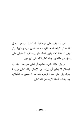 ‫ﻓﻲ ﺩﻴﻥ ﻴﻘﻭﻡ ﻋﻠﻰ ﺍﻟﻭﺤﺩﺍﻨﻴﺔ ﺍﻟﺨﺎﻟﺼﺔ، ﻭﻴﺘﻤﺤﻭﺭ ﺤﻭل‬
‫ﺍﷲ ﺘﻌﺎﻟﻰ ﺍﻟﻭﺍﺤﺩ ﺍﻷﺤﺩ ﺍﻟﻔﺭﺩ ﺍﻟﺼﻤﺩ، ﺍﻟﺫﻱ ﻻ ﻴﻠﺩ ﻭﻻ ﻴﻭﻟﺩ ﻭﻟﻡ‬
‫ﻴﻜﻥ ﻟﻪ ﻜﻔ ًﺍ ﺃﺤﺩ، ﻴﻜﻭﻥ ﺃﻋﻅﻡ ﺘﻜﺭﻴﻡ ﻴﻀﻔﻴﻪ ﺍﷲ ﺘﻌﺎﻟﻰ ﻋﻠﻰ‬
                                         ‫ﺅ‬
           ‫ﺨﻠﻕ ﻤﻥ ﺨﻠﻘﻪ ﺃﻥ ﻴﺠﻌﻠﻪ "ﺨﻠﻴﻔﺔ" ﻟﻪ ﻋﻠﻰ ﺍﻷﺭﺽ.‬
                                                 ‫ٍ‬
‫ﻟﻡ ﻴﻜﻥ ﻫﻨﺎﻙ ﺸﻲﺀ ﺃﻋﻅﻡ، ﺃﻭ ﺃﻋﻠﻰ ﻤﻥ ﻫﺫﺍ، ﺫﻟﻙ ﺃﻥ‬
‫ﺍﻹﺴﻼﻡ ﻻ ﻴﻤﻜﻥ ﺃﻥ ﻴﺭﺒﻁ ﺒﻴﻥ ﺍﻹﻨﺴﺎﻥ ﻭﺍﷲ ﺘﻌﺎﻟﻰ ﺒﺭﺍﺒﻁﺔ‬
‫ﺒﻨﻭﺓ، ﻭﻟﻭ ﻋﻠﻰ ﺴﺒﻴل ﺍﻟﺭﻤﺯ، ﻓﻬﺫﺍ ﻤﺎ ﻻ ﻴﺴﻤﺢ ﺒﻪ ﺍﻹﺴﻼﻡ،‬
                    ‫ﻭﻤﺎ ﻴﺨﺎﻟﻑ ﻓﻠﺴﻔﺔ ﻓﻜﺭﺘﻪ ﻋﻥ ﺍﷲ ﺘﻌﺎﻟﻰ.‬




                       ‫- ٤٣٥ -‬
 