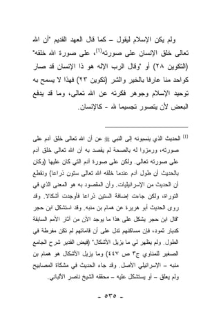 ‫ﻭﻟﻡ ﻴﻜﻥ ﺍﻹﺴﻼﻡ ﻟﻴﻘﻭل – ﻜﻤﺎ ﻗﺎل ﺍﻟﻌﻬﺩ ﺍﻟﻘﺩﻴﻡ "ﺃﻥ ﺍﷲ‬
‫ﺘﻌﺎﻟﻰ ﺨﻠﻕ ﺍﻹﻨﺴﺎﻥ ﻋﻠﻰ ﺼﻭﺭﺘﻪ)1(، ﻋﻠﻰ ﺼﻭﺭﺓ ﺍﷲ ﺨﻠﻘﻪ"‬
‫)ﺍﻟﺘﻜﻭﻴﻥ ٨٢( ﺃﻭ "ﻭﻗﺎل ﺍﻟﺭﺏ ﺍﻹﻟﻪ ﻫﻭ ﺫﺍ ﺍﻹﻨﺴﺎﻥ ﻗﺩ ﺼﺎﺭ‬
‫ﻜﻭﺍﺤﺩ ﻤﻨﺎ ﻋﺎﺭﻓﺎ ﺒﺎﻟﺨﻴﺭ ﻭﺍﻟﺸﺭ )ﺘﻜﻭﻴﻥ ٣٢( ﻓﻬﺫﺍ ﻻ ﻴﺴﻤﺢ ﺒﻪ‬
                                        ‫ﹰ‬
‫ﺘﻭﺤﻴﺩ ﺍﻹﺴﻼﻡ ﻭﺠﻭﻫﺭ ﻓﻜﺭﺘﻪ ﻋﻥ ﺍﷲ ﺘﻌﺎﻟﻰ، ﻭﻤﺎ ﻗﺩ ﻴﺩﻓﻊ‬
                  ‫ﺍﻟﺒﻌﺽ ﻷﻥ ﻴﺘﺼﻭﺭ ﺘﺠﺴﻴﻤﺎ ﷲ - ﻜﺎﻹﻨﺴﺎﻥ.‬
                                ‫‪‬‬


                                                              ‫)1(‬
‫ﺍﻟﺤﺩﻴﺙ ﺍﻟﺫﻱ ﻴﻨﺴﺒﻭﻨﻪ ﺇﻟﻰ ﺍﻟﻨﺒﻲ ‪ ‬ﻋﻥ ﺃﻥ ﺍﷲ ﺘﻌﺎﻟﻰ ﺨﻠﻕ ﺁﺩﻡ ﻋﻠﻰ‬
‫ﺼﻭﺭﺘﻪ، ﻭﺭﻤﺯﻭﺍ ﻟﻪ ﺒﺎﻟﺼﺤﺔ ﻟﻡ ﻴﻘﺼﺩ ﺒﻪ ﺃﻥ ﺍﷲ ﺘﻌﺎﻟﻰ ﺨﻠﻕ ﺁﺩﻡ‬
‫ﻋﻠﻰ ﺼﻭﺭﺘﻪ ﺘﻌﺎﻟﻰ. ﻭﻟﻜﻥ ﻋﻠﻰ ﺼﻭﺭﺓ ﺁﺩﻡ ﺍﻟﺘﻲ ﻜﺎﻥ ﻋﻠﻴﻬﺎ )ﻭﻜﺎﻥ‬
‫ﺒﺎﻟﺤﺩﻴﺙ ﺃﻥ ﻁﻭل ﺁﺩﻡ ﻋﻨﺩﻤﺎ ﺨﻠﻘﻪ ﺍﷲ ﺘﻌﺎﻟﻰ ﺴﺘﻭﻥ ﺫﺭﺍ ‪‬ﺎ( ﻭﻨﻘﻁﻊ‬
        ‫ﻋ‬
‫ﺃﻥ ﺍﻟﺤﺩﻴﺙ ﻤﻥ ﺍﻹﺴﺭﺍﺌﻴﻠﻴﺎﺕ. ﻭﺃﻥ ﺍﻟﻤﻘﺼﻭﺩ ﺒﻪ ﻫﻭ ﺍﻟﻤﻌﻨﻰ ﺍﻟﺫﻱ ﻓﻲ‬
‫ﺍﻟﺘﻭﺭﺍﺓ، ﻭﻟﻜﻥ ﺠﺎﺀﺕ ﺇﻀﺎﻓﺔ ﺍﻟﺴﺘﻴﻥ ﺫﺭﺍ ‪‬ﺎ ﻓﺄﻭﺠﺩﺕ ﺃﺸﻜﺎﻻ. ﻭﻗﺩ‬
     ‫ﹰ‬             ‫ﻋ‬
‫ﺭﻭﻯ ﺍﻟﺤﺩﻴﺙ ﺃﺒﻭ ﻫﺭﻴﺭﺓ ﻋﻥ ﻫﻤﺎﻡ ﺒﻥ ﻤﻨ ‪‬ﻪ. ﻭﻗﺩ ﺍﺴﺘﺸﻜل ﺍﺒﻥ ﺤﺠﺭ‬
                     ‫ﺒ‬
‫"ﻗﺎل ﺍﺒﻥ ﺤﺠﺭ ﻴﺸ ِل ﻋﻠﻰ ﻫﺫﺍ ﻤﺎ ﻴﻭﺠﺩ ﺍﻵﻥ ﻤﻥ ﺁﺜﺎﺭ ﺍﻷﻤﻡ ﺍﻟﺴﺎﺒﻘﺔ‬
                                          ‫‪ ‬ﹾﻜ‬
‫ﻜﺩﻴﺎﺭ ﺜﻤﻭﺩ، ﻓﺈﻥ ﻤﺴﺎﻜﻨﻬﻡ ﺘﺩل ﻋﻠﻰ ﺃﻥ ﻗﺎﻤﺎﺘﻬﻡ ﻟﻡ ﺘﻜﻥ ﻤﻔﺭﻁﺔ ﻓﻲ‬
‫ﺍﻟﻁﻭل. ﻭﻟﻡ ﻴﻅﻬﺭ ﻟﻲ ﻤﺎ ﻴﺯﻴل ﺍﻷﺸﻜﺎل" )ﻓﻴﺽ ﺍﻟﻘﺩﻴﺭ ﺸﺭﺡ ﺍﻟﺠﺎﻤﻊ‬
‫ﺍﻟﺼﻐﻴﺭ ﻟﻠﻤﻨﺎﻭﻱ ﺝ٣ ﺹ ٧٤٤( ﻭﻤﺎ ﻴﺯﻴل ﺍﻷﺸﻜﺎل ﻫﻭ ﻫﻤﺎﻡ ﺒﻥ‬
‫ﻤﻨﺒﻪ – ﺍﻹﺴﺭﺍﺌﻴﻠﻲ ﺍﻷﺼل. ﻭﻗﺩ ﺠﺎﺀ ﺍﻟﺤﺩﻴﺙ ﻓﻲ ﻤﺸﻜﺎﺓ ﺍﻟﻤﺼﺎﺒﻴﺢ‬
     ‫ﻭﻟﻡ ﻴﻌﻠﻕ – ﺃﻭ ﻴﺴﺘﺸﻜل ﻋﻠﻴﻪ – ﻤﺤﻘﻘﻪ ﺍﻟﺸﻴﺦ ﻨﺎﺼﺭ ﺍﻷﻟﺒﺎﻨﻲ.‬

                          ‫- ٥٣٥ -‬
 