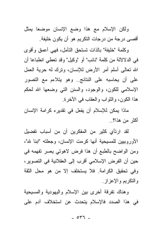 ‫ﻭﻟﻜﻥ ﺍﻹﺴﻼﻡ ﻤﻊ ﻫﺫﺍ ﻭﻀﻊ ﺍﻹﻨﺴﺎﻥ ﻤﻭﻀﻌﺎ ﻴﻤﺜل‬
      ‫‪‬‬
       ‫ﺃﻗﺼﻰ ﺩﺭﺠﺔ ﻤﻥ ﺩﺭﺠﺎﺕ ﺍﻟﺘﻜﺭﻴﻡ ﻫﻭ ﺃﻥ ﻴﻜﻭﻥ ﺨﻠﻴﻔﺔ.‬
‫ﻭﻜﻠﻤﺔ "ﺨﻠﻴﻔﺔ" ﺒﺎﻟﺫﺍﺕ ﺘﺴﺘﺤﻕ ﺍﻟﺘﺄﻤل، ﻓﻬﻲ ﺃﻋﻤﻕ ﻭﺃﻗﻭﻯ‬
‫ﻓﻲ ﺍﻟﺩﻻﻻﻟﺔ ﻤﻥ ﻜﻠﻤﺔ "ﻨﺎﺌﺏ" ﺃﻭ "ﻭﻜﻴل" ﻭﻗﺩ ﺘﻌﻁﻲ ﺍﻨﻁﺒﺎﻋﺎ ﺃﻥ‬
    ‫‪‬‬
‫ﺍﷲ ﺘﻌﺎﻟﻰ ﺃﺴﻠﻡ ﺃﻤﺭ ﺍﻷﺭﺽ ﻟﻺﻨﺴﺎﻥ، ﻭﺘﺭﻙ ﻟﻪ ﺤﺭﻴﺔ ﺍﻟﻌﻤل‬
‫ﻋﻠﻰ ﺃﻥ ﻴﺤﺎﺴﺒﻪ ﻋﻠﻰ ﺍﻟﻨﺘﺎﺌﺞ.. ﻭﻫﻭ ﻴﺘﻼﺀﻡ ﻤﻊ ﺍﻟﺘﺼﻭﺭ‬
‫ﺍﻹﺴﻼﻤﻲ ﻟﻠﻜﻭﻥ، ﻭﺍﻟﻭﺠﻭﺩ، ﻭﺍﻟﺴﻨﻥ ﺍﻟﺘﻲ ﻭﻀﻌﻬﺎ ﺍﷲ ﻟﺤﻜﻡ‬
                  ‫ﻫﺫﺍ ﺍﻟﻜﻭﻥ، ﻭﺍﻟﺜﻭﺍﺏ ﻭﺍﻟﻌﻘﺎﺏ ﻓﻲ ﺍﻵﺨﺭﺓ.‬
‫ﻤﺎﺫﺍ ﻴﻤﻜﻥ ﻟﻺﺴﻼﻡ ﺃﻥ ﻴﻔﻌل ﻓﻲ ﺘﻘﺩﻴﺭﻩ ﻜﺭﺍﻤﺔ ﺍﻹﻨﺴﺎﻥ‬
                                         ‫ﺃﻜﺜﺭ ﻤﻥ ﻫﺫﺍ؟..‬
‫ﻟﻘﺩ ﺍﺭﺘﺄﻱ ﻜﺜﻴﺭ ﻤﻥ ﺍﻟﻤﻔﻜﺭﻴﻥ ﺃﻥ ﻤﻥ ﺃﺴﺒﺎﺏ ﺘﻔﻀﻴل‬
‫ﺍﻷﻭﺭﻭﺒﻴﻴﻥ ﻟﻠﻤﺴﻴﺤﻴﺔ ﺃﻨﻬﺎ ﻜﺭﻤﺕ ﺍﻹﻨﺴﺎﻥ، ﻭﺠﻌﻠﺘﻪ "ﺍﺒﻨﺎ ﷲ"،‬
     ‫ﹰ‬
‫ﻭﻤﻥ ﺍﻟﻭﺍﻀﺢ ﺒﺎﻟﻁﺒﻊ ﺃﻥ ﻫﺫﺍ ﻓﺭﺽ ﻻﻫﻭﺘﻲ ﻴﻌﺴﺭ ﺘﻔﻬﻤﻪ ﻓﻲ‬
‫ﺤﻴﻥ ﺃﻥ ﺍﻟﻔﺭﺽ ﺍﻹﺴﻼﻤﻲ ﺃﻗﺭﺏ ﺇﻟﻰ ﺍﻟﻌﻘﻼﻨﻴﺔ ﻓﻲ ﺍﻟﺘﺼﻭﻴﺭ،‬
‫ﻭﻓﻲ ﺘﺤﻘﻴﻕ ﺍﻟﻜﺭﺍﻤﺔ. ﻓﻼ ﻴﺴﺘﺨﻠﻑ ﺇﻻ ﻤﻥ ﻫﻭ ﻤﺤل ﺍﻟﺜﻘﺔ‬
                                     ‫ﻭﺍﻟﺘﻜﺭﻴﻡ ﻭﺍﻹﻋﺯﺍﺯ.‬
‫ﻭﻫﻨﺎﻙ ﺘﻔﺭﻗﺔ ﺃﺨﺭﻯ ﺒﻴﻥ ﺍﻹﺴﻼﻡ ﻭﺍﻟﻴﻬﻭﺩﻴﺔ ﻭﺍﻟﻤﺴﻴﺤﻴﺔ‬
‫ﻓﻲ ﻫﺫﺍ ﺍﻟﺼﺩﺩ ﻓﺎﻹﺴﻼﻡ ﻴﺘﺤﺩﺙ ﻋﻥ ﺍﺴﺘﺨﻼﻑ ﺁﺩﻡ ﻋﻠﻰ‬

                      ‫- ٦٣٥ -‬
 