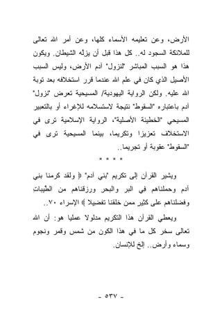 ‫ﺍﻷﺭﺽ، ﻭﻋﻥ ﺘﻌﻠﻴﻤﻪ ﺍﻷﺴﻤﺎﺀ ﻜﻠﻬﺎ، ﻭﻋﻥ ﺃﻤﺭ ﺍﷲ ﺘﻌﺎﻟﻰ‬
‫ﻟﻠﻤﻼﺌﻜﺔ ﺍﻟﺴﺠﻭﺩ ﻟﻪ.. ﻜل ﻫﺫﺍ ﻗﺒل ﺃﻥ ﻴﺯﻟﻪ ﺍﻟﺸﻴﻁﺎﻥ. ﻭﻴﻜﻭﻥ‬
               ‫‪ِ ‬ﱠ ‪‬‬
‫ﻫﺫﺍ ﻫﻭ ﺍﻟﺴﺒﺏ ﺍﻟﻤﺒﺎﺸﺭ "ﻟﻨﺯﻭل" ﺁﺩﻡ ﺍﻷﺭﺽ، ﻭﻟﻴﺱ ﺍﻟﺴﺒﺏ‬
‫ﺍﻷﺼﻴل ﺍﻟﺫﻱ ﻜﺎﻥ ﻓﻲ ﻋﻠﻡ ﺍﷲ ﻋﻨﺩﻤﺎ ﻗﺭﺭ ﺍﺴﺘﺨﻼﻓﻪ ﺒﻌﺩ ﺘﻭﺒﺔ‬
‫ﺍﷲ ﻋﻠﻴﻪ. ﻭﻟﻜﻥ ﺍﻟﺭﻭﺍﻴﺔ ﺍﻟﻴﻬﻭﺩﻴﺔ/ ﺍﻟﻤﺴﻴﺤﻴﺔ ﺘﻌﺭﺽ "ﻨﺯﻭل"‬
‫ﺁﺩﻡ ﺒﺎﻋﺘﺒﺎﺭﻩ "ﺍﻟﺴﻘﻭﻁ" ﻨﺘﻴﺠﺔ ﻻﺴﺘﺴﻼﻤﻪ ﻟﻺﻏﺭﺍﺀ ﺃﻭ ﺒﺎﻟﺘﻌﺒﻴﺭ‬
‫ﺍﻟﻤﺴﻴﺤﻲ "ﺍﻟﺨﻁﻴﺌﺔ ﺍﻷﺼﻠﻴﺔ"، ﺍﻟﺭﻭﺍﻴﺔ ﺍﻹﺴﻼﻤﻴﺔ ﺘﺭﻯ ﻓﻲ‬
‫ﺍﻻﺴﺘﺨﻼﻑ ﺘﻌﺯﻴﺯﺍ ﻭﺘﻜﺭﻴﻤﺎ، ﺒﻴﻨﻤﺎ ﺍﻟﻤﺴﻴﺤﻴﺔ ﺘﺭﻯ ﻓﻲ‬
                        ‫‪‬‬       ‫‪‬‬
                              ‫"ﺍﻟﺴﻘﻭﻁ" ﻋﻘﻭﺒﺔ ﺃﻭ ﺘﺠﺭﻴﻤﺎ..‬
                                 ‫‪‬‬
                       ‫****‬
‫ﻭﻴﺸﻴﺭ ﺍﻟﻘﺭﺁﻥ ﺇﻟﻰ ﺘﻜﺭﻴﻡ "ﺒﻨﻲ ﺁﺩﻡ" ‪ ‬ﻟﻘﺩ ﻜﺭﻤ ﹶﺎ ﺒ ِﻲ‬
 ‫ﻭ ﹶ ﹶ ‪ ‬ﹶ ‪ ‬ﻨ ‪‬ﻨ‬
‫ﺁﺩﻡ ﻭﺤﻤﻠ ﹶﺎﻫﻡ ِﻲ ﺍﻟﺒﺭ ‪‬ﺍﻟﺒﺤﺭ ‪  ‬ﻗ ﹶﺎ ‪‬ﻡ ﻤﻥ ﺍﻟﻁﻴ ‪‬ﺎﺕ‬
‫ﹾ ‪  ‬ﻭ ﹾ ‪ ِ  ‬ﻭﺭﺯ ﹾﻨ ﻫ ‪  ‬ﱠ ‪‬ﺒ ِ‬   ‫‪     ‬ﹾﻨ ‪  ‬ﻓ‬
   ‫ﻭﻓﻀﻠ ﹶﺎﻫﻡ ﻋ ﹶﻰ ﻜ ِﻴﺭ ﻤﻤﻥ ﺨﻠﻘ ﹶﺎ ﺘﻔ ِﻴﻼ ‪ ‬ﺍﻹﺴﺭﺍﺀ ٠٧..‬
                 ‫‪ ‬ﹶ ‪ ‬ﹾﻨ ‪  ‬ﻠ ﹶﺜ ٍ ‪   ‬ﹶ ﹶ ﹾﻨ ﹶ ﹾﻀ ﹰ‬
‫ﻭﻴﻌﻁﻲ ﺍﻟﻘﺭﺁﻥ ﻫﺫﺍ ﺍﻟﺘﻜﺭﻴﻡ ﻤﺩﻟﻭﻻ ﻋﻤﻠﻴﺎ ﻫﻭ: ﺃﻥ ﺍﷲ‬
           ‫‪‬‬    ‫ﹰ‬
‫ﺘﻌﺎﻟﻰ ﺴﺨﺭ ﻜل ﻤﺎ ﻓﻲ ﻫﺫﺍ ﺍﻟﻜﻭﻥ ﻤﻥ ﺸﻤﺱ ﻭﻗﻤﺭ ﻭﻨﺠﻭﻡ‬
                            ‫ﻭﺴﻤﺎﺀ ﻭﺃﺭﺽ.. ﺇﻟﺦ ﻟﻺﻨﺴﺎﻥ.‬




                       ‫- ٧٣٥ -‬
 