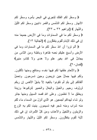 ‫‪ ‬ﻭﺴﺨﺭ ﻟ ﹸﻡ ﺍﻟﻔﻠﻙ ِﺘﺠ ِ ‪ِ ‬ﻲ ﺍﻟﺒﺤﺭ ِﺄﻤ ِ ِ ﻭﺴﺨﺭ ﻟ ﹸﻡ‬
‫‪  ‬ﱠ ‪ ‬ﹶﻜ ‪ ‬ﹾ ﹸ ﹾ ‪ ‬ﻟ ﹶ ‪‬ﺭﻱ ﻓ ﹾ ‪ ِ  ‬ﺒ َ ‪‬ﺭﻩ ‪  ‬ﱠ ‪ ‬ﹶﻜ ‪‬‬
‫ﺍﻷﻨ ‪‬ﺎﺭ. ﻭﺴﺨﺭ ﻟ ﹸﻡ ﺍﻟﺸﻤﺱ ‪‬ﺍﻟﻘ ‪  ‬ﺍﺌ ‪‬ﻴﻥ ﻭﺴﺨﺭ ﻟ ﹸﻡ ﺍﻟﻠﻴل‬
‫ﹾﻬ ‪   ‬ﱠ ‪ ‬ﹶﻜ ‪ ‬ﱠ ‪  ‬ﻭ ﹾ ﹶﻤﺭ ﺩ ِﺒ ‪   ‬ﱠ ‪ ‬ﹶﻜ ‪ ‬ﱠ ‪َ ‬‬
                               ‫‪‬ﺍﻟﻨ ‪‬ﺎﺭ ‪) ‬ﺇﺒﺭﺍﻫﻴﻡ ٢٣ – ٣٣(.‬
                                                    ‫ﻭ ﱠﻬ ‪‬‬
‫‪ ‬ﻭﺴﺨﺭ ﻟ ﹸﻡ ‪‬ﺎ ِﻲ ﺍﻟﺴ ‪‬ﺎ ‪‬ﺍﺕ ﻭ ‪‬ﺎ ِﻲ ﺍﻷﺭ ِ ﺠﻤﻴ ‪‬ﺎ ‪‬ﻨﻪ‬
‫ﻌ ﻤﹾ ‪‬‬     ‫َ ‪‬ﺽ‬   ‫‪‬ﻤ ﻭ ِ ‪‬ﻤ ﻓ‬        ‫‪  ‬ﱠ ‪ ‬ﹶﻜ ﻤ ﻓ‬
            ‫ﺇﻥ ِﻲ ﺫ ِ ‪ ‬ﻵ ‪‬ﺎﺕ ﻟﻘﻭ ٍ ﻴﺘﻔﻜ ‪‬ﻭﻥ ‪) ‬ﺍﻟﺠﺎﺜﻴﺔ ٣١(.‬
                            ‫ِ ‪ ‬ﻓ ﹶﻟﻙ َﻴ ٍ ﱢ ﹶ ‪‬ﻡ ‪ ‬ﹶ ﹶ ﱠﺭ ‪‬‬
‫‪ ‬ﺃﻟﻡ ﺘﺭﻭ‪‬ﺍ ﺃﻥ ﺍﷲ ﺴﺨﺭ ﻟ ﹸﻡ ‪‬ﺎ ِﻲ ﺍﻟﺴ ‪‬ﺎ ‪‬ﺍﺕ ﻭ ‪‬ﺎ ِﻲ‬
 ‫‪‬ﻤ ﻭ ِ ‪‬ﻤ ﻓ‬        ‫َ ﹶ ‪ ‬ﹶ ‪  َ  َ ‬ﱠ ‪ ‬ﹶﻜ ﻤ ﻓ‬
‫ﺍﻷﺭ ِ ‪‬ﺃﺴ ‪‬ﻎ ﻋﻠﻴﻜﻡ ﻨﻌﻤﻪ ﹶﺎﻫﺭﺓ ﻭ ‪‬ﺎ ِﻨ ﹰ ﻭﻤﻥ ﺍﻟ ﱠﺎﺱ ‪‬ﻥ‬
 ‫َ ‪‬ﺽ ﻭَ ‪‬ﺒ ﹶ ‪ ‬ﹶ ‪ ‬ﹸ ‪    ِ ‬ﻅ ِ ‪ ‬ﹰ ‪‬ﺒ ﻁ ﹶﺔ ‪  ِ ‬ﻨ ِ ﻤ‬
‫ﻴ ‪‬ﺎﺩل ِﻲ ﺍﷲ ِﻐﻴ ِ ﻋﻠﻡ ‪‬ﻻ ﻫ ‪‬ﻯ ‪‬ﻻ ﻜ ﹶﺎﺏ ﻤ ِﻴﺭ‪‬‬
 ‫ِ ﺒ ﹶ ‪‬ﺭ ِ ﹾ ٍ ﻭ ﹶ ‪‬ﺩ ﻭ ﹶ ِﺘ ٍ ‪‬ﻨ ٍ‬  ‫‪‬ﺠ ِ ُ ﻓ‬
                                                      ‫)ﻟﻘﻤﺎﻥ٠٢(.‬
‫‪ ‬ﺍﻷﻨ ‪‬ﺎﻡ ﺨﻠﻘ ‪‬ﺎ ﻟﻜﻡ ِﻴ ‪‬ﺎ ﺩﻑﺀ ﻭﻤ ﹶﺎﻓﻊ ﻭﻤﻨ ‪‬ﺎ ﺘﺄﻜﹸﻭﻥ.‬
 ‫ﻭ ﹾﻌ ‪ ‬ﹶ ﹶ ﹶﻬ ﹶ ﹸ ‪ ‬ﻓ ﻬ ِ ﹾ ‪  ‬ﻨ ِ ‪ ِ  ‬ﹾﻬ ﹶ ْ ﹸﻠ ‪‬‬
‫ﻭﻟﻜﻡ ِﻴ ‪‬ﺎ ﺠ ‪‬ﺎل ِﻴﻥ ﺘ ِﻴ ‪‬ﻭﻥ ﻭ ِﻴﻥ ﺘﺴﺭ ‪‬ﻭﻥ. ‪‬ﺘﺤ ِل‬
‫‪ ‬ﹶ ﹸ ‪ ‬ﻓ ﻬ ‪ ‬ﻤ ٌ ﺤ ‪ ‬ﹸ ﺭ ﺤ ‪  ‬ﺤ ‪ ‬ﹶ ‪ ‬ﺤ ‪ ‬ﻭ ﹶ ‪ ‬ﻤ ُ‬
‫ﺃﺜ ﹶﺎﻟﻜﻡ ﺇ ﹶﻰ ‪‬ﻠ ٍ ﻟﻡ ﺘ ﹸﻭ ﹸﻭﺍ ‪‬ﺎﻟ ِﻴﻪ ﺇﻻ ﺒﺸﻕ ﺍﻷﻨﻔ ِ ﺇﻥ ﺭﺒﻜﻡ‬
‫َ ﹾ ﻘ ﹶ ﹸ ‪ ِ ‬ﻟ ﺒ ﹶ ﺩ ﱠ ‪ ‬ﹶﻜ ﻨ ﺒ ِ ﻐ ِ ِ ﱠ ِ ِ ﱢ َ ﹾ ﹸ ﺱ ِ ‪   ‬ﹸ ‪‬‬
‫ﻟﺭ ُﻭﻑ ﺭ ِﻴﻡ. ‪‬ﺍﻟﺨﻴل ‪‬ﺍﻟﺒ ﹶﺎل ‪‬ﺍﻟﺤ ِﻴﺭ ِﺘﺭﻜ ‪‬ﻭ ‪‬ﺎ ﻭ ِﻴﻨﺔ‬
‫ﹶ ‪‬ﺅ ﹲ ‪‬ﺤ ‪ ‬ﻭ ﹾ ﹶ ‪ َ ‬ﻭ ﹾ ِﻐ َ ﻭ ﹾ ‪‬ﻤ ‪ ‬ﻟ ﹶ ‪ ‬ﹶﺒ ﻫ ‪‬ﺯ ﹶ ﹰ‬
‫ﻭﻴﺨﻠﻕ ‪‬ﺎ ﻻ ﺘﻌﻠ ‪‬ﻭﻥ. ﻭﻋ ﹶﻰ ﺍﷲ ﻗﺼﺩ ﺍﻟﺴ ِﻴل ﻭﻤﻨ ‪‬ﺎ ‪‬ﺎﺌﺭ‬
‫ِ ﹶ ‪  ‬ﺒ ِ ‪ ِ ‬ﹾﻬ ﺠ ِ ‪‬‬   ‫‪  ‬ﹾ ﹸ ﹸ ﻤ ﹶ ﹶ ‪ ‬ﹶ ﻤ ‪  ‬ﻠ‬
‫ﻭﻟﻭ ﹶﺎﺀ ﻟﻬ ‪‬ﺍﻜﻡ ﺃﺠﻤ ِﻴﻥ. ﻫﻭ ﺍﻟ ِﻱ ﺃﻨ ‪‬ل ﻤﻥ ﺍﻟﺴ ‪‬ﺎﺀ ‪‬ﺎﺀ ﻟ ﹸﻡ‬
 ‫‪ ‬ﹶ ‪ ‬ﺸ ‪ ‬ﹶ ‪‬ﺩ ﹸ ‪  َ ‬ﻌ ‪   ‬ﱠﺫ َ ﹾﺯ َ ِ ‪ ‬ﻤ ِ ﻤ ‪ ‬ﱠﻜ‬
‫‪‬ﻨﻪ ﺸ ‪‬ﺍﺏ ﻭﻤﻨﻪ ﺸﺠﺭ ِﻴﻪ ﺘ ِﻴ ‪‬ﻭﻥ. ‪‬ﻨﺒﺕ ﻟﻜﻡ ﺒﻪ ﺍﻟﺯﺭﻉ‬
‫ﻤ ﹾ ‪ ‬ﹶﺭ ‪ ِ  ‬ﹾ ‪ ‬ﹶ ‪  ‬ﻓ ِ ﹸﺴ ﻤ ‪ ‬ﻴ ِ ﹸ ﹶ ﹸ ‪   ِ ِ ‬‬
‫‪‬ﺍﻟﺯﻴ ﹸﻭﻥ ‪‬ﺍﻟﻨ ِﻴل ‪‬ﺍﻷﻋ ﹶﺎﺏ ﻭ ِﻥ ﻜ ﱢ ﺍﻟﺜﻤ ‪‬ﺍﺕ ﺇﻥ ِﻲ ﺫ ِ ‪‬‬
‫ﻭ ‪ ‬ﺘ ‪ ‬ﻭ ﱠﺨ َ ﻭ ‪‬ﻨ ‪ ‬ﻤ ﹸل ﱠ ‪‬ﺭ ِ ِ ‪ ‬ﻓ ﹶﻟﻙ‬
‫ﻵ ‪ ‬ﹰ ﻟﻘﻭ ٍ ﻴﺘﻔﻜ ‪‬ﻭﻥ. ﻭﺴﺨﺭ ﻟ ﹸﻡ ﺍﻟﻠﻴل ‪‬ﺍﻟﻨ ‪‬ﺎﺭ ‪‬ﺍﻟﺸﻤﺱ‬
‫َﻴﺔ ﱢ ﹶ ‪‬ﻡ ‪ ‬ﹶ ﹶ ﱠﺭ ‪   ‬ﱠ ‪ ‬ﹶﻜ ‪ ‬ﱠ ‪ َ ‬ﻭ ﱠﻬ ‪ ‬ﻭ ﱠ ‪ ‬‬


                            ‫- ٨٣٥ -‬
 