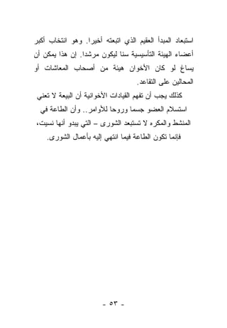 ‫ﺍﺴﺘﺒﻌﺎﺩ ﺍﻟﻤﺒﺩﺃ ﺍﻟﻌﻘﻴﻡ ﺍﻟﺫﻱ ﺍﺘﺒﻌﺘﻪ ﺃﺨﻴ ‪‬ﺍ. ﻭﻫﻭ ﺍﻨﺘﺨﺎﺏ ﺃﻜﺒﺭ‬
                  ‫ﺭ‬
‫ﺃﻋﻀﺎﺀ ﺍﻟﻬﻴﺌﺔ ﺍﻟﺘﺄﺴﻴﺴﻴﺔ ﺴﻨﺎ ﻟﻴﻜﻭﻥ ﻤﺭﺸ ‪‬ﺍ. ﺇﻥ ﻫﺫﺍ ﻴﻤﻜﻥ ﺃﻥ‬
                 ‫ﺩ‬            ‫ﹰ‬
‫ﻴﺴﺎﻍ ﻟﻭ ﻜﺎﻥ ﺍﻷﺨﻭﺍﻥ ﻫﻴﺌﺔ ﻤﻥ ﺃﺼﺤﺎﺏ ﺍﻟﻤﻌﺎﺸﺎﺕ ﺃﻭ‬
                                    ‫ﺍﻟﻤﺤﺎﻟﻴﻥ ﻋﻠﻰ ﺍﻟﺘﻘﺎﻋﺩ.‬
 ‫ﻜﺫﻟﻙ ﻴﺠﺏ ﺃﻥ ﺘﻔﻬﻡ ﺍﻟﻘﻴﺎﺩﺍﺕ ﺍﻷﺨﻭﺍﻨﻴﺔ ﺃﻥ ﺍﻟﺒﻴﻌﺔ ﻻ ﺘﻌﻨﻲ‬
  ‫ﺍﺴﺘﺴﻼﻡ ﺍﻟﻌﻀﻭ ﺠﺴﻤﺎ ﻭﺭﻭﺤﺎ ﻟﻸﻭﺍﻤﺭ.. ﻭﺃﻥ ﺍﻟﻁﺎﻋﺔ ﻓﻲ‬
                          ‫‪‬‬     ‫‪‬‬
‫ﺍﻟﻤﻨﺸﻁ ﻭﺍﻟﻤﻜﺭﻩ ﻻ ﺘﺴﺘﺒﻌﺩ ﺍﻟﺸﻭﺭﻯ – ﺍﻟﺘﻲ ﻴﺒﺩﻭ ﺃﻨﻬﺎ ﻨﺴﻴﺕ،‬
    ‫ﹸ‬
    ‫ﻓﺈﻨﻤﺎ ﺘﻜﻭﻥ ﺍﻟﻁﺎﻋﺔ ﻓﻴﻤﺎ ﺍﻨﺘﻬﻲ ﺇﻟﻴﻪ ﺒﺄﻋﻤﺎل ﺍﻟﺸﻭﺭﻯ.‬
                        ‫ﹾﹸ ‪‬‬




                        ‫- ٣٥ -‬
 