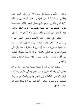 ‫‪‬ﺍﻟﻘ ‪  ‬ﺍﻟﻨ ‪‬ﻭﻡ ﻤﺴﺨ ‪‬ﺍﺕ ِﺄﻤ ِ ِ ﺇﻥ ِﻲ ﺫ ِ ‪ ‬ﻵ ‪‬ﺎﺕ ﻟﻘﻭ ٍ‬
‫ﻭ ﹾ ﹶﻤﺭ ﻭ ﱡﺠ ‪   ‬ﱠﺭ ﹲ ﺒ َ ‪‬ﺭﻩ ِ ‪ ‬ﻓ ﹶﻟﻙ َﻴ ٍ ﱢ ﹶ ‪‬ﻡ‬
‫ﻴﻌﻘﹸﻭﻥ. ﻭ ‪‬ﺎ ﺫ ‪‬ﺃ ﻟﻜﻡ ِﻲ ﺍﻷﺭ ِ ﻤﺨﺘ ِ ﹰﺎ ﺃﻟ ‪‬ﺍ ﹸﻪ ﺇﻥ ِﻲ ﺫ ِ ‪‬‬
‫‪ِ  ‬ﻠ ‪ ‬ﻤ ﹶﺭَ ﹶ ﹸ ‪ ‬ﻓ َ ‪‬ﺽ ‪ ‬ﹾ ﹶﻠﻔ َ ﹾﻭ ﻨ ‪  ِ ‬ﻓ ﹶﻟﻙ‬
‫ﻵ ‪ ‬ﹰ ﻟﻘﻭ ٍ ﻴﺫﻜ ‪‬ﻭﻥ. ﻭﻫﻭ ﺍﻟ ِﻱ ﺴﺨﺭ ﺍﻟﺒﺤﺭ ﻟﺘﺄﻜﹸﻭﺍ ﻤﻨﻪ ﻟﺤ ‪‬ﺎ‬
 ‫َﻴﺔ ﱢ ﹶ ‪‬ﻡ ‪ ‬ﱠ ﱠﺭ ‪    ‬ﱠﺫ ‪ ‬ﱠ ‪ ‬ﹾ ‪ ِ   ‬ﹶ ْ ﹸﻠ ِ ﹾ ‪ ‬ﹶ ‪‬ﻤ‬
‫ﻁﺭ ‪‬ﺎ ﻭﺘﺴﺘﺨﺭ ‪‬ﻭﺍ ﻤﻨﻪ ﺤﻠﻴﺔ ﺘﻠﺒ ‪‬ﻭﻨ ‪‬ﺎ ﻭﺘ ‪‬ﻯ ﺍﻟﻔﻠﻙ ﻤ ‪‬ﺍﺨﺭ‬
‫ﹶ ِﻴ ‪ ‬ﹶ ‪ ‬ﹶ ﹾ ِﺠ ِ ﹾ ‪ ِ ‬ﹾ ‪ ‬ﹰ ﹶ ﹾ ‪‬ﺴ ﹶﻬ ‪ ‬ﹶﺭ ﹾ ﹸ ﹾ ‪ ‬ﻭ ِ ‪‬‬
‫ِﻴﻪ ‪ِ ‬ﺘﺒﺘ ﹸﻭﺍ ِﻥ ﻓﻀ ِ ِ ‪‬ﻟ ‪‬ﻠﻜﻡ ﺘﺸﻜ ‪‬ﻭﻥ‪) ‬ﺍﻟﻨﺤل ٥ – ٤١(.‬
                 ‫ﻓ ِ ﻭ ﻟ ﹶ ‪ ‬ﹶ ﻐ ﻤ ﹶ ‪ ‬ﻠ ﻪ ﻭ ﹶﻌ ﱠ ﹸ ‪ ‬ﹶ ﹾ ﹸ ﺭ ‪‬‬
‫ﻓﺎﻨﻅﺭ ﺇﻟﻰ ﻤﺩﻟﻭل ﻫﺫﻩ ﺍﻵﻴﺎﺕ، ﻭﻤﻌﻨﻰ "ﺴﺨﺭ ﻟ ﹸﻡ "‬
  ‫‪ ‬ﱠ ‪ ‬ﹶﻜ ‪‬‬
‫ﻭﺍﺤﺹ ﻜﻡ " ﻟﻜﻡ" ﺠﺎﺀﺕ ﺒﺂﻴﺎﺕ ﺴﻭﺭﺓ ﺍﻟﻨﺤل. ﻭﻜﻴﻑ ﺸﻤﻠﺕ‬
                                  ‫ﹶﹸ ‪‬‬
‫ﻫﺫﻩ ﺍﻵﻴﺎﺕ ﺘﻌﺒﻴﺭﺍﺕ – ﺠﻤﺎل – ﺯﻴﻨﺔ – ﺤﻠﻴﺔ – ﻤﻤﺎ ﻴﺩل ﻋﻠﻰ‬
‫ﺸﻤﻭل ﺘﻜﺭﻴﻡ ﺍﷲ ﺘﻌﺎﻟﻰ ﻟﻺﻨﺴﺎﻥ، ﻭﺃﻨﻪ ﻻ ﻴﺴﺩ ﺤﺎﺠﺎﺘﻪ ﺍﻟﻤﺎﺩﻴﺔ‬
‫ﻤﻥ ﺃﻜل ﻭﺸﺭﺏ ﻭﺭﻜﻭﺏ ﻭﺴﻴﺭ. ﻭﻟﻜﻥ ﺃﻴ ‪‬ﺎ ﺍﻟﺯﻴﻨﺔ ﻭﺍﻟﺤﻠﻴﺔ‬
                ‫ﻀ‬
                                                       ‫ﻭﺍﻟﺠﻤﺎل..‬
‫ﻭﺘﺤﺩﺙ ﺍﻟﻘﺭﺁﻥ ﻋﻥ ﺍﻟﻤﺅﻤﻨﻴﻥ ﺤﺩﻴ ﹰﺎ ﻴﺒﻴﻥ ﻤﺩﻯ ﺘﻜﺭﻴﻡ ﺍﷲ‬
                   ‫ﺜ‬
‫ﺘﻌﺎﻟﻰ ﻟﻬﻡ ﻭﻓﻀﻠﻪ ﻋﻠﻴﻬﻡ ‪ ‬ﻫﻭ ﺍﻟ ِﻱ ﻴﺼﱢﻲ ﻋﻠﻴﻜﻡ ‪ ‬ﻼ ِﻜﺘﻪ‬
‫‪  ‬ﱠﺫ ‪ ‬ﻠ ‪ ‬ﹶ ‪ ‬ﹸ ‪ ‬ﻭﻤ ﹶﺌ ﹶ ﹸ ‪‬‬
‫ﻟﻴﺨﺭﺠ ﹸﻡ ﻤﻥ ﺍﻟﻅﻠ ‪‬ﺎﺕ ﺇ ﹶﻰ ﺍﻟ ﱡﻭﺭ ﻭ ﹶﺎﻥ ِﺎﻟﻤﺅﻤ ِﻴﻥ ﺭﺤﻴ ‪‬ﺎ.‬
  ‫ﻨ ِ ‪‬ﻜ ‪ ‬ﺒ ﹾ ‪ ِ ْ ‬ﻨ ‪ ِ  ‬ﻤ‬   ‫ِ ‪ ‬ﹾ ِ ‪‬ﻜ ‪  ‬ﱡﹸﻤ ِ ِﻟ‬
‫ﺘﺤﻴﺘﻬﻡ ﻴﻭﻡ ‪‬ﻠﻘﻭﻨﻪ ﺴﻼﻡ ‪‬ﺃ ‪‬ﺩ ﻟﻬﻡ ﺃﺠ ‪‬ﺍ ﻜ ِﻴ ‪‬ﺎ‪ ‬ﺍﻷﺤﺯﺍﺏ‬
         ‫ﹶ ِ ‪ ‬ﹸ ‪     ‬ﻴ ﹾ ﹶ ‪ ‬ﹶ ‪  ‬ﹶ ‪ ‬ﻭَﻋ ‪ ‬ﹶ ‪ َ  ‬ﺭ ﹶﺭ ﻤ‬
                                                    ‫٣٤ – ٤٤(.‬




                           ‫- ٩٣٥ -‬
 