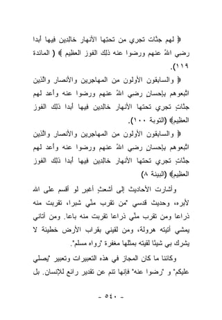 ‫‪ ‬ﻟﻬﻡ ﺠ ﱠﺎﺕ ﺘﺠ ِﻱ ِﻥ ﺘﺤﺘ ‪‬ﺎ ﺍﻷﻨ ‪‬ﺎﺭ ﹶﺎﻟ ِﻴﻥ ِﻴ ‪‬ﺎ ﺃﺒ ‪‬ﺍ‬
 ‫ﹶ ‪  ‬ﻨ ﹲ ﹶ ‪‬ﺭ ﻤ ﹶ ‪ِ ‬ﻬ ﹾﻬ ‪ ‬ﺨ ِﺩ ‪ ‬ﻓ ﻬ َ ‪‬ﺩ‬
‫ﺭﻀﻲ ﺍﷲ ﻋﻨﻬﻡ ﻭﺭ ‪‬ﻭﺍ ﻋﻨﻪ ﺫ ِ ‪ ‬ﺍﻟﻔﻭﺯ ﺍﻟﻌ ِﻴﻡ ‪ ) ‬ﺍﻟﻤﺎﺌﺩﺓ‬
            ‫‪  ُ  ِ ‬ﹾ ‪   ‬ﻀ ‪ ‬ﹾ ‪ ‬ﹶﻟﻙ ﹾ ﹶ ‪  ‬ﹾ ‪‬ﻅ ‪‬‬
                                                   ‫٩١١(.‬
‫‪ ‬ﺍﻟ ‪‬ﺎﺒ ﹸﻭﻥ ﺍﻷﻭﹸﻭﻥ ﻤﻥ ﺍﻟﻤ ‪‬ﺎﺠ ِﻴﻥ ‪‬ﺍﻷﻨ ‪‬ﺎﺭ ‪‬ﺍﻟ ِﻴﻥ‬
‫ﻭ ﺴ ِﻘ ‪ ‬ﻟ ‪  ِ ‬ﹾ ‪‬ﻬ ِﺭ ‪ ‬ﻭ ﹾﺼ ِ ﻭ ﱠﺫ ‪‬‬
‫ﺍﺘﺒ ‪‬ﻭ ‪‬ﻡ ﺒﺈﺤ ‪‬ﺎﻥ ﺭﻀﻲ ﺍﷲ ﻋﻨﻬﻡ ﻭﺭ ‪‬ﻭﺍ ﻋﻨﻪ ‪‬ﺃ ‪‬ﺩ ﻟﻬﻡ‬
‫‪ ‬ﹾ ‪ ‬ﻭَﻋ ‪ ‬ﹶ ‪ ‬‬ ‫ﱠ ‪‬ﻌ ﻫ ِ ِ ‪ ‬ﺴ ٍ ‪  ُ  ِ ‬ﹾ ‪    ‬ﻀ‬
‫ﺠ ﱠﺎﺕ ﺘﺠ ِﻱ ﺘﺤﺘ ‪‬ﺎ ﺍﻷﻨ ‪‬ﺎﺭ ﹶﺎﻟ ِﻴﻥ ِﻴ ‪‬ﺎ ﺃﺒ ‪‬ﺍ ﺫ ِ ‪ ‬ﺍﻟﻔﻭﺯ‬
‫ﹾ ﻬ ‪ ‬ﺨ ِﺩ ‪ ‬ﻓ ﻬ َ ‪‬ﺩ ﹶ ﻟ ﻙ ﹾ ﹶ ‪ ‬‬      ‫‪‬ﻨ ٍ ﹶ ‪‬ﺭ ﹶ ‪ ‬ﹶﻬ‬
                                   ‫ﺍﻟﻌ ِﻴﻡ‪) ‬ﺍﻟﺘﻭﺒﺔ ٠٠١(.‬
                                                  ‫ﹾ ‪‬ﻅ ‪‬‬
‫‪ ‬ﺍﻟ ‪‬ﺎﺒ ﹸﻭﻥ ﺍﻷﻭﹸﻭﻥ ﻤﻥ ﺍﻟﻤ ‪‬ﺎﺠ ِﻴﻥ ‪‬ﺍﻷﻨ ‪‬ﺎﺭ ‪‬ﺍﻟ ِﻴﻥ‬
‫ﻭ ﺴ ِﻘ ‪ ‬ﻟ ‪  ِ ‬ﹾ ‪‬ﻬ ِﺭ ‪ ‬ﻭ ﹾﺼ ِ ﻭ ﱠﺫ ‪‬‬
‫ﺍﺘﺒ ‪‬ﻭ ‪‬ﻡ ﺒﺈﺤ ‪‬ﺎﻥ ﺭﻀﻲ ﺍﷲ ﻋﻨﻬﻡ ﻭﺭ ‪‬ﻭﺍ ﻋﻨﻪ ‪‬ﺃ ‪‬ﺩ ﻟﻬﻡ‬
‫‪ ‬ﹾ ‪ ‬ﻭَﻋ ‪ ‬ﹶ ‪ ‬‬ ‫ﱠ ‪‬ﻌ ﻫ ِ ِ ‪ ‬ﺴ ٍ ‪  ُ  ِ ‬ﹾ ‪    ‬ﻀ‬
‫ﺠ ﱠﺎﺕ ﺘﺠ ِﻱ ﺘﺤﺘ ‪‬ﺎ ﺍﻷﻨ ‪‬ﺎﺭ ﹶﺎﻟ ِﻴﻥ ِﻴ ‪‬ﺎ ﺃﺒ ‪‬ﺍ ﺫ ِ ‪ ‬ﺍﻟﻔﻭﺯ‬
‫ﹾ ﻬ ‪ ‬ﺨ ِﺩ ‪ ‬ﻓ ﻬ َ ‪‬ﺩ ﹶ ﻟ ﻙ ﹾ ﹶ ‪ ‬‬      ‫‪‬ﻨ ٍ ﹶ ‪‬ﺭ ﹶ ‪ ‬ﹶﻬ‬
                                        ‫ﺍﻟﻌ ِﻴﻡ‪) ‬ﺍﻟﺒﻴﻨﺔ ٨(‬
                                                    ‫ﹾ ‪‬ﻅ ‪‬‬
‫ﻭﺃﺸﺎﺭﺕ ﺍﻷﺤﺎﺩﻴﺙ ﺇﻟﻰ ﺃﺸﻌﺙ ﺃﻏﺒﺭ ﻟﻭ ﺃﻗﺴﻡ ﻋﻠﻰ ﺍﷲ‬
               ‫ٍ‬    ‫ٍ‬
‫ﻷﺒﺭﻩ، ﻭﺤﺩﻴﺙ ﻗﺩﺴﻲ "ﻤﻥ ﺘﻘﺭﺏ ﻤﻨﻲ ﺸﺒﺭﺍ، ﺘﻘﺭﺒﺕ ﻤﻨﻪ‬
            ‫‪‬‬    ‫ﱢ‬                       ‫‪‬‬
‫ﺫﺭﺍﻋﺎ ﻭﻤﻥ ﺘﻘﺭﺏ ﻤ ﱢﻲ ﺫﺭﺍﻋﺎ ﺘﻘﺭﺒﺕ ﻤﻨﻪ ﺒﺎﻋﺎ. ﻭﻤﻥ ﺃﺘﺎﻨﻲ‬
            ‫‪‬‬              ‫‪‬‬     ‫ﻨ‬             ‫‪‬‬
‫ﻴﻤﺸﻲ ﺃﺘﻴﺘﻪ ﻫﺭﻭﻟﺔ، ﻭﻤﻥ ﻟﻘﻴﻨﻲ ﺒﻘﺭﺍﺏ ﺍﻷﺭﺽ ﺨﻁﻴﺌﺔ ﻻ‬
  ‫ﹰ‬
             ‫ﻴﺸﺭﻙ ﺒﻲ ﺸﻴ ًﺎ ﻟﻘﻴﺘﻪ ﺒﻤﺜﻠﻬﺎ ﻤﻐﻔﺭﺓ "ﺭﻭﺍﻩ ﻤﺴﻠﻡ".‬
                                        ‫ﺌ ﹸ‬
‫ﻭﻜﺎﺌﻨﺎ ﻤﺎ ﻜﺎﻥ ﺍﻟﻤﺠﺎﺯ ﻓﻲ ﻫﺫﻩ ﺍﻟﺘﻌﺒﻴﺭﺍﺕ ﻭﺘﻌﺒﻴﺭ "ﻴﺼﻠﻲ‬
                                             ‫ﹰ‬
‫ﻋﻠﻴﻜﻡ" ﻭ "ﺭﻀﻭﺍ ﻋﻨﻪ" ﻓﺈﻨﻬﺎ ﺘﻨﻡ ﻋﻥ ﺘﻘﺩﻴﺭ ﺭﺍﺌﻊ ﻟﻺﻨﺴﺎﻥ. ﺒل‬


                        ‫- ٠٤٥ -‬
 