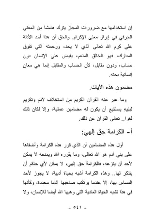 ‫ﺇﻥ ﺍﺴﺘﺨﺩﺍﻤﻬﺎ ﻤﻊ ﻀﺭﻭﺭﺍﺕ ﺍﻟﻤﺠﺎﺯ ﻴﺘﺭﻙ ﻫﺎﻤﺸﺎ ﻤﻥ ﺍﻟﻤﻌﻨﻰ‬
           ‫ﹰ‬
‫ﺍﻟﺤﺭﻓﻲ ﻓﻲ ﺇﺒﺭﺍﺯ ﻤﻌﻨﻰ ﺍﻹﻜﺭﺍﻡ. ﻭﺍﻟﺤﻕ ﺃﻥ ﻫﺫﺍ ﺃﺤﺩ ﺍﻷﺩﻟﺔ‬
‫ﻋﻠﻰ ﻜﺭﻡ ﺍﷲ ﺘﻌﺎﻟﻰ ﺍﻟﺫﻱ ﻻ ﻴﺤﺩ، ﻭﺭﺤﻤﺘﻪ ﺍﻟﺘﻲ ﺘﻔﻭﻕ‬
                    ‫‪‬‬
‫ﺍﻟﻤﺩﺍﺭﻙ، ﻓﻬﻭ ﺍﻟﺨﺎﻟﻕ ﺍﻟﻤﻨﻌﻡ، ﻴﻔﻴﺽ ﻋﻠﻰ ﺍﻹﻨﺴﺎﻥ ﺩﻭﻥ‬
‫ﺤﺴﺎﺏ، ﻭﺩﻭﻥ ﻤﻘﺎﺒل، ﻷﻥ ﺍﻟﺤﺴﺎﺏ ﻭﺍﻟﻤﻘﺎﺒل ﺇﻨﻤﺎ ﻫﻲ ﻤﻌﺎﻥ‬
‫ٍ‬
                                            ‫ﺇﻨﺴﺎﻨﻴﺔ ﺒﺤﺘﻪ.‬

                                  ‫ﻤﻀﻤﻭﻥ ﻫﺫﻩ ﺍﻵﻴﺎﺕ.‬
‫ﻭﻤﺎ ﻋﺒﺭ ﻋﻨﻪ ﺍﻟﻘﺭﺁﻥ ﺍﻟﻜﺭﻴﻡ ﻤﻥ ﺍﺴﺘﺨﻼﻑ ﻵﺩﻡ ﻭﺘﻜﺭﻴﻡ‬
                                        ‫‪‬‬
‫ﻟﺒﻨﻴﻪ ﻴﺴﺘﺘﺒﻊ ﺃﻥ ﻴﻜﻭﻥ ﻟﻪ ﻤﻀﺎﻤﻴﻥ ﻋﻤﻠﻴﺔ، ﻭﺇﻻ ﻟﻜﺎﻥ ﺫﻟﻙ‬
                                             ‫‪ِ ِ‬‬
                             ‫ﻟﻐﻭﺍ.. ﺘﻌﺎﻟﻰ ﺍﻟﻘﺭﺁﻥ ﻋﻥ ﺫﻟﻙ.‬
                                                     ‫‪‬‬

                              ‫ﺃ- ﺍﻟﻜﺭﺍﻤﺔ ﺤﻕ ﺇﻟﻬﻲ:‬
                                    ‫ﹲ‬
‫ﺃﻭل ﻫﺫﻩ ﺍﻟﻤﻀﺎﻤﻴﻥ ﺃﻥ ﺍﻟﺫﻱ ﻗﺭﺭ ﻫﺫﻩ ﺍﻟﻜﺭﺍﻤﺔ ﻭﺃﻀﻔﺎﻫﺎ‬
‫ﻋﻠﻰ ﺒﻨﻲ ﺁﺩﻡ ﻫﻭ ﺍﷲ ﺘﻌﺎﻟﻰ، ﻭﻤﺎ ﻴﻘﺭﺭﻩ ﺍﷲ ﻭﻴﻤﻨﺤﻪ ﻻ ﻴﻤﻜﻥ‬
‫ﻷﺤﺩ ﺃﻥ ﻴﻨﺯﻋﻪ، ﻓﺎﻟﻜﺭﺍﻤﺔ ﺤﻕ ﺇﻟﻬﻲ، ﻻ ﻴﻤﻜﻥ ﻷﻱ ﺤﺎﻜﻡ ﺃﻥ‬
‫ﻴﺘﻨﻜﺭ ﻟﻬﺎ.. ﻭﻫﺫﻩ ﺍﻟﻜﺭﺍﻤﺔ ﺃﺸﺒﻪ ﺒﺤﻴﺎﺓ ﺃﺩﺒﻴﺔ، ﻻ ﻴﺠﻭﺯ ﻷﺤﺩ‬
‫ﺍﻟﻤﺴﺎﺱ ﺒﻬﺎ، ﺇﻻ ﻋﻨﺩﻤﺎ ﻴﺭﺘﻜﺏ ﺼﺎﺤﺒﻬﺎ ﺁﺜﺎﻤﺎ ﻤﺤﺩﺩﺓ، ﻭﻜﺄﻨﻬﺎ‬
               ‫‪‬‬
‫ﻓﻲ ﻫﺫﺍ ﺘﺸﺒﻪ ﺍﻟﺤﻴﺎﺓ ﺍﻟﻤﺎﺩﻴﺔ ﺍﻟﺘﻲ ﻭﻫﺒﻬﺎ ﺍﷲ ﺃﻴ ‪‬ﺎ ﻟﻺﻨﺴﺎﻥ، ﻭﻻ‬
            ‫ﻀ‬

                       ‫- ١٤٥ -‬
 