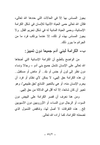 ‫ﻴﺠﻭﺯ ﺍﻟﻤﺴﺎﺱ ﺒﻬﺎ ﺇﻻ ﻓﻲ ﺍﻟﺤﺎﻻﺕ ﺍﻟﺘﻲ ﺤﺩﺩﻫﺎ ﺍﷲ ﺘﻌﺎﻟﻰ،‬
‫ﻓﻜﺄﻥ ﺍﷲ ﺘﻌﺎﻟﻰ ﺤﻤﻰ ﺍﻟﺤﻴﺎﺓ ﺍﻷﺩﺒﻴﺔ ﻟﻺﻨﺴﺎﻥ ﻓﻲ ﺸﻜل ﺍﻟﻜﺭﺍﻤﺔ‬
                                     ‫‪‬‬
‫ﺍﻹﻨﺴﺎﻨﻴﺔ، ﻭﺤﻤﻰ ﺍﻟﺤﻴﺎﺓ ﺍﻟﻤﺎﺩﻴﺔ ﻟﻪ ﻓﻲ ﺸﻜل ﺘﺤﺭﻴﻡ ﺍﻟﻘﺘل. ﻭﻻ‬
‫ﻴﺠﻭﺯ ﺍﻟﻤﺴﺎﺱ ﺒﻬﺫﻩ ﺃﻭ ﺘﻠﻙ، ﺇﻻ ﻋﻨﺩﻤﺎ ﻴﺭﺘﻜﺏ ﻓﺭﺩ ﻤﺎ ﻤﻥ‬
                                    ‫ﺍﻟﺠﺭﺍﺌﻡ ﻤﺎ ﻴﺒﺭﺭ ﺫﻟﻙ.‬

       ‫ﺏ- ﺍﻟﻜﺭﺍﻤﺔ ﻟﺒﻨﻲ ﺁﺩﻡ ﺠﻤﻴ ‪‬ﺎ ﺩﻭﻥ ﺘﻤﻴﻴﺯ:‬
                   ‫ﻌ‬
‫ﻤﻥ ﺍﻟﻭﺍﻀﺢ ﺒﺎﻟﻁﺒﻊ ﺃﻥ ﺍﻟﻜﺭﺍﻤﺔ ﺍﻹﻨﺴﺎﻨﻴﺔ ﺍﻟﺘﻲ ﺃﻀﻔﺎﻫﺎ‬
‫ﺍﷲ ﺘﻌﺎﻟﻰ ﻋﻠﻰ ﺍﻹﻨﺴﺎﻥ ﺘﺸﻤل ﺠﻤﻴﻊ ﺒﻨﻲ ﺁﺩﻡ – ﺭﺠﺎﻻ ﻭﻨﺴﺎﺀ‬
‫‪‬‬     ‫ﹰ‬
‫ﺩﻭﻥ ﻨﻅﺭ ﺇﻟﻰ ﻟﻭﻥ ﺃﻭ ﺠﻨﺱ ﺃﻭ ﺒﻠﺩ.. ﺃﻭ ﻤﺎﺽ ﺃﻭ ﻤﺴﺘﻘﺒل..‬
            ‫ٍ‬
‫ﺇﻥ ﻫﺫﻩ ﺍﻟﻜﺭﺍﻤﺔ ﺤﻕ ﺇﻟﻬﻲ، ﻻ ﻴﻤﻜﻥ ﻷﻱ ﻨﻅﺎﻡ ﺃﻭ ﻓﺭﺩ ﺃﻥ‬
‫ﻴﺤﺭﻡ ﺍﻹﻨﺴﺎﻥ ﻤﻨﻪ، ﺃﻭ ﻫﻲ ﺒﺎﻟﺘﻌﺒﻴﺭ ﺍﻟﺸﺎﺌﻊ "ﺤﻕ ﻁﺒﻴﻌﻲ"، ﻭﻫﻭ‬
                                                     ‫‪‬‬
   ‫ﺘﻌﺒﻴﺭ ﺃﻥ ﻜﺎﻥ ﺸﺎﺌﻌﺎ، ﺇﻻ ﺃﻨﻪ ﺃﻗل ﻓﻲ ﺍﻟﺩﻻﻟﺔ ﻤﻥ ﺤﻕ ﺇﻟﻬﻲ.‬
                                      ‫‪‬‬
‫ﻭﻤﻥ ﻫﻨﺎ ﻨﻌﺭﻑ ﺃﻥ ﻗﺼﺭ ﺍﻟﻜﺭﺍﻤﺔ ﻋﻠﻰ ﺍﻟﺒﻴﺽ ﺩﻭﻥ‬
‫ﺍﻟﺴﻭﺩ، ﺃﻭ ﺍﻟﺭﺠﺎل ﺩﻭﻥ ﺍﻟﻨﺴﺎﺀ، ﺃﻭ ﺍﻷﻭﺭﻭﺒﻴﻴﻥ ﺩﻭﻥ ﺍﻵﺴﻴﻭﻴﻴﻥ‬
‫ﺇﻟﺦ.. ﻫﺫﻩ ﺍﻟﺘﻔﺭﻗﺎﺕ ﻻ ﺃﺼل ﻟﻬﺎ، ﻭﺘﻨﺎﻗﺽ ﺍﻟﺸﻤﻭل ﺍﻟﺫﻱ‬
             ‫ِ‬
                     ‫ﺘﻀﻤﻨﺘﻪ ﺍﻟﻜﺭﺍﻤﺔ، ﻜﻤﺎ ﺃﺭﺍﺩﻩ ﺍﷲ ﺘﻌﺎﻟﻰ.‬




                      ‫- ٢٤٥ -‬
 