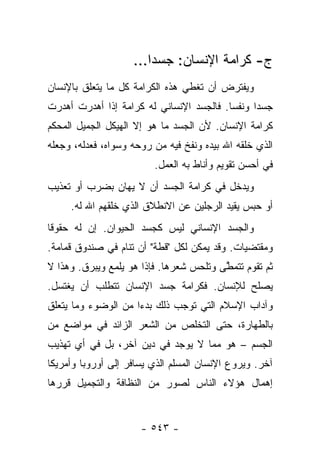 ‫ﺝ- ﻜﺭﺍﻤﺔ ﺍﻹﻨﺴﺎﻥ: ﺠﺴ ‪‬ﺍ...‬
                        ‫ﺩ‬
‫ﻭﻴﻔﺘﺭﺽ ﺃﻥ ﺘﻐﻁﻲ ﻫﺫﻩ ﺍﻟﻜﺭﺍﻤﺔ ﻜل ﻤﺎ ﻴﺘﻌﻠﻕ ﺒﺎﻹﻨﺴﺎﻥ‬
‫ﺠﺴ ‪‬ﺍ ﻭﻨﻔ ‪‬ﺎ. ﻓﺎﻟﺠﺴﺩ ﺍﻹﻨﺴﺎﻨﻲ ﻟﻪ ﻜﺭﺍﻤﺔ ﺇﺫﺍ ﺃﻫﺩﺭﺕ ﺃﻫﺩﺭﺕ‬
                                          ‫ﺴ‬      ‫ﺩ‬
‫ﻜﺭﺍﻤﺔ ﺍﻹﻨﺴﺎﻥ. ﻷﻥ ﺍﻟﺠﺴﺩ ﻤﺎ ﻫﻭ ﺇﻻ ﺍﻟﻬﻴﻜل ﺍﻟﺠﻤﻴل ﺍﻟﻤﺤﻜﻡ‬
‫ﺍﻟﺫﻱ ﺨﻠﻘﻪ ﺍﷲ ﺒﻴﺩﻩ ﻭﻨﻔﺦ ﻓﻴﻪ ﻤﻥ ﺭﻭﺤﻪ ﻭﺴﻭﺍﻩ، ﻓﻌﺩﻟﻪ، ﻭﺠﻌﻠﻪ‬
                         ‫ﻓﻲ ﺃﺤﺴﻥ ﺘﻘﻭﻴﻡ ﻭﺃﻨﺎﻁ ﺒﻪ ﺍﻟﻌﻤل.‬
‫ﻭﻴﺩﺨل ﻓﻲ ﻜﺭﺍﻤﺔ ﺍﻟﺠﺴﺩ ﺃﻥ ﻻ ﻴﻬﺎﻥ ﺒﻀﺭﺏ ﺃﻭ ﺘﻌﺫﻴﺏ‬
     ‫ﺃﻭ ﺤﺒﺱ ﻴﻘﻴﺩ ﺍﻟﺭﺠﻠﻴﻥ ﻋﻥ ﺍﻻﻨﻁﻼﻕ ﺍﻟﺫﻱ ﺨﻠﻘﻬﻡ ﺍﷲ ﻟﻪ.‬
‫ﻭﺍﻟﺠﺴﺩ ﺍﻹﻨﺴﺎﻨﻲ ﻟﻴﺱ ﻜﺠﺴﺩ ﺍﻟﺤﻴﻭﺍﻥ. ﺇﻥ ﻟﻪ ﺤﻘﻭﻗﺎ‬
 ‫ﹰ‬
‫ﻭﻤﻘﺘﻀﻴﺎﺕ. ﻭﻗﺩ ﻴﻤﻜﻥ ﻟﻜل "ﻗﻁﺔ" ﺃﻥ ﺘﻨﺎﻡ ﻓﻲ ﺼﻨﺩﻭﻕ ﻗﻤﺎﻤﺔ.‬
‫ﺜﻡ ﺘﻘﻭﻡ ﺘﺘﻤﻁﻰ ﻭﺘﻠﺤﺱ ﺸﻌﺭﻫﺎ. ﻓﺈﺫﺍ ﻫﻭ ﻴﻠﻤﻊ ﻭﻴﺒﺭﻕ. ﻭﻫﺫﺍ ﻻ‬
                                         ‫ﱠ‬
‫ﻴﺼﻠﺢ ﻟﻺﻨﺴﺎﻥ. ﻓﻜﺭﺍﻤﺔ ﺠﺴﺩ ﺍﻹﻨﺴﺎﻥ ﺘﺘﻁﻠﺏ ﺃﻥ ﻴﻐﺘﺴل.‬
‫ﻭﺁﺩﺍﺏ ﺍﻹﺴﻼﻡ ﺍﻟﺘﻲ ﺘﻭﺠﺏ ﺫﻟﻙ ﺒﺩ ‪‬ﺍ ﻤﻥ ﺍﻟﻭﻀﻭﺀ ﻭﻤﺎ ﻴﺘﻌﻠﻕ‬
                     ‫ﺀ‬
‫ﺒﺎﻟﻁﻬﺎﺭﺓ، ﺤﺘﻰ ﺍﻟﺘﺨﻠﺹ ﻤﻥ ﺍﻟﺸﻌﺭ ﺍﻟﺯﺍﺌﺩ ﻓﻲ ﻤﻭﺍﻀﻊ ﻤﻥ‬
‫ﺍﻟﺠﺴﻡ – ﻫﻭ ﻤﻤﺎ ﻻ ﻴﻭﺠﺩ ﻓﻲ ﺩﻴﻥ ﺁﺨﺭ، ﺒل ﻓﻲ ﺃﻱ ﺘﻬﺫﻴﺏ‬
‫ﺁﺨﺭ. ﻭﻴﺭﻭﻉ ﺍﻹﻨﺴﺎﻥ ﺍﻟﻤﺴﻠﻡ ﺍﻟﺫﻱ ﻴﺴﺎﻓﺭ ﺇﻟﻰ ﺃﻭﺭﻭﺒﺎ ﻭﺃﻤﺭﻴﻜﺎ‬
‫ﺇﻫﻤﺎل ﻫﺅﻻﺀ ﺍﻟﻨﺎﺱ ﻟﺼﻭﺭ ﻤﻥ ﺍﻟﻨﻅﺎﻓﺔ ﻭﺍﻟﺘﺠﻤﻴل ﻗﺭﺭﻫﺎ‬


                      ‫- ٣٤٥ -‬
 