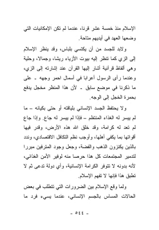 ‫ﺍﻹﺴﻼﻡ ﻤﻨﺫ ﺨﻤﺴﺔ ﻋﺸﺭ ﻗﺭﻨﺎ، ﻋﻨﺩﻤﺎ ﻟﻡ ﺘﻜﻥ ﺍﻹﻤﻜﺎﻨﻴﺎﺕ ﺍﻟﺘﻲ‬
                              ‫ﹰ‬
                           ‫ﻭﻀﻌﻬﺎ ﺍﻟﻌﻬﺩ ﻓﻲ ﺃﻴﺩﻴﻬﻡ ﻤﺘﺎﺤﺔ.‬
‫ﻭﻻﺒﺩ ﻟﻠﺠﺴﺩ ﻤﻥ ﺃﻥ ﻴﻜﺘﺴﻲ ﺒﻠﺒﺎﺱ، ﻭﻗﺩ ﻴﻨﻅﺭ ﺍﻹﺴﻼﻡ‬
‫ﺇﻟﻰ ﺍﻟﺯﻱ ﻜﻤﺎ ﺘﻨﻅﺭ ﺇﻟﻴﻪ ﺒﻴﻭﺕ ﺍﻷﺯﻴﺎﺀ ﺭﻴﺸﺎ، ﻭﺠﻤﺎﻻ، ﻭﺤﻠﻴﺔ‬
       ‫ﹰ‬       ‫ﹰ‬
‫ﻭﻫﻲ ﺃﻟﻔﺎﻅ ﻗﺭﺁﻨﻴﺔ ﺃﺸﺎﺭ ﺇﻟﻴﻬﺎ ﺍﻟﻘﺭﺁﻥ ﻋﻨﺩ ﺇﺸﺎﺭﺘﻪ ﺇﻟﻰ ﺍﻟﺯﻱ،‬
‫ﻭﻋﻨﺩﻤﺎ ﺭﺃﻯ ﺍﻟﺭﺴﻭل ﺃﻋﺭﺍﺒﺎ ﻓﻲ ﺃﺴﻤﺎل ﺍﺤﻤﺭ ﻭﺠﻬﻪ ـ ﻋﻠﻰ‬
           ‫‪ ‬‬           ‫‪‬‬
‫ﻤﺎ ﺫﻜﺭﻨﺎ ﻓﻲ ﻤﻭﻀﻊ ﺴﺎﺒﻕ ـ ﻷﻥ ﻫﺫﺍ ﺍﻟﻤﻨﻅﺭ ﻤﺨﺠل ﻴﺩﻓﻊ‬
                                 ‫ﺒﺤﻤﺭﺓ ﺍﻟﺨﺠل ﺇﻟﻰ ﺍﻟﻭﺠﻪ.‬
‫ﻭﻻ ﻴﺤﺘﻔﻅ ﺍﻟﺠﺴﺩ ﺍﻹﻨﺴﺎﻨﻲ ﺒﻠﻴﺎﻗﺘﻪ ﺃﻭ ﺤﺘﻰ ﺒﻜﻴﺎﻨﻪ – ﻤﺎ‬
‫ﻟﻡ ﻴﻴﺴﺭ ﻟﻪ ﺍﻟﻐﺫﺍﺀ ﺍﻟﻤﻨﺘﻅﻡ – ﻓﺈﺫﺍ ﻟﻡ ﻴﻴﺴﺭ ﻟﻪ ﺠﺎﻉ. ﻭﺇﺫﺍ ﺠﺎﻉ‬
‫ﻟﻡ ﺘﻌﺩ ﻟﻪ ﻜﺭﺍﻤﺔ، ﻭﻗﺩ ﺨﻠﻕ ﺍﷲ ﻫﺫﻩ ﺍﻷﺭﺽ، ﻭﻗﺩﺭ ﻓﻴﻬﺎ‬
                                          ‫‪‬‬
‫ﺃﻗﻭﺍﺘﻬﺎ ﺒﻤﺎ ﻴﻜﻔﻲ ﺃﻫﻠﻬﺎ، ﻭﺃﻭﺠﺏ ﻨﻅﻡ ﺍﻟﺘﻜﺎﻓل ﺍﻻﻗﺘﺼﺎﺩﻱ، ﻭﻨﺩﺩ‬
‫ﺒﺎﻟﺫﻴﻥ ﻴﻜﻨﺯﻭﻥ ﺍﻟﺫﻫﺏ ﻭﺍﻟﻔﻀﺔ، ﻭﺠﻌل ﻭﺠﻭﺩ ﺍﻟﻤﺘﺭﻓﻴﻥ ﻤﺒﺭﺭﺍ‬
 ‫‪‬‬
‫ﻟﺘﺩﻤﻴﺭ ﺍﻟﻤﺠﺘﻤﻌﺎﺕ ﻜل ﻫﺫﺍ ﺤﺭﺼﺎ ﻤﻨﻪ ﻟﻭﻓﻴﺭ ﺍﻷﻤﻥ ﺍﻟﻐﺫﺍﺌﻲ،‬
                         ‫‪‬‬
‫ﻷﻨﻪ ﺒﺩﻭﻨﻪ ﻻ ﺘﺘﻭﻓﺭ ﺍﻟﻜﺭﺍﻤﺔ ﺍﻹﻨﺴﺎﻨﻴﺔ، ﻭﺃﻱ ﺩﻭﻟﺔ ﺘﺩﻋﻰ ﺜﻡ ﻻ‬
       ‫‪‬‬
                           ‫ﺘﻁﺒﻕ ﻫﺫﺍ ﻓﺈﻨﻬﺎ ﻻ ﺘﻔﻬﻡ ﺍﻹﺴﻼﻡ.‬
‫ﻭﻟﻤﺎ ﻭﻗﻊ ﺍﻹﺴﻼﻡ ﺒﻴﻥ ﺍﻟﻀﺭﻭﺭﺍﺕ ﺍﻟﺘﻲ ﺘﺘﻁﻠﺏ ﻓﻲ ﺒﻌﺽ‬
‫ﺍﻟﺤﺎﻻﺕ ﺍﻟﻤﺴﺎﺱ ﺒﺎﻟﺠﺴﻡ ﺍﻹﻨﺴﺎﻨﻲ، ﻋﻨﺩﻤﺎ ﻴﺴﻲﺀ ﻓﺭﺩ ﻤﺎ‬

                       ‫- ٤٤٥ -‬
 