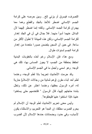 ‫ﺍﻟﺘﺼﺭﻑ، ﻓﻴﺴﺭﻕ ﺃﻭ ﻴﺯﻨﻲ ﺇﻟﺦ.. ﻭﺒﻴﻥ ﺤﺭﺼﻪ ﻋﻠﻰ ﻜﺭﺍﻤﺔ‬
‫ﺍﻟﺠﺴﻡ ﺍﻹﻨﺴﺎﻨﻲ ﺍﻀﻁﺭ ﻟﻸﺨﺫ ﺒﺎﻟﺠﻠﺩ ﻭﺍﻟﻘﻁﻊ ﻭﻫﻤﺎ ﻤﻌﺎ‬
 ‫‪‬‬        ‫ﹶ ﹾ‬    ‫‪‬ﹾ‬
‫ﻴﻬﺩﺭﺍﻥ ﻜﺭﺍﻤﺔ ﺍﻟﺠﺴﺩ ﺍﻹﻨﺴﺎﻨﻲ. ﻭﻟﻜﻨﻪ ﺇﻨﻤﺎ ﺍﻀﻁﺭ ﺇﻟﻴﻬﻤﺎ ﻷﻥ‬
‫ﺍﻟﺒﺩﺍﺌل ﻋﻨﻬﻤﺎ ﺃﺴﻭﺃ ﻤﻨﻬﻤﺎ. ﻓﻼ ﺠﺩﺍل ﻓﻲ ﺃﻥ ﻓﻲ ﺍﻟﺠﻠﺩ ﺇﻫﺩﺍﺭ‬
        ‫‪‬‬
‫ﻟﻜﺭﺍﻤﺔ ﺍﻟﺠﺴﻡ ﺍﻹﻨﺴﺎﻨﻲ، ﻭﻟﻜﻥ ﻫﺫﻩ ﺍﻟﻤﻬﺎﻨﺔ ﻻ ﺘﻁﻭل ﻷﻜﺜﺭ ﻤﻥ‬
‫ﺴﺎﻋﺔ. ﻓﻲ ﺤﻴﻥ ﺃﻥ ﺍﻟﺴﺠﻥ ﻴﺘﻀﻤﻥ ﺼﻭﺭﺍ ﻤﺘﻌﺩﺩﺓ ﻤﻥ ﺇﻫﺩﺍﺭ‬
                 ‫‪‬‬
                             ‫ﻜﺭﺍﻤﺔ ﺍﻟﺠﺴﻡ ﻟﺴﻨﻭﺍﺕ ﻁﻭﺍل.‬
‫ﻭﻤﻊ ﻫﺫﺍ، ﻓﺈﻥ ﺍﻹﺴﻼﻡ ﺭﻏﻡ ﺃﺨﺫﻩ ﺒﺎﻟﻌﻘﻭﺒﺎﺕ ﺍﻟﺒﺩﻨﻴﺔ‬
‫ﺍﺤﺘﻔﻅ ﺒﻤﻨﻁﻘﺔ ﻤﻥ ﺍﻟﺠﺴﻡ، ﻻ ﻴﺠﻭﺯ ﺍﻟﻤﺴﺎﺱ ﺒﻬﺎ، ﺘﻠﻙ ﻫﻲ‬
          ‫ﺍﻟﻭﺠﻪ. ﻭﻫﻭ ﺍﺴﻤﻲ ﻭﺃﺠﻤل ﻤﺎ ﻓﻲ ﺍﻟﺠﺴﻡ ﺍﻹﻨﺴﺎﻨﻲ.‬
‫ﻭﻗﺩ ﺤﺭﻤﺕ ﺍﻷﺤﺎﺩﻴﺙ ﺘﺤﺭﻴﻤﺎ ﺒﺎﺘﺎ ﻟﻁﻡ ﺍﻟﻭﺠﻪ، ﻭﻋﻨﺩﻤﺎ‬
                   ‫‪ ‬ﹰ‬
‫ﻟﻁﻡ ﺃﺤﺩ ﺃﺒﻨﺎﺀ ﻤﻘﺭﻥ )ﻭﻫﻡ ﺜﻤﺎﻨﻴﺔ ﻤﻥ ﺭﺠﺎﻻﺕ ﺍﻹﺴﻼﻡ( ﺠﺎﺭﻴﺔ‬
‫ﻟﻪ، ﺃﻤﺭﻩ ﺍﻟﺭﺴﻭل ﺒﻌﺘﻘﻬﺎ، ﻭﻋﻨﺩﻤﺎ ﺍﻋﺘﺫﺭ ﻋﻥ ﺫﻟﻙ، ﻭﺘﻌﻠل‬
‫ﺒﺸﺩﺓ ﺤﺎﺠﺘﻬﻡ ﺇﻟﻴﻬﺎ، ﻗﺎل ﺍﻟﺭﺴﻭل " ﻓﻠﺘﺨﺩﻤﻬﻡ ﺤﺘﻰ ﻴﺴﺘﻐﻨﻭﺍ‬
                       ‫ﻋﻨﻬﺎ، ﻓﺈﺫﺍ ﺍﺴﺘﻐﻨﻭﺍ ﻋﻨﻬﺎ ﻓﻠﻴﻌﺘﻘﻭﻫﺎ".‬
‫ﻭﻟﻴﺱ ﻤﻌﻨﻰ ﺘﺤﺭﻴﻡ ﺍﻷﺤﺎﺩﻴﺙ ﻟﻁﻡ ﺍﻟﻭﺠﻪ ﺃﻥ ﺍﻹﺴﻼﻡ ﻟﻡ‬
‫ﻴﺤﺭﻡ ﺍﻟﻀﺭﺏ ﻤﻁﻠ ﹰﺎ، ﺇﻥ ﺍﻟﻤﺒﺩﺃ ﻫﻭ ﺍﻟﺘﺤﺭﻴﻡ، ﻭﺍﻻﺴﺘﺜﻨﺎﺀ ﻴﻜﻭﻥ‬
                                       ‫ﻘ‬
‫ﻷﺴﺒﺎﺏ، ﻭﻓﻲ ﺤﺩﻭﺩ ﻭﺒﻀﻤﺎﻨﺎﺕ ﺤﺩﺩﻫﺎ ﺍﻹﺴﻼﻡ ﻷﻥ ﺍﻟﻀﺭﺏ‬

                      ‫- ٥٤٥ -‬
 
