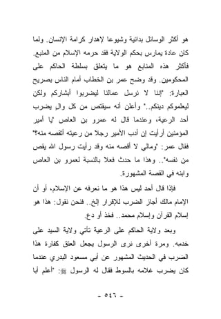 ‫ﻫﻭ ﺃﻜﺜﺭ ﺍﻟﻭﺴﺎﺌل ﺒﺩﺍﺌﻴﺔ ﻭﺸﻴﻭﻋﺎ ﻹﻫﺩﺍﺭ ﻜﺭﺍﻤﺔ ﺍﻹﻨﺴﺎﻥ. ﻭﻟﻤﺎ‬
                          ‫‪‬‬
‫ﻜﺎﻥ ﻋﺎﺩﺓ ﻴﻤﺎﺭﺱ ﺒﺤﻜﻡ ﺍﻟﻭﻻﻴﺔ ﻓﻘﺩ ﺤﺭﻤﻪ ﺍﻹﺴﻼﻡ ﻤﻥ ﺍﻟﻤﻨﺒﻊ.‬
                   ‫‪‬‬
‫ﻓﺄﻜﺜﺭ ﻫﺫﻩ ﺍﻟﻤﻨﺎﺒﻊ ﻫﻭ ﻤﺎ ﻴﺘﻌﻠﻕ ﺒﺴﻠﻁﺔ ﺍﻟﺤﺎﻜﻡ ﻋﻠﻰ‬
‫ﺍﻟﻤﺤﻜﻭﻤﻴﻥ. ﻭﻗﺩ ﻭﻀﺢ ﻋﻤﺭ ﺒﻥ ﺍﻟﺨﻁﺎﺏ ﺃﻤﺎﻡ ﺍﻟﻨﺎﺱ ﺒﺼﺭﻴﺢ‬
                                ‫‪‬‬
‫ﺍﻟﻌﺒﺎﺭﺓ: "ﺇﻨﻨﺎ ﻻ ﻨﺭﺴل ﻋﻤﺎﻟﻨﺎ ﻟﻴﻀﺭﺒﻭﺍ ﺃﺒﺸﺎﺭﻜﻡ ﻭﻟﻜﻥ‬
‫ﻟﻴﻌﻠﻤﻭﻜﻡ ﺩﻴﻨﻜﻡ.." ﻭﺃﻋﻠﻥ ﺃﻨﻪ ﺴﻴﻘﺘﺹ ﻤﻥ ﻜل ﻭﺍل ﻴﻀﺭﺏ‬
     ‫ٍ‬         ‫‪‬‬
‫ﺃﺤﺩ ﺍﻟﺭﻋﻴﺔ، ﻭﻋﻨﺩﻤﺎ ﻗﺎل ﻟﻪ ﻋﻤﺭﻭ ﺒﻥ ﺍﻟﻌﺎﺹ "ﻴﺎ ﺃﻤﻴﺭ‬
‫ﺍﻟﻤﺅﻤﻨﻴﻥ ﺃﺭﺃﻴﺕ ﺇﻥ ﺃﺩﺏ ﺍﻷﻤﻴﺭ ﺭﺠﻼ ﻤﻥ ﺭﻋﻴﺘﻪ ﺃﺘﻘﺼﻪ ﻤﻨﻪ؟"‬
                     ‫ﹰ‬         ‫‪  ‬‬
‫ﻓﻘﺎل ﻋﻤﺭ: "ﻭﻤﺎﻟﻲ ﻻ ﺃﻗﺼﻪ ﻤﻨﻪ ﻭﻗﺩ ﺭﺃﻴﺕ ﺭﺴﻭل ﺍﷲ ﻴﻘﺹ‬
‫ﻤﻥ ﻨﻔﺴﻪ".. ﻭﻫﺫﺍ ﻤﺎ ﺤﺩﺙ ﻓﻌﻼ ﺒﺎﻟﻨﺴﺒﺔ ﻟﻌﻤﺭﻭ ﺒﻥ ﺍﻟﻌﺎﺹ‬
                       ‫ﹰ‬
                              ‫ﻭﺍﺒﻨﻪ ﻓﻲ ﺍﻟﻘﺼﺔ ﺍﻟﻤﺸﻬﻭﺭﺓ.‬
‫ﻓﺈﺫﺍ ﻗﺎل ﺃﺤﺩ ﻟﻴﺱ ﻫﺫﺍ ﻫﻭ ﻤﺎ ﻨﻌﺭﻓﻪ ﻋﻥ ﺍﻹﺴﻼﻡ، ﺃﻭ ﺃﻥ‬
                                    ‫‪‬‬
‫ﺍﻹﻤﺎﻡ ﻤﺎﻟﻙ ﺃﺠﺎﺯ ﺍﻟﻀﺭﺏ ﻟﻺﻗﺭﺍﺭ ﺇﻟﺦ.. ﻓﻨﺤﻥ ﻨﻘﻭل: ﻫﺫﺍ ﻫﻭ‬
                 ‫ﺇﺴﻼﻡ ﺍﻟﻘﺭﺁﻥ ﻭﺇﺴﻼﻡ ﻤﺤﻤﺩ.. ﻓﺨﺫ ﺃﻭ ﺩﻉ.‬
‫ﻭﺒﻌﺩ ﻭﻻﻴﺔ ﺍﻟﺤﺎﻜﻡ ﻋﻠﻰ ﺍﻟﺭﻋﻴﺔ ﺘﺄﺘﻲ ﻭﻻﻴﺔ ﺍﻟﺴﻴﺩ ﻋﻠﻰ‬
‫ﺨﺩﻤﻪ. ﻭﻤﺭﺓ ﺃﺨﺭﻯ ﻨﺭﻯ ﺍﻟﺭﺴﻭل ﻴﺠﻌل ﺍﻟﻌﺘﻕ ﻜﻔﺎﺭﺓ ﻫﺫﺍ‬
                                            ‫ﹶ‪ِ ‬‬
‫ﺍﻟﻀﺭﺏ ﻓﻲ ﺍﻟﺤﺩﻴﺙ ﺍﻟﻤﺸﻬﻭﺭ ﻋﻥ ﺃﺒﻲ ﻤﺴﻌﻭﺩ ﺍﻟﺒﺩﺭﻱ ﻋﻨﺩﻤﺎ‬
‫ﻜﺎﻥ ﻴﻀﺭﺏ ﻏﻼﻤﻪ ﺒﺎﻟﺴﻭﻁ ﻓﻘﺎل ﻟﻪ ﺍﻟﺭﺴﻭل ‪" :‬ﺃﻋﻠﻡ ﺃﺒﺎ‬


                      ‫- ٦٤٥ -‬
 