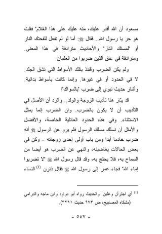 ‫ﻤﺴﻌﻭﺩ ﺃﻥ ﺍﷲ ﺃﻗﺩﺭ ﻋﻠﻴﻙ، ﻤﻨﻪ ﻋﻠﻴﻙ ﻋﻠﻰ ﻫﺫﺍ ﺍﻟﻐﻼﻡ" ﻓﻘﻠﺕ‬
‫ﻫﻭ ﺤﺭ ﻴﺎ ﺭﺴﻭل ﺍﷲ.. ﻓﻘﺎل ‪ :‬ﺃﻤﺎ ﻟﻭ ﻟﻡ ﺘﻔﻌل ﻟﻠﻔﺤﺘﻙ ﺍﻟﻨﺎﺭ‬
                                                 ‫‪‬‬
‫ﺃﻭ "ﻟﻤﺴﺘﻙ ﺍﻟﻨﺎﺭ" ﻭﺍﻷﺤﺎﺩﻴﺙ ﻤﺘﺭﺍﺩﻓﺔ ﻓﻲ ﻫﺫﺍ ﺍﻟﻤﻌﻨﻰ.‬
                ‫ﻭﻤﺘﺭﺍﺩﻓﺔ ﻓﻲ ﻋﺘﻕ ﺍﻟﺫﻴﻥ ﻀﺭﺒﻭﺍ ﻤﻥ ﺍﻟﻐﻠﻤﺎﻥ.‬
‫ﻭﻟﻡ ﻴﻜﻥ ﺍﻟﻀﺭﺏ ﻭﻗﺘﺌﺫ ﺒﺘﻠﻙ ﺍﻷﺴﻭﺍﻁ ﺍﻟﺘﻲ ﺘﺸﻕ ﺍﻟﺠﻠﺩ.‬
        ‫ﹸ‬
‫ﻻ ﻓﻲ ﺍﻟﺤﺩﻭﺩ ﺃﻭ ﻓﻲ ﻏﻴﺭﻫﺎ. ﻭﺇﻨﻤﺎ ﻜﺎﻨﺕ ﺒﺄﺴﻭﺍﻁ ﺒﺩﺍﺌﻴﺔ.‬
                   ‫ﻭﺃﺸﺎﺭ ﺤﺩﻴﺙ ﻨﺒﻭﻱ ﺇﻟﻰ ﻀﺭﺏ "ﺒﺎﻟﺴﻭﺍﻙ"!‬
                        ‫‪‬‬
‫ﻗﺩ ﻴﺜﺎﺭ ﻫﻨﺎ ﺘﺄﺩﻴﺏ ﺍﻟﺯﻭﺠﺔ ﻭﺍﻟﻭﻟﺩ.. ﻭﺍﻟﺭﺩ ﺃﻥ ﺍﻷﺼل ﻓﻲ‬
‫ﺍﻟﺘﺄﺩﻴﺏ ﺃﻥ ﻻ ﻴﻜﻭﻥ ﺒﺎﻟﻀﺭﺏ. ﻭﺇﻥ ﺍﻟﻀﺭﺏ ﺇﻨﻤﺎ ﻴﻤﺜل‬
‫ﺍﻻﺴﺘﺜﻨﺎﺀ. ﻭﻓﻲ ﻫﺫﻩ ﺍﻟﺤﺩﻭﺩ ﺍﻟﻌﺎﺌﻠﻴﺔ ﺍﻟﺨﺎﺼﺔ، ﻭﺍﻷﻓﻀل‬
‫ﻭﺍﻷﻤﺜل ﺃﻥ ﻨﺴﻠﻙ ﻤﺴﻠﻙ ﺍﻟﺭﺴﻭل ﻓﻠﻡ ﻴﺭﻭ ﻋﻥ ﺍﻟﺭﺴﻭل ‪ ‬ﺃﻨﻪ‬
                ‫‪‬‬
‫ﻀﺭﺏ ﺨﺎﺩﻤﺎ ﺃﺒ ‪‬ﺍ ﻭﻤﻥ ﺒﺎﺏ ﺃﻭﻟﻰ ﺇﺤﺩﻯ ﺯﻭﺠﺎﺘﻪ – ﻭﻜﻥ ﻓﻲ‬
   ‫ﹸ‪‬‬                              ‫‪ ‬ﺩ‬
‫ﺒﻌﺽ ﺍﻟﺤﺎﻻﺕ ﻴﻐﺎﻀﺒﻨﻪ، ﻭﺍﻟﻨﻬﻲ ﻋﻥ ﺍﻟﻀﺭﺏ ﻫﻭ ﺃﻴ ‪‬ﺎ ﻤﻥ‬
    ‫ﻀ‬
‫ﺍﻟﺴﻤﺎﺡ ﺒﻪ، ﻓﻼ ﻴﺤﺘﺞ ﺒﻪ، ﻭﻗﺩ ﻗﺎل ﺭﺴﻭل ﺍﷲ ‪" ‬ﻻ ﺘﻀﺭﺒﻭﺍ‬
‫ﺇﻤﺎﺀ ﺍﷲ" ﻓﺠﺎﺀ ﻋﻤﺭ ﺇﻟﻰ ﺭﺴﻭل ﺍﷲ ‪ ‬ﻓﻘﺎل ﺫﺌﺭﻥ )1( ﺍﻟﻨﺴﺎﺀ‬


                                                             ‫)1(‬
‫ﺃﻱ ﺍﺠﺘﺭﺃﻥ ﻭﻏﻠﺒﻥ. ﻭﺍﻟﺤﺩﻴﺙ ﺭﻭﺍﻩ ﺃﺒﻭ ﺩﻭﺍﻭﺩ ﻭﺍﺒﻥ ﻤﺎﺠﻪ ﻭﺍﻟﺩﺭﺍﻤﻲ‬
                  ‫)ﻤﺸﻜﺎﻩ ﺍﻟﻤﺼﺎﺒﻴﺢ، ﺹ ٣٧٩ ﺤﺩﻴﺙ ١٦٢٣(.‬

                         ‫- ٧٤٥ -‬
 