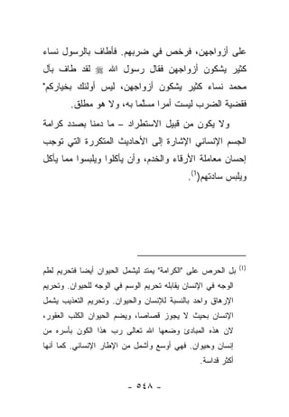 ‫ﻋﻠﻰ ﺃﺯﻭﺍﺠﻬﻥ، ﻓﺭﺨﺹ ﻓﻲ ﻀﺭﺒﻬﻡ. ﻓﺄﻁﺎﻑ ﺒﺎﻟﺭﺴﻭل ﻨﺴﺎﺀ‬
‫ﻜﺜﻴﺭ ﻴﺸﻜﻭﻥ ﺃﺯﻭﺍﺠﻬﻥ ﻓﻘﺎل ﺭﺴﻭل ﺍﷲ ‪ ‬ﻟﻘﺩ ﻁﺎﻑ ﺒﺂل‬
‫ﻤﺤﻤﺩ ﻨﺴﺎﺀ ﻜﺜﻴﺭ ﻴﺸﻜﻭﻥ ﺃﺯﻭﺍﺠﻬﻥ، ﻟﻴﺱ ﺃﻭﻟﺌﻙ ﺒﺨﻴﺎﺭﻜﻡ"‬
        ‫ﻓﻘﻀﻴﺔ ﺍﻟﻀﺭﺏ ﻟﻴﺴﺕ ﺃﻤ ‪‬ﺍ ﻤﺴﻠ ‪‬ﺎ ﺒﻪ، ﻭﻻ ﻫﻭ ﻤﻁﻠﻕ.‬
                         ‫ﺭ ‪ ‬ﱠﻤ‬
‫ﻭﻻ ﻴﻜﻭﻥ ﻤﻥ ﻗﺒﻴل ﺍﻻﺴﺘﻁﺭﺍﺩ – ﻤﺎ ﺩﻤﻨﺎ ﺒﺼﺩﺩ ﻜﺭﺍﻤﺔ‬
‫ﺍﻟﺠﺴﻡ ﺍﻹﻨﺴﺎﻨﻲ ﺍﻹﺸﺎﺭﺓ ﺇﻟﻰ ﺍﻷﺤﺎﺩﻴﺙ ﺍﻟﻤﺘﻜﺭﺭﺓ ﺍﻟﺘﻲ ﺘﻭﺠﺏ‬
‫ﺇﺤﺴﺎﻥ ﻤﻌﺎﻤﻠﺔ ﺍﻷﺭﻗﺎﺀ ﻭﺍﻟﺨﺩﻡ، ﻭﺃﻥ ﻴﺄﻜﻠﻭﺍ ﻭﻴﻠﺒﺴﻭﺍ ﻤﻤﺎ ﻴﺄﻜل‬
                                            ‫ﻭﻴﻠﺒﺱ ﺴﺎﺩﺘﻬﻡ)1(.‬




                                                              ‫)1(‬
‫ﺒل ﺍﻟﺤﺭﺹ ﻋﻠﻰ "ﺍﻟﻜﺭﺍﻤﺔ" ﻴﻤﺘﺩ ﻟﻴﺸﻤل ﺍﻟﺤﻴﻭﺍﻥ ﺃﻴﻀﺎ ﻓﺘﺤﺭﻴﻡ ﻟﻁﻡ‬
‫ﺍﻟﻭﺠﻪ ﻓﻲ ﺍﻹﻨﺴﺎﻥ ﻴﻘﺎﺒﻠﻪ ﺘﺤﺭﻴﻡ ﺍﻟﻭﺴﻡ ﻓﻲ ﺍﻟﻭﺠﻪ ﻟﻠﺤﻴﻭﺍﻥ. ﻭﺘﺤﺭﻴﻡ‬
‫ﺍﻹﺭﻫﺎﻕ ﻭﺍﺤﺩ ﺒﺎﻟﻨﺴﺒﺔ ﻟﻺﻨﺴﺎﻥ ﻭﺍﻟﺤﻴﻭﺍﻥ. ﻭﺘﺤﺭﻴﻡ ﺍﻟﺘﻌﺫﻴﺏ ﻴﺸﻤل‬
‫ﺍﻹﻨﺴﺎﻥ ﺒﺤﻴﺙ ﻻ ﻴﺠﻭﺯ ﻗﺼﺎﺼﺎ، ﻭﻴﻀﻡ ﺍﻟﺤﻴﻭﺍﻥ ﺍﻟﻜﻠﺏ ﺍﻟﻌﻘﻭﺭ،‬
‫ﻻﻥ ﻫﺫﻩ ﺍﻟﻤﺒﺎﺩﺉ ﻭﻀﻌﻬﺎ ﺍﷲ ﺘﻌﺎﻟﻰ ﺭﺏ ﻫﺫﺍ ﺍﻟﻜﻭﻥ ﺒﺄﺴﺭﻩ ﻤﻥ‬
‫ﺇﻨﺴﺎﻥ ﻭﺤﻴﻭﺍﻥ. ﻓﻬﻲ ﺃﻭﺴﻊ ﻭﺃﺸﻤل ﻤﻥ ﺍﻹﻁﺎﺭ ﺍﻹﻨﺴﺎﻨﻲ. ﻜﻤﺎ ﺃﻨﻬﺎ‬
                                                ‫ﺃﻜﺜﺭ ﻗﺩﺍﺴﺔ.‬

                          ‫- ٨٤٥ -‬
 