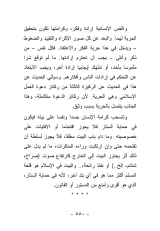 ‫ﻭﺍﻟﻨﻔﺱ ﺍﻹﻨﺴﺎﻨﻴﺔ ﺇﺭﺍﺩﺓ ﻭﻓﻜﺭ، ﻭﻜﺭﺍﻤﺘﻬﺎ ﺘﻜﻭﻥ ﺒﺘﺤﻘﻴﻕ‬
‫ﺍﻟﺤﺭﻴﺔ ﻟﻬﻤﺎ. ﻭﺍﻟﺒﻌﺩ ﻋﻥ ﻜل ﺼﻭﺭ ﺍﻹﻜﺭﺍﻩ ﻭﺍﻟﺘﻘﻴﻴﺩ ﻭﺍﻟﻀﻐﻭﻁ‬
‫– ﻭﻴﺩﺨل ﻓﻲ ﻫﺫﺍ ﺤﺭﻴﺔ ﺍﻟﻔﻜﺭ ﻭﺍﻻﻋﺘﻘﺎﺩ. ﻓﻜل ﻨﻔﺱ – ﻤﻥ‬
‫ﺫﻜﺭ ﻭﺃﻨﺜﻰ – ﻴﺠﺏ ﺃﻥ ﺘﺤﺘﺭﻡ ﺇﺭﺍﺩﺘﻬﺎ. ﻤﺎ ﻟﻡ ﺘﻭﻗﻊ ﺸﺭﺍ‬
 ‫‪‬‬
‫ﻤﻠﻤﻭﺴﺎ ﺒﺄﺤﺩ، ﺃﻭ ﺘﻨﺘﻬﻙ ﺇﻴﺠﺎﺒﻴﺎ ﺇﺭﺍﺩﺓ ﺁﺨﺭ، ﻭﻴﺠﺏ ﺍﻻﺒﺘﻌﺎﺩ‬
                         ‫‪‬‬                      ‫‪‬‬
‫ﻋﻥ ﺍﻟﺘﺤﻜﻡ ﻓﻲ ﺇﺭﺍﺩﺍﺕ ﺍﻟﻨﺎﺱ ﻭﺃﻓﻜﺎﺭﻫﻡ. ﻭﺴﻴﺄﺘﻲ ﺍﻟﺤﺩﻴﺙ ﻋﻥ‬
‫ﻫﺫﺍ ﻓﻲ ﺍﻟﺤﺩﻴﺙ ﻋﻥ ﺍﻟﺭﻜﻴﺯﺓ ﺍﻟﺜﺎﻟﺜﺔ ﻤﻥ ﺭﻜﺎﺌﺯ ﺩﻋﻭﺓ ﺍﻟﻌﻤل‬
‫ﺍﻹﺴﻼﻤﻲ ﻭﻫﻲ ﺍﻟﺤﺭﻴﺔ. ﻷﻥ ﺭﻜﺎﺌﺯ ﺍﻟﺩﻋﻭﺓ ﻤﺘﻜﺎﻤﻠﺔ، ﻭﻫﺫﺍ‬
                      ‫ﺍﻟﺠﺎﻨﺏ ﻴﺘﺼل ﺒﺎﻟﺤﺭﻴﺔ ﺒﺴﺒﺏ ﻭﺜﻴﻕ.‬
‫ﻭﺘﻨﺴﺤﺏ ﻜﺭﺍﻤﺔ ﺍﻹﻨﺴﺎﻥ ﺠﺴ ‪‬ﺍ ﻭﻨﻔ ‪‬ﺎ ﻋﻠﻰ ﺒﻴﺘﻪ ﻓﻴﻜﻭﻥ‬
                ‫ﺴ‬      ‫ﺩ‬
‫ﻓﻲ ﺤﻤﺎﻴﺔ ﺍﻟﺴﺘﺎﺭ ﻓﻼ ﻴﺠﻭﺯ ﺍﻗﺘﺤﺎﻤﺎ ﺃﻭ ﺍﻻﻓﺘﻴﺎﺕ ﻋﻠﻰ‬
                ‫‪‬‬
‫ﺨﺼﻭﺼﻴﺘﻪ. ﻭﻤﺎ ﺩﺍﻡ ﺒﺎﺏ ﺍﻟﺒﻴﺕ ﻤﻐﻠﻘﺎ، ﻓﻼ ﻴﺠﻭﺯ ﻟﺴﻠﻁﺔ ﺃﻥ‬
                   ‫ﹰ‬
‫ﺘﻘﺘﺤﻤﻪ ﺤﺘﻰ ﻭﺇﻥ ﺍﺭﺘﻜﺒﺕ ﻭﺭﺍﺀﻩ ﺍﻟﻤﻨﻜﺭﺍﺕ، ﻤﺎ ﻟﻡ ﻴﺩل ﻋﻠﻰ‬
‫ﺫﻟﻙ ﺃﺜﺭ ﻴﺠﺎﻭﺯ ﺍﻟﺒﻴﺕ ﺇﻟﻰ ﺍﻟﺨﺎﺭﺝ ﻜﺎﺭﺘﻔﺎﻉ ﺼﻭﺕ )ﺼﺭﺍﺥ،‬
‫ﺸﺘﺎﺌﻡ، ﺇﻟﺦ..( ﺃﻭ ﻨﻔﺎﺫ ﺭﺍﺌﺤﺔ،.. ﻭﺍﻟﺒﻴﺕ ﻓﻲ ﺍﻹﺴﻼﻡ ﻫﻭ ﻗﻠﻌﺔ‬
‫ﺍﻟﻤﺴﻠﻡ ﺃﻜﺜﺭ ﻤﻤﺎ ﻫﻭ ﻓﻲ ﺃﻱ ﺒﻠﺩ ﺁﺨﺭ، ﻷﻨﻪ ﻓﻲ ﺤﻤﺎﻴﺔ ﺍﻟﺴﺘﺎﺭ،‬
              ‫ﺍﻟﺫﻱ ﻫﻭ ﺃﻗﻭﻯ ﻭﺃﻤﻨﻊ ﻤﻥ ﺍﻟﺩﺴﺘﻭﺭ ﺃﻭ ﺍﻟﻘﺎﻨﻭﻥ.‬
                      ‫****‬


                      ‫- ٠٥٥ -‬
 