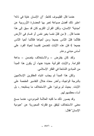 ‫ﻋﻨﺩﻤﺎ ﻗﺎل ﺍﻟﻔﻠﻴﺴﻭﻑ ﻜﺎﻨﻁ: "ﺇﻥ ﺍﻹﻨﺴﺎﻥ ﻏﺎﻴﺔ ﻓﻲ ﺫﺍﺘﻪ"‬
‫ﺍﻋﺘﺒﺭ ﺫﻟﻙ ﺃﻓﻀل ﺼﻴﺎﻏﺔ ﺘﻌﺒﺭ ﺒﻬﺎ ﺍﻟﺤﻀﺎﺭﺓ ﺍﻷﻭﺭﻭﺒﻴﺔ ﻋﻥ‬
‫"ﻤﺒﺩﺌﻴﺔ" ﺍﻹﻨﺴﺎﻥ، ﻭﻟﻜﻥ ﺍﻟﻘﺭﺁﻥ ﺍﻟﻜﺭﻴﻡ ﻜﺎﻥ ﻗﺩ ﺴﺒﻕ ﺇﻟﻰ ﻫﺫﺍ‬
‫ﻋﻨﺩﻤﺎ ﻗﺎل.. ‪ ‬ﻥ ﻗﺘل ﻨﻔ ‪‬ﺎ ِﻐﻴﺭ ﻨﻔ ٍ ﺃﻭ ﻓ ‪‬ﺎﺩ ِﻲ ﺍﻷﺭ ِ‬
‫ﻤ ﹶ ﹶ َ ﺴ ﺒ ﹶ ‪ ِ ‬ﹶ ﹾ ﺱ َ ‪ ‬ﹶﺴ ٍ ﻓ َ ‪ ‬ﺽ‬
‫ﻓﻜﺄﻨ ‪‬ﺎ ﻗﺘل ﺍﻟ ﱠﺎﺱ ﺠﻤﻴ ‪‬ﺎ ﻭﻤﻥ ﺃﺤ ‪‬ﺎ ‪‬ﺎ ﻓﻜﺄﻨ ‪‬ﺎ ﺃﺤ ‪‬ﺎ ﺍﻟ ﱠﺎﺱ‬
‫ﻌ ‪ َ   ‬ﻴ ﻫ ﹶ ﹶ َ ﱠﻤ َ ‪‬ﻴ ﻨ ‪‬‬         ‫ﹶ ﹶ َ ﱠﻤ ﹶ ﹶ َ ﻨ ‪‬‬
‫ﺠﻤﻴ ‪‬ﺎ ‪ ‬ﻓﺈﻥ ﻫﺫﻩ ﺍﻵﻴﺎﺕ ﺘﺘﻀﻤﻥ ﺘﻘﺩﻴﺴﺎ ﻟﺤﻴﺎﺓ ﺍﻟﻔﺭﺩ ﻋﻠﻰ‬
                 ‫‪‬‬                            ‫ﻌ‬
                                        ‫ﺃﺴﺎﺱ ﻤﺒﺩﺌﻲ ﻭﻋﺎﻡ.‬
‫ﻭﻟﻘﺩ ﻜﺎﻥ ﻴﻔﺘﺭﺽ – ﻭﺍﻻﺴﺘﺨﻼﻑ ﻴﺘﻀﻤﻥ – ﺒﺩﺍﻫﺔ‬
‫ﺍﻟﻜﺭﺍﻤﺔ. ﻭﺍﻵﻴﺎﺕ ﺍﻟﻘﺭﺁﻨﻴﺔ ﻋﺩﻴﺩﺓ ﻋﻨﻬﺎ، ﺃﻥ ﻴﻜﻭﻥ ﻫﺫﺍ ﺍﻟﻤﺒﺩﺃ‬
                    ‫ﻤﻥ ﺍﻟﻤﺒﺎﺩﺉ ﺍﻟﺸﺎﺌﻌﺔ ﻓﻲ ﺍﻟﻔﻜﺭ ﺍﻹﺴﻼﻤﻲ.‬
‫ﻭﻟﻜﻥ ﻫﺫﺍ ﺍﻟﻤﺒﺩﺃ ﻟﻡ ﻴﺠﺫﺏ ﺍﻨﺘﺒﺎﻩ ﺍﻟﻤﻔﻜﺭﻴﻥ ﺍﻹﺴﻼﻤﻴﻴﻥ‬
‫ﺒﺎﻟﺩﺭﺠﺔ ﺍﻟﻭﺍﺠﺒﺔ، ﻭﺃﻫﺩﺭ ﻤﻌﻨﺎﻩ ﺨﻼل ﺍﻟﺘﻔﺎﺴﻴﺭ ﺍﻟﻤﻘﺤﻤﺔ ﻋﻠﻰ‬
‫ﺍﻵﻴﺎﺕ. ﺒﺤﻴﺙ ﻟﻡ ﻴﺭﺘﺒﻭﺍ ﻋﻠﻰ ﺍﻻﺴﺘﺨﻼﻑ ﻤﺎ ﻴﺴﺘﺘﺒﻌﻪ..، ﺒل‬
                                         ‫ﺃﺴﺎﺀ ﻤﻌﻅﻤﻬﻡ ﻟﻬﻡ.‬
‫ﻭﻗﺩ ﻴﺼﻭﺭ ﺫﻟﻙ ﻤﺎ ﻜﺘﺒﻪ ﺍﻟﻌ ﱠﻤﺔ ﺍﻟﻤﻭﺩﻭﺩﻱ، ﻋﻨﺩﻤﺎ ﻤﺴﺦ‬
                      ‫ﻼ‬
‫ﻤﻌﻨﻰ ﺍﻻﺴﺘﺨﻼﻑ ﻟﻴﺘﻔﻕ ﻤﻊ ﻓﻜﺭﺘﻪ ﺍﻟﻤﺤﻭﺭﻴﺔ ﻋﻥ "ﻋﺒﻭﺩﻴﺔ‬
                                             ‫ﺍﻹﻨﺴﺎﻥ" ﻓﻘﺎل:‬



                        ‫- ١٥٥ -‬
 