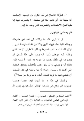 ‫".. ﻓﻤﻨﺯﻟﺔ ﺍﻹﻨﺴﺎﻥ ﻓﻲ ﻫﺫﺍ ﺍﻟﻜﻭﻥ ﻤﻥ ﺍﻟﻭﺠﻬﺔ ﺍﻹﺴﻼﻤﻴﺔ‬
‫ﺃﻨﻪ ﺨﻠﻴﻔﺔ ﷲ. ﺃﻱ ﻨﺎﺌﺏ ﻋﻨﻪ ﻓﻲ ﻤﻤﻠﻜﺘﻪ، ﻻ ﻴﺘﺼﺭﻑ ﻓﻴﻬﺎ ﺇﻻ‬
       ‫ﻁﺒ ﹰﺎ ﻟﺤﻕ ﺍﻻﺴﺘﺨﻼﻑ ﻭﺍﻟﺘﺼﺭﻑ ﺍﻟﺫﻱ ﻭﻫﺒﻪ ﺍﷲ ﺇﻴﺎﻩ..‬
                                                ‫ﻘ‬

                                      ‫ﺜﻡ ﻴﻤﻀﻲ ﻓﻴﻘﻭل:‬
‫.. ﺃﻭ ﻻ ﺘﺭﻯ ﺃﻨﻙ ﺇﺫﺍ ﻭﻜﻠﺕ ﺇﻟﻰ ﺃﺤﺩ ﺃﻤﺭ ﻀﻴﻌﺘﻙ‬
‫ﻭﺠﻌﻠﺘﻪ ﻨﺎﺌﺒﺎ ﻋﻨﻙ ﻓﻴﻬﺎ، ﺘﻜﻭﻥ ﻭﺍﺜﻘﺎ ﻤﻥ ﻨﻔﺴﻙ ﺒﺄﺭﺒﻌﺔ ﺃﻤﻭﺭ..‬
                       ‫ﹰ‬                    ‫‪‬‬
‫ﺃﻭﻻ: ﺃﻨﻙ ﺃﻨﺕ ﺼﺎﺤﺏ ﺍﻟﻀﻴﻌﺔ ﻭﻤﺎﻟﻜﻬﺎ ﺍﻟﺤﻘﻴﻘﻲ، ﻻ ﻫﺫﺍ ﺍﻟﺫﻱ‬
                                                 ‫ﹰ‬
‫ﻭﻜﻠﺕ ﺇﻟﻴﻪ ﺃﻤﺭﻫﺎ.. ﺜﺎﻨ ‪‬ﺎ: ﺃﻨﻪ ﻴﺠﺏ ﻋﻠﻰ ﻫﺫﺍ ﺍﻟﺭﺠل ﺃﻥ‬
                           ‫ﻴ‬
‫ﻴﺘﺼﺭﻑ ﻓﻲ ﻤﻠﻜﻙ ﺤﺴﺏ ﻤﺎ ﺃﻤﺭﺘﻪ ﺒﻪ ﺃﻨﺕ ﻭﺃﺭﺸﺩﺘﻪ ﺇﻟﻴﻪ.‬
‫ﺜﺎﻟ ﹰﺎ: ﺃﻨﻪ ﻻ ﻴﻨﺒﻐﻲ ﻟﻪ ﺃﻥ ﻴﺸﻕ ﻋﺼﺎ ﻁﺎﻋﺘﻙ، ﻭﻴﺘﻌﺩﻯ ﺍﻟﺤﺩﻭﺩ‬
        ‫‪‬‬                                        ‫ﺜ‬
‫ﺍﻟﺘﻲ ﺃﻗﻤﺕ ﻟﻪ ﻭﻟﻌﻤﻠﻪ. ﺭﺍﺒ ‪‬ﺎ: ﺃﻥ ﻤﻥ ﻭﺍﺠﺒﻪ ﻓﻲ ﻫﺫﻩ ﺍﻟﻀﻴﻌﺔ‬
                            ‫ﻌ‬
‫ﺃﻥ ﻴﻘﻀﻲ ﻓﻴﻬﺎ ﻤﺎ ﺘﺭﻴﺩ ﻗﻀﺎﺀﻩ ﺃﻨﺕ، ﻻ ﻤﺎ ﻴﺭﻴﺩ ﻫﻭ ﻨﻔﺴﻪ")1(.‬
‫ﻭﺍﻟﺨﻁﺄ ﻓﻲ ﻫﺫﺍ ﻫﻭ ﻤﺎ ﺃﺸﺭﻨﺎ ﺇﻟﻴﻪ، ﻋﻨﺩﻤﺎ ﻋﺭﻀﻨﺎ‬
‫ﻷﺴﻠﻭﺏ ﺍﻟﻤﻭﺩﻭﺩﻱ ﻓﻲ ﻀﺭﺏ ﺍﻷﻤﺜﺎل. ﻓﺎﻟﻤﻭﺩﻭﺩﻱ ﻴﻘﻴﺱ ﺍﷲ‬

                                                            ‫)1(‬
‫ﻨﻅﺎﻡ ﺍﻟﺤﻴﺎﺓ ﻓﻲ ﺍﻹﺴﻼﻡ – ﻟﻠﻤﻭﺩﻭﺩﻱ – ﺍﻟﻁﺒﻌﺔ ﺍﻟﺨﺎﻤﺴﺔ – ﺍﻻﺘﺤﺎﺩ‬
‫ﺍﻹﺴﻼﻤﻲ ﺍﻟﻌﺎﻟﻤﻲ ﻟﻠﻤﻨﻅﻤﺎﺕ – ﺍﻟﻁﻼﺒﻴﺔ )٢( ﺍﻨﻅﺭ ﻜﺘﺎﺒﻨﺎ "ﺍﻟﻌﻤل‬
     ‫ﺍﻹﺴﻼﻤﻲ ﻹﺭﺴﺎﺀ ﺴﻴﺎﺩﺓ ﺍﻟﺸﻌﺏ ﻭﺍﻟﺤﻜﻡ ﺍﻟﺩﺴﺘﻭﺭﻱ" ﺹ ٥٧.‬

                        ‫- ٢٥٥ -‬
 